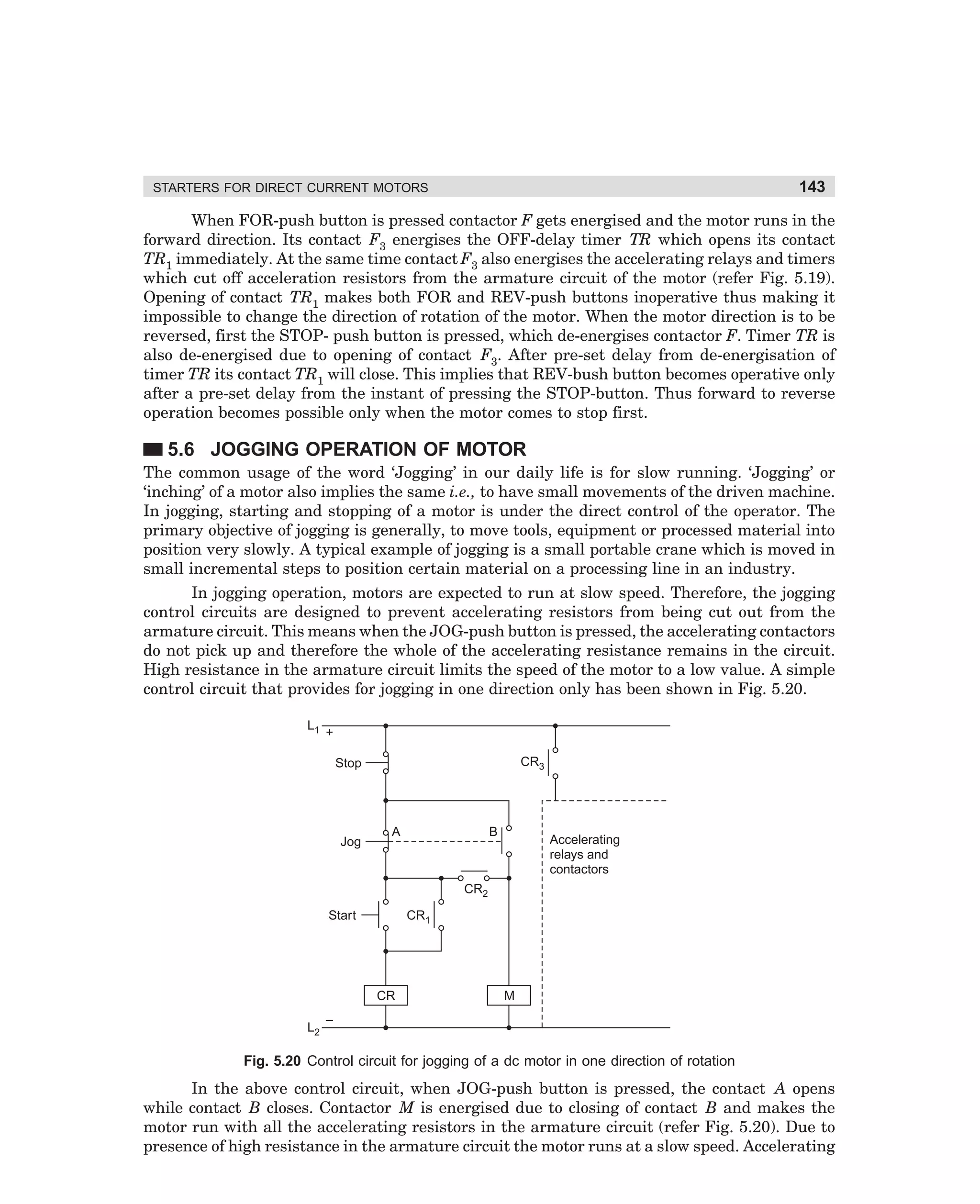 143

STARTERS FOR DIRECT CURRENT MOTORS

When FOR-push button is pressed contactor F gets energised and the motor runs in the
forward direction. Its contact F3 energises the OFF-delay timer TR which opens its contact
TR1 immediately. At the same time contact F3 also energises the accelerating relays and timers
which cut off acceleration resistors from the armature circuit of the motor (refer Fig. 5.19).
Opening of contact TR1 makes both FOR and REV-push buttons inoperative thus making it
impossible to change the direction of rotation of the motor. When the motor direction is to be
reversed, first the STOP- push button is pressed, which de-energises contactor F. Timer TR is
also de-energised due to opening of contact F3. After pre-set delay from de-energisation of
timer TR its contact TR1 will close. This implies that REV-bush button becomes operative only
after a pre-set delay from the instant of pressing the STOP-button. Thus forward to reverse
operation becomes possible only when the motor comes to stop first.

5.6 JOGGING OPERATION OF MOTOR
The common usage of the word ‘Jogging’ in our daily life is for slow running. ‘Jogging’ or
‘inching’ of a motor also implies the same i.e., to have small movements of the driven machine.
In jogging, starting and stopping of a motor is under the direct control of the operator. The
primary objective of jogging is generally, to move tools, equipment or processed material into
position very slowly. A typical example of jogging is a small portable crane which is moved in
small incremental steps to position certain material on a processing line in an industry.
In jogging operation, motors are expected to run at slow speed. Therefore, the jogging
control circuits are designed to prevent accelerating resistors from being cut out from the
armature circuit. This means when the JOG-push button is pressed, the accelerating contactors
do not pick up and therefore the whole of the accelerating resistance remains in the circuit.
High resistance in the armature circuit limits the speed of the motor to a low value. A simple
control circuit that provides for jogging in one direction only has been shown in Fig. 5.20.
L1

+
CR3

Stop

Jog

A

B

Accelerating
relays and
contactors

CR2
Start

CR1

CR
L2

M

–

Fig. 5.20 Control circuit for jogging of a dc motor in one direction of rotation

In the above control circuit, when JOG-push button is pressed, the contact A opens
while contact B closes. Contactor M is energised due to closing of contact B and makes the
motor run with all the accelerating resistors in the armature circuit (refer Fig. 5.20). Due to
presence of high resistance in the armature circuit the motor runs at a slow speed. Accelerating

dharm
d:N-MachMac5-1.pm5

143

 