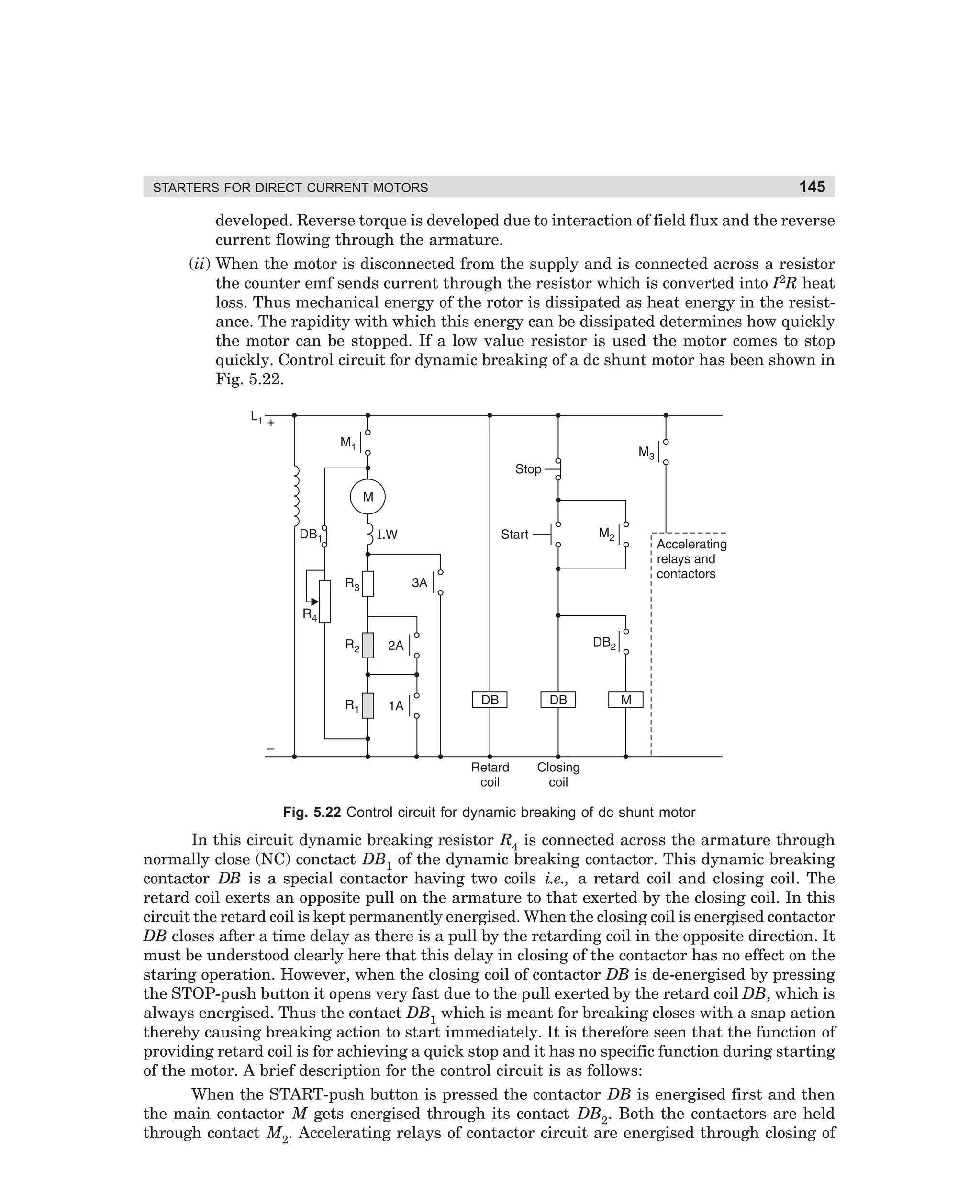 STARTERS FOR DIRECT CURRENT MOTORS

145

developed. Reverse torque is developed due to interaction of field flux and the reverse
current flowing through the armature.
(ii) When the motor is disconnected from the supply and is connected across a resistor
the counter emf sends current through the resistor which is converted into I2R heat
loss. Thus mechanical energy of the rotor is dissipated as heat energy in the resistance. The rapidity with which this energy can be dissipated determines how quickly
the motor can be stopped. If a low value resistor is used the motor comes to stop
quickly. Control circuit for dynamic breaking of a dc shunt motor has been shown in
Fig. 5.22.

Fig. 5.22 Control circuit for dynamic breaking of dc shunt motor

In this circuit dynamic breaking resistor R4 is connected across the armature through
normally close (NC) conctact DB1 of the dynamic breaking contactor. This dynamic breaking
contactor DB is a special contactor having two coils i.e., a retard coil and closing coil. The
retard coil exerts an opposite pull on the armature to that exerted by the closing coil. In this
circuit the retard coil is kept permanently energised. When the closing coil is energised contactor
DB closes after a time delay as there is a pull by the retarding coil in the opposite direction. It
must be understood clearly here that this delay in closing of the contactor has no effect on the
staring operation. However, when the closing coil of contactor DB is de-energised by pressing
the STOP-push button it opens very fast due to the pull exerted by the retard coil DB, which is
always energised. Thus the contact DB1 which is meant for breaking closes with a snap action
thereby causing breaking action to start immediately. It is therefore seen that the function of
providing retard coil is for achieving a quick stop and it has no specific function during starting
of the motor. A brief description for the control circuit is as follows:
When the START-push button is pressed the contactor DB is energised first and then
the main contactor M gets energised through its contact DB2. Both the contactors are held
through contact M2. Accelerating relays of contactor circuit are energised through closing of

dharm
d:N-MachMac5-2.pm5

145

 