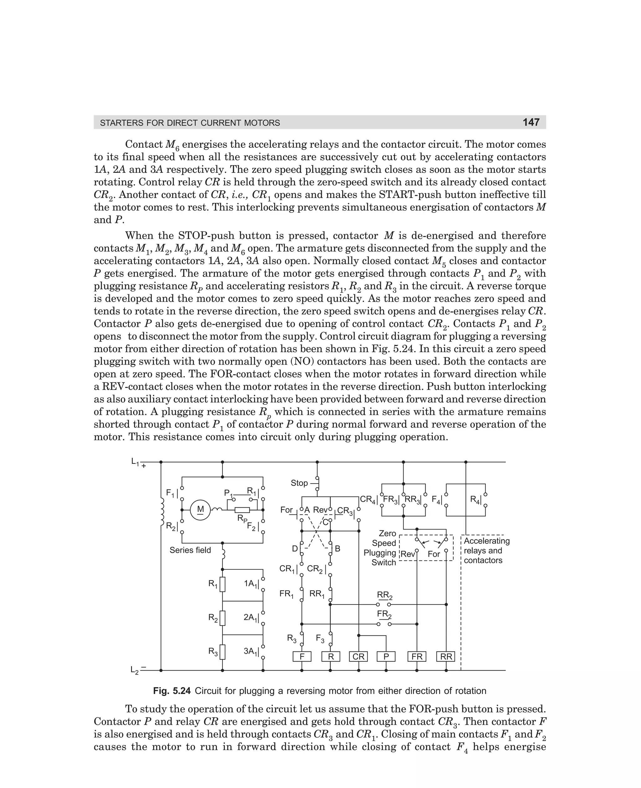 147

STARTERS FOR DIRECT CURRENT MOTORS

Contact M6 energises the accelerating relays and the contactor circuit. The motor comes
to its final speed when all the resistances are successively cut out by accelerating contactors
1A, 2A and 3A respectively. The zero speed plugging switch closes as soon as the motor starts
rotating. Control relay CR is held through the zero-speed switch and its already closed contact
CR2. Another contact of CR, i.e., CR1 opens and makes the START-push button ineffective till
the motor comes to rest. This interlocking prevents simultaneous energisation of contactors M
and P.
When the STOP-push button is pressed, contactor M is de-energised and therefore
contacts M1, M2, M3, M4 and M6 open. The armature gets disconnected from the supply and the
accelerating contactors 1A, 2A, 3A also open. Normally closed contact M5 closes and contactor
P gets energised. The armature of the motor gets energised through contacts P1 and P2 with
plugging resistance RP and accelerating resistors R1, R2 and R3 in the circuit. A reverse torque
is developed and the motor comes to zero speed quickly. As the motor reaches zero speed and
tends to rotate in the reverse direction, the zero speed switch opens and de-energises relay CR.
Contactor P also gets de-energised due to opening of control contact CR2. Contacts P1 and P2
opens to disconnect the motor from the supply. Control circuit diagram for plugging a reversing
motor from either direction of rotation has been shown in Fig. 5.24. In this circuit a zero speed
plugging switch with two normally open (NO) contactors has been used. Both the contacts are
open at zero speed. The FOR-contact closes when the motor rotates in forward direction while
a REV-contact closes when the motor rotates in the reverse direction. Push button interlocking
as also auxiliary contact interlocking have been provided between forward and reverse direction
of rotation. A plugging resistance Rp which is connected in series with the armature remains
shorted through contact P1 of contactor P during normal forward and reverse operation of the
motor. This resistance comes into circuit only during plugging operation.
L1

+
F1

P1

R1

M

Stop
CR4 FR3 RR3
For

RP
F2

R2

A Rev
C

D

Series field

B

CR1

CR2

FR1

R1

F4

R4

CR3
Zero
Speed
Plugging Rev
Switch

RR1

Accelerating
relays and
contactors

For

1A1

R2

3A1

FR2

2A1

R3

RR2

R3

F3
F

R

CR

P

FR

RR

L2 –

Fig. 5.24 Circuit for plugging a reversing motor from either direction of rotation

To study the operation of the circuit let us assume that the FOR-push button is pressed.
Contactor P and relay CR are energised and gets hold through contact CR3. Then contactor F
is also energised and is held through contacts CR3 and CR1. Closing of main contacts F1 and F2
causes the motor to run in forward direction while closing of contact F4 helps energise

dharm
d:N-MachMac5-2.pm5

147

 