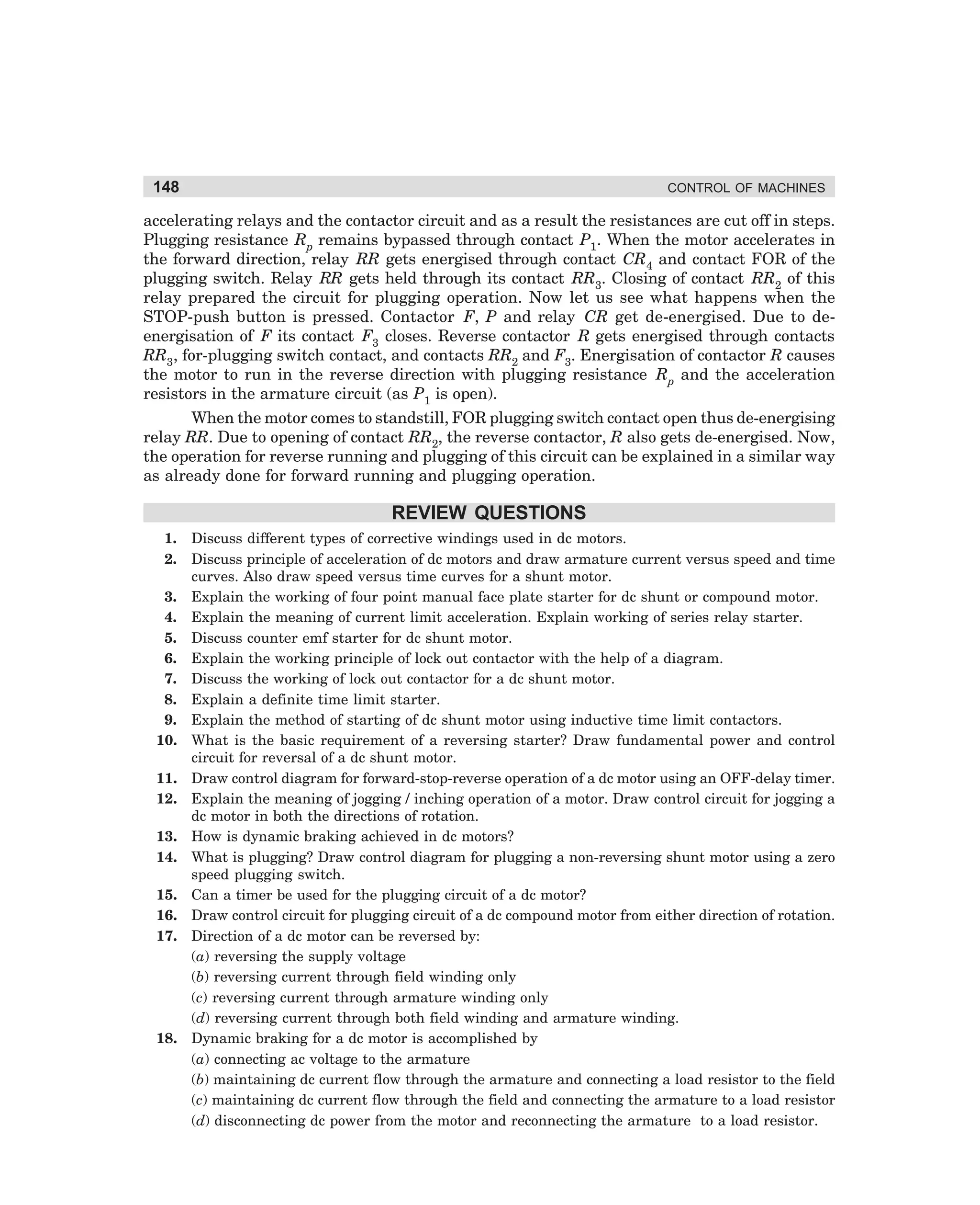 148

CONTROL OF MACHINES

accelerating relays and the contactor circuit and as a result the resistances are cut off in steps.
Plugging resistance Rp remains bypassed through contact P1. When the motor accelerates in
the forward direction, relay RR gets energised through contact CR4 and contact FOR of the
plugging switch. Relay RR gets held through its contact RR3. Closing of contact RR2 of this
relay prepared the circuit for plugging operation. Now let us see what happens when the
STOP-push button is pressed. Contactor F, P and relay CR get de-energised. Due to deenergisation of F its contact F3 closes. Reverse contactor R gets energised through contacts
RR3, for-plugging switch contact, and contacts RR2 and F3. Energisation of contactor R causes
the motor to run in the reverse direction with plugging resistance Rp and the acceleration
resistors in the armature circuit (as P1 is open).
When the motor comes to standstill, FOR plugging switch contact open thus de-energising
relay RR. Due to opening of contact RR2, the reverse contactor, R also gets de-energised. Now,
the operation for reverse running and plugging of this circuit can be explained in a similar way
as already done for forward running and plugging operation.

REVIEW QUESTIONS
1.
2.
3.
4.
5.
6.
7.
8.
9.
10.
11.
12.
13.
14.
15.
16.
17.

18.

Discuss different types of corrective windings used in dc motors.
Discuss principle of acceleration of dc motors and draw armature current versus speed and time
curves. Also draw speed versus time curves for a shunt motor.
Explain the working of four point manual face plate starter for dc shunt or compound motor.
Explain the meaning of current limit acceleration. Explain working of series relay starter.
Discuss counter emf starter for dc shunt motor.
Explain the working principle of lock out contactor with the help of a diagram.
Discuss the working of lock out contactor for a dc shunt motor.
Explain a definite time limit starter.
Explain the method of starting of dc shunt motor using inductive time limit contactors.
What is the basic requirement of a reversing starter? Draw fundamental power and control
circuit for reversal of a dc shunt motor.
Draw control diagram for forward-stop-reverse operation of a dc motor using an OFF-delay timer.
Explain the meaning of jogging / inching operation of a motor. Draw control circuit for jogging a
dc motor in both the directions of rotation.
How is dynamic braking achieved in dc motors?
What is plugging? Draw control diagram for plugging a non-reversing shunt motor using a zero
speed plugging switch.
Can a timer be used for the plugging circuit of a dc motor?
Draw control circuit for plugging circuit of a dc compound motor from either direction of rotation.
Direction of a dc motor can be reversed by:
(a) reversing the supply voltage
(b) reversing current through field winding only
(c) reversing current through armature winding only
(d) reversing current through both field winding and armature winding.
Dynamic braking for a dc motor is accomplished by
(a) connecting ac voltage to the armature
(b) maintaining dc current flow through the armature and connecting a load resistor to the field
(c) maintaining dc current flow through the field and connecting the armature to a load resistor
(d) disconnecting dc power from the motor and reconnecting the armature to a load resistor.

dharm
d:N-MachMac5-2.pm5

148

 