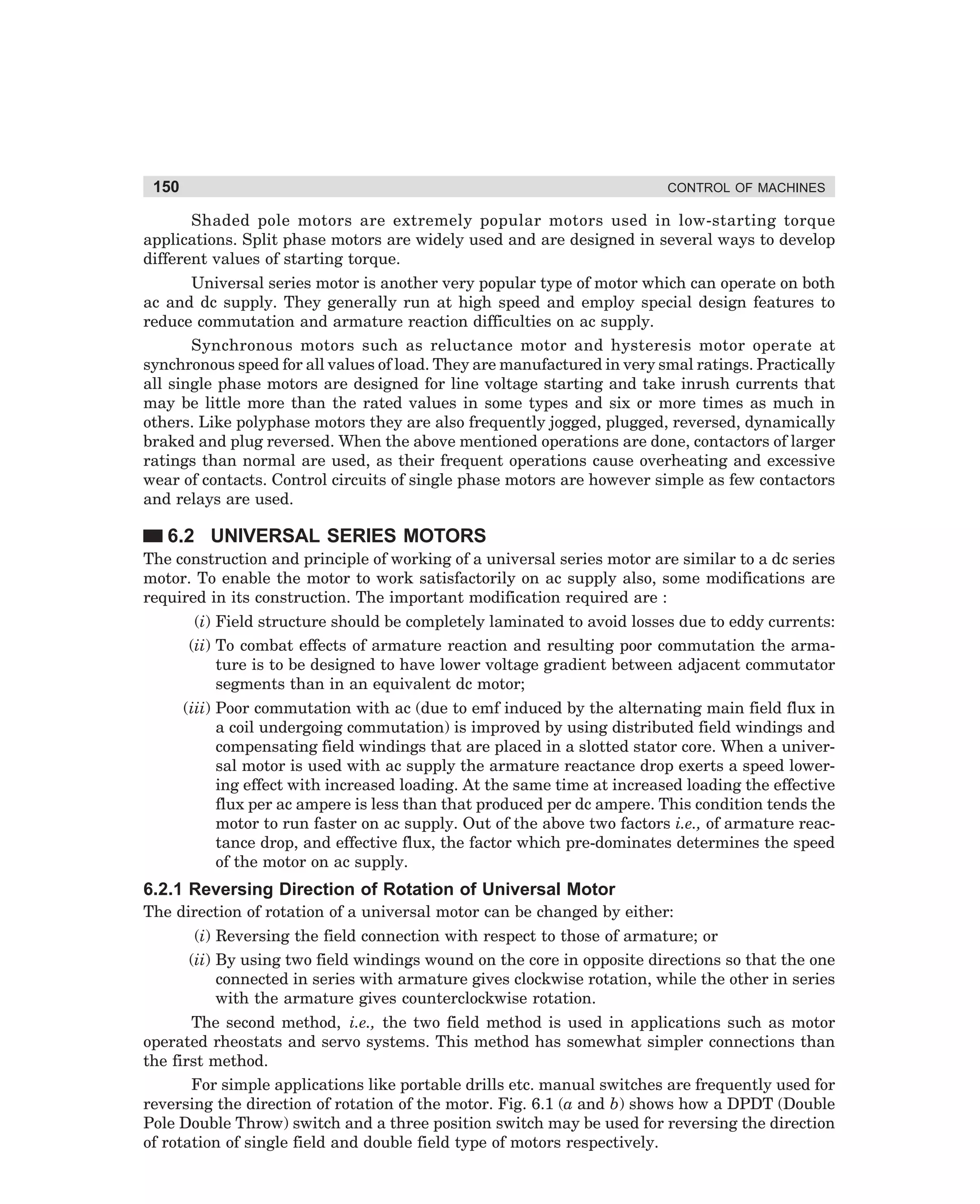 150

CONTROL OF MACHINES

Shaded pole motors are extremely popular motors used in low-starting torque
applications. Split phase motors are widely used and are designed in several ways to develop
different values of starting torque.
Universal series motor is another very popular type of motor which can operate on both
ac and dc supply. They generally run at high speed and employ special design features to
reduce commutation and armature reaction difficulties on ac supply.
Synchronous motors such as reluctance motor and hysteresis motor operate at
synchronous speed for all values of load. They are manufactured in very smal ratings. Practically
all single phase motors are designed for line voltage starting and take inrush currents that
may be little more than the rated values in some types and six or more times as much in
others. Like polyphase motors they are also frequently jogged, plugged, reversed, dynamically
braked and plug reversed. When the above mentioned operations are done, contactors of larger
ratings than normal are used, as their frequent operations cause overheating and excessive
wear of contacts. Control circuits of single phase motors are however simple as few contactors
and relays are used.

6.2 UNIVERSAL SERIES MOTORS
The construction and principle of working of a universal series motor are similar to a dc series
motor. To enable the motor to work satisfactorily on ac supply also, some modifications are
required in its construction. The important modification required are :
(i) Field structure should be completely laminated to avoid losses due to eddy currents:
(ii) To combat effects of armature reaction and resulting poor commutation the armature is to be designed to have lower voltage gradient between adjacent commutator
segments than in an equivalent dc motor;
(iii) Poor commutation with ac (due to emf induced by the alternating main field flux in
a coil undergoing commutation) is improved by using distributed field windings and
compensating field windings that are placed in a slotted stator core. When a universal motor is used with ac supply the armature reactance drop exerts a speed lowering effect with increased loading. At the same time at increased loading the effective
flux per ac ampere is less than that produced per dc ampere. This condition tends the
motor to run faster on ac supply. Out of the above two factors i.e., of armature reactance drop, and effective flux, the factor which pre-dominates determines the speed
of the motor on ac supply.

6.2.1 Reversing Direction of Rotation of Universal Motor
The direction of rotation of a universal motor can be changed by either:
(i) Reversing the field connection with respect to those of armature; or
(ii) By using two field windings wound on the core in opposite directions so that the one
connected in series with armature gives clockwise rotation, while the other in series
with the armature gives counterclockwise rotation.
The second method, i.e., the two field method is used in applications such as motor
operated rheostats and servo systems. This method has somewhat simpler connections than
the first method.
For simple applications like portable drills etc. manual switches are frequently used for
reversing the direction of rotation of the motor. Fig. 6.1 (a and b) shows how a DPDT (Double
Pole Double Throw) switch and a three position switch may be used for reversing the direction
of rotation of single field and double field type of motors respectively.

dharm
d:N-MachMac6-1.pm5

150

 