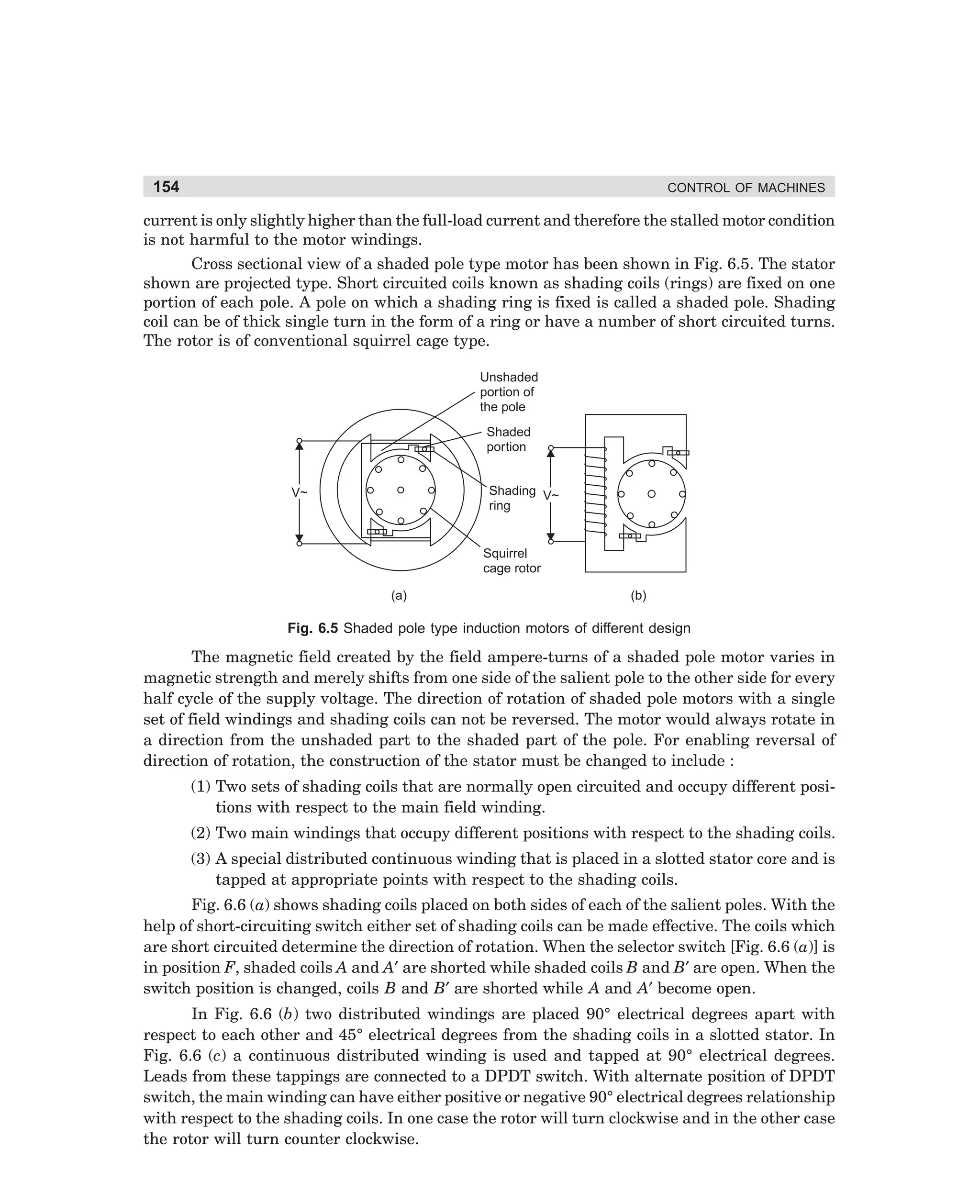 154

CONTROL OF MACHINES

current is only slightly higher than the full-load current and therefore the stalled motor condition
is not harmful to the motor windings.
Cross sectional view of a shaded pole type motor has been shown in Fig. 6.5. The stator
shown are projected type. Short circuited coils known as shading coils (rings) are fixed on one
portion of each pole. A pole on which a shading ring is fixed is called a shaded pole. Shading
coil can be of thick single turn in the form of a ring or have a number of short circuited turns.
The rotor is of conventional squirrel cage type.
Unshaded
portion of
the pole
Shaded
portion

Shading V~
ring

V~

Squirrel
cage rotor
(a)

(b)

Fig. 6.5 Shaded pole type induction motors of different design

The magnetic field created by the field ampere-turns of a shaded pole motor varies in
magnetic strength and merely shifts from one side of the salient pole to the other side for every
half cycle of the supply voltage. The direction of rotation of shaded pole motors with a single
set of field windings and shading coils can not be reversed. The motor would always rotate in
a direction from the unshaded part to the shaded part of the pole. For enabling reversal of
direction of rotation, the construction of the stator must be changed to include :
(1) Two sets of shading coils that are normally open circuited and occupy different positions with respect to the main field winding.
(2) Two main windings that occupy different positions with respect to the shading coils.
(3) A special distributed continuous winding that is placed in a slotted stator core and is
tapped at appropriate points with respect to the shading coils.
Fig. 6.6 (a) shows shading coils placed on both sides of each of the salient poles. With the
help of short-circuiting switch either set of shading coils can be made effective. The coils which
are short circuited determine the direction of rotation. When the selector switch [Fig. 6.6 (a)] is
in position F, shaded coils A and A′ are shorted while shaded coils B and B′ are open. When the
switch position is changed, coils B and B′ are shorted while A and A′ become open.
In Fig. 6.6 (b) two distributed windings are placed 90° electrical degrees apart with
respect to each other and 45° electrical degrees from the shading coils in a slotted stator. In
Fig. 6.6 (c) a continuous distributed winding is used and tapped at 90° electrical degrees.
Leads from these tappings are connected to a DPDT switch. With alternate position of DPDT
switch, the main winding can have either positive or negative 90° electrical degrees relationship
with respect to the shading coils. In one case the rotor will turn clockwise and in the other case
the rotor will turn counter clockwise.

dharm
d:N-MachMac6-1.pm5

154

 