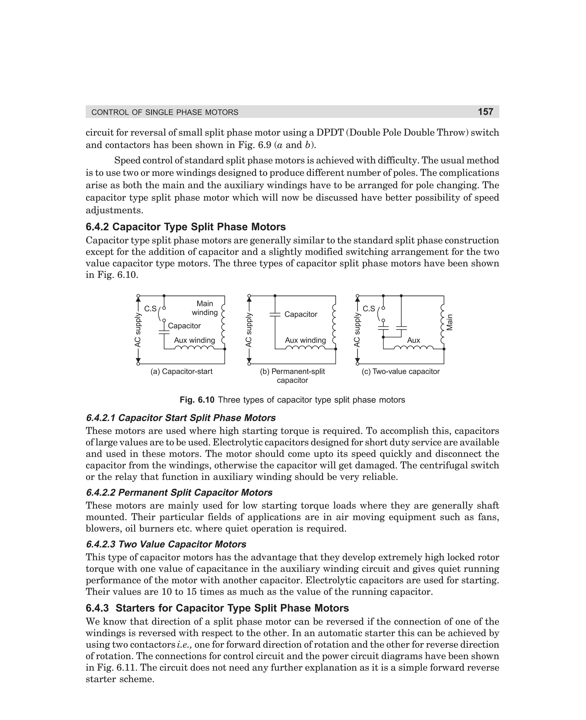 157

CONTROL OF SINGLE PHASE MOTORS

circuit for reversal of small split phase motor using a DPDT (Double Pole Double Throw) switch
and contactors has been shown in Fig. 6.9 (a and b).
Speed control of standard split phase motors is achieved with difficulty. The usual method
is to use two or more windings designed to produce different number of poles. The complications
arise as both the main and the auxiliary windings have to be arranged for pole changing. The
capacitor type split phase motor which will now be discussed have better possibility of speed
adjustments.

6.4.2 Capacitor Type Split Phase Motors

Aux winding

(a) Capacitor-start

Aux winding

(b) Permanent-split
capacitor

C.S

Main

Capacitor

Capacitor

AC supply

Main
winding

C.S

AC supply

AC supply

Capacitor type split phase motors are generally similar to the standard split phase construction
except for the addition of capacitor and a slightly modified switching arrangement for the two
value capacitor type motors. The three types of capacitor split phase motors have been shown
in Fig. 6.10.

Aux

(c) Two-value capacitor

Fig. 6.10 Three types of capacitor type split phase motors

6.4.2.1 Capacitor Start Split Phase Motors
These motors are used where high starting torque is required. To accomplish this, capacitors
of large values are to be used. Electrolytic capacitors designed for short duty service are available
and used in these motors. The motor should come upto its speed quickly and disconnect the
capacitor from the windings, otherwise the capacitor will get damaged. The centrifugal switch
or the relay that function in auxiliary winding should be very reliable.
6.4.2.2 Permanent Split Capacitor Motors
These motors are mainly used for low starting torque loads where they are generally shaft
mounted. Their particular fields of applications are in air moving equipment such as fans,
blowers, oil burners etc. where quiet operation is required.
6.4.2.3 Two Value Capacitor Motors
This type of capacitor motors has the advantage that they develop extremely high locked rotor
torque with one value of capacitance in the auxiliary winding circuit and gives quiet running
performance of the motor with another capacitor. Electrolytic capacitors are used for starting.
Their values are 10 to 15 times as much as the value of the running capacitor.

6.4.3 Starters for Capacitor Type Split Phase Motors
We know that direction of a split phase motor can be reversed if the connection of one of the
windings is reversed with respect to the other. In an automatic starter this can be achieved by
using two contactors i.e., one for forward direction of rotation and the other for reverse direction
of rotation. The connections for control circuit and the power circuit diagrams have been shown
in Fig. 6.11. The circuit does not need any further explanation as it is a simple forward reverse
starter scheme.

dharm
d:N-MachMac6-1.pm5

157

 