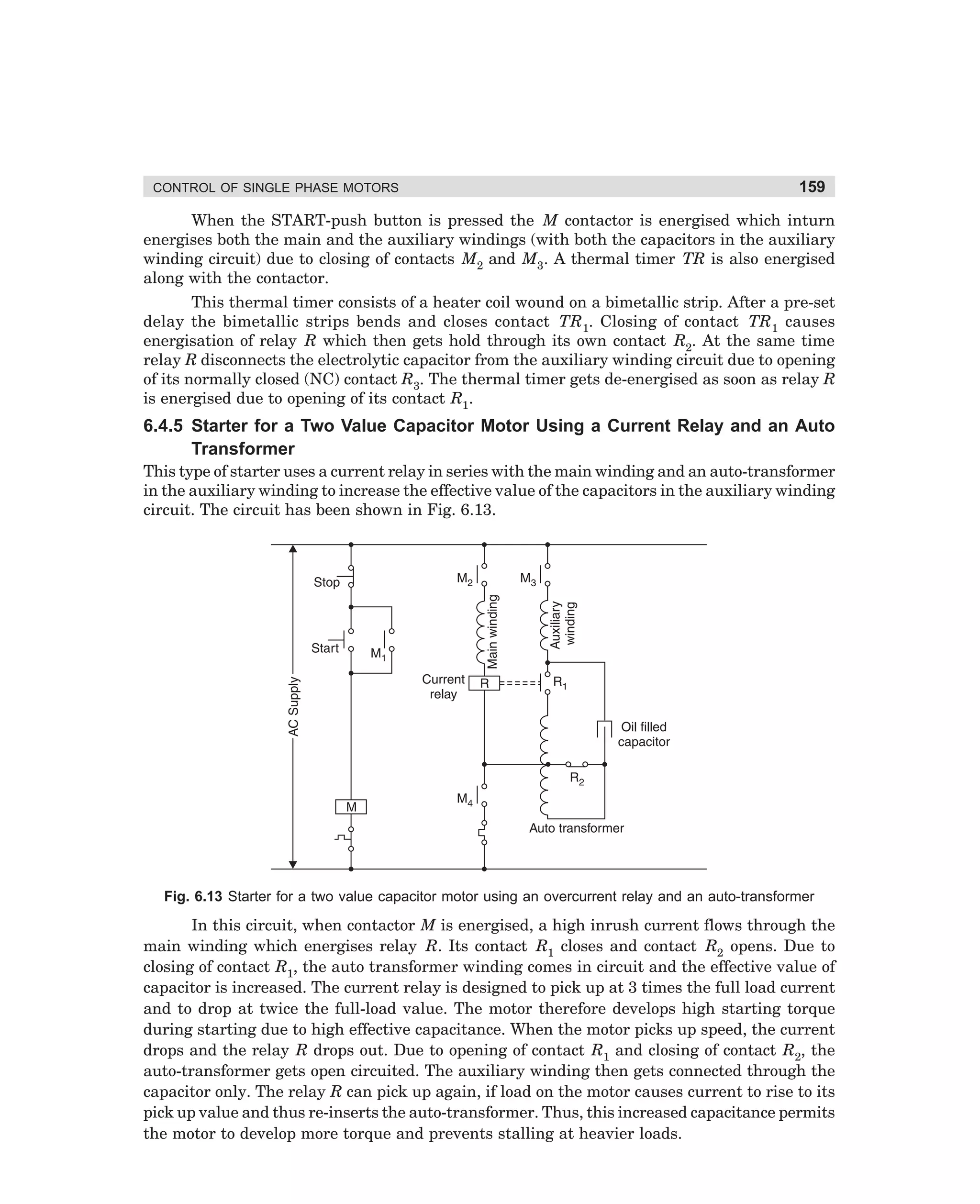 CONTROL OF SINGLE PHASE MOTORS

159

When the START-push button is pressed the M contactor is energised which inturn
energises both the main and the auxiliary windings (with both the capacitors in the auxiliary
winding circuit) due to closing of contacts M2 and M3. A thermal timer TR is also energised
along with the contactor.
This thermal timer consists of a heater coil wound on a bimetallic strip. After a pre-set
delay the bimetallic strips bends and closes contact TR1. Closing of contact TR1 causes
energisation of relay R which then gets hold through its own contact R2. At the same time
relay R disconnects the electrolytic capacitor from the auxiliary winding circuit due to opening
of its normally closed (NC) contact R3. The thermal timer gets de-energised as soon as relay R
is energised due to opening of its contact R1.

6.4.5 Starter for a Two Value Capacitor Motor Using a Current Relay and an Auto
Transformer
This type of starter uses a current relay in series with the main winding and an auto-transformer
in the auxiliary winding to increase the effective value of the capacitors in the auxiliary winding
circuit. The circuit has been shown in Fig. 6.13.

Fig. 6.13 Starter for a two value capacitor motor using an overcurrent relay and an auto-transformer

In this circuit, when contactor M is energised, a high inrush current flows through the
main winding which energises relay R. Its contact R1 closes and contact R2 opens. Due to
closing of contact R1, the auto transformer winding comes in circuit and the effective value of
capacitor is increased. The current relay is designed to pick up at 3 times the full load current
and to drop at twice the full-load value. The motor therefore develops high starting torque
during starting due to high effective capacitance. When the motor picks up speed, the current
drops and the relay R drops out. Due to opening of contact R1 and closing of contact R2, the
auto-transformer gets open circuited. The auxiliary winding then gets connected through the
capacitor only. The relay R can pick up again, if load on the motor causes current to rise to its
pick up value and thus re-inserts the auto-transformer. Thus, this increased capacitance permits
the motor to develop more torque and prevents stalling at heavier loads.

dharm
d:N-MachMac6-1.pm5

159

 