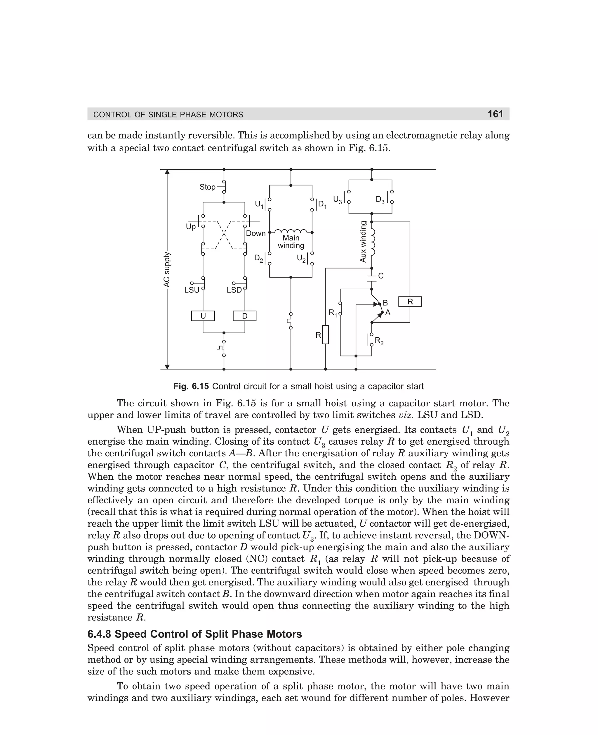 161

CONTROL OF SINGLE PHASE MOTORS

can be made instantly reversible. This is accomplished by using an electromagnetic relay along
with a special two contact centrifugal switch as shown in Fig. 6.15.

Stop

AC supply

Up

Down
D2

D1

U3

D3

Aux winding

U1

Main
winding
U2

C
LSU

LSD
U

R1

D
R

B
A

R

R2

Fig. 6.15 Control circuit for a small hoist using a capacitor start

The circuit shown in Fig. 6.15 is for a small hoist using a capacitor start motor. The
upper and lower limits of travel are controlled by two limit switches viz. LSU and LSD.
When UP-push button is pressed, contactor U gets energised. Its contacts U1 and U2
energise the main winding. Closing of its contact U3 causes relay R to get energised through
the centrifugal switch contacts A—B. After the energisation of relay R auxiliary winding gets
energised through capacitor C, the centrifugal switch, and the closed contact R2 of relay R.
When the motor reaches near normal speed, the centrifugal switch opens and the auxiliary
winding gets connected to a high resistance R. Under this condition the auxiliary winding is
effectively an open circuit and therefore the developed torque is only by the main winding
(recall that this is what is required during normal operation of the motor). When the hoist will
reach the upper limit the limit switch LSU will be actuated, U contactor will get de-energised,
relay R also drops out due to opening of contact U3. If, to achieve instant reversal, the DOWNpush button is pressed, contactor D would pick-up energising the main and also the auxiliary
winding through normally closed (NC) contact R1 (as relay R will not pick-up because of
centrifugal switch being open). The centrifugal switch would close when speed becomes zero,
the relay R would then get energised. The auxiliary winding would also get energised through
the centrifugal switch contact B. In the downward direction when motor again reaches its final
speed the centrifugal switch would open thus connecting the auxiliary winding to the high
resistance R.

6.4.8 Speed Control of Split Phase Motors
Speed control of split phase motors (without capacitors) is obtained by either pole changing
method or by using special winding arrangements. These methods will, however, increase the
size of the such motors and make them expensive.
To obtain two speed operation of a split phase motor, the motor will have two main
windings and two auxiliary windings, each set wound for different number of poles. However

dharm
d:N-MachMac6-1.pm5

161

 