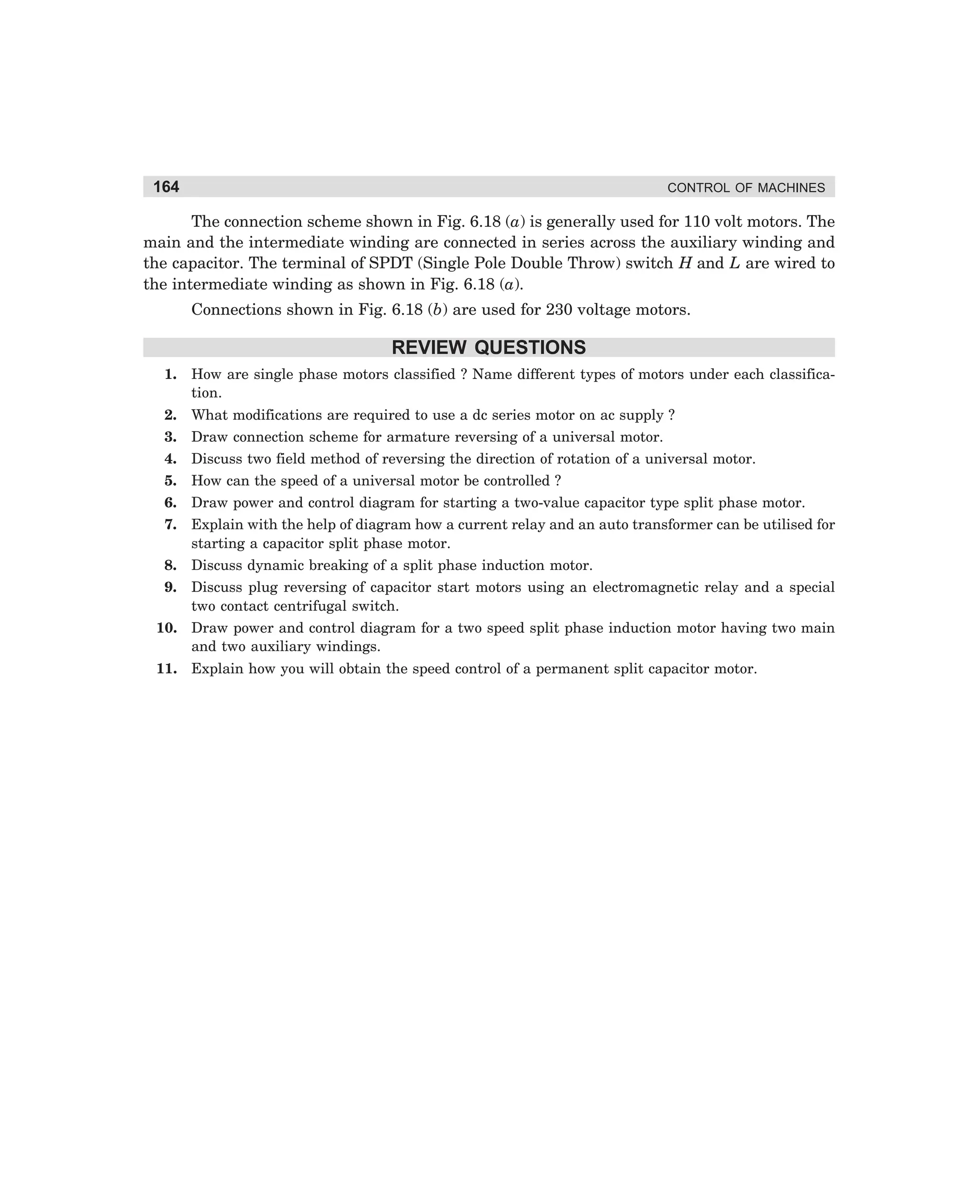 164

CONTROL OF MACHINES

The connection scheme shown in Fig. 6.18 (a) is generally used for 110 volt motors. The
main and the intermediate winding are connected in series across the auxiliary winding and
the capacitor. The terminal of SPDT (Single Pole Double Throw) switch H and L are wired to
the intermediate winding as shown in Fig. 6.18 (a).
Connections shown in Fig. 6.18 (b) are used for 230 voltage motors.

REVIEW QUESTIONS
1.

How are single phase motors classified ? Name different types of motors under each classification.

2.

What modifications are required to use a dc series motor on ac supply ?

3.

Draw connection scheme for armature reversing of a universal motor.

4.

Discuss two field method of reversing the direction of rotation of a universal motor.

5.

How can the speed of a universal motor be controlled ?

6.

Draw power and control diagram for starting a two-value capacitor type split phase motor.

7.

Explain with the help of diagram how a current relay and an auto transformer can be utilised for
starting a capacitor split phase motor.

8.

Discuss dynamic breaking of a split phase induction motor.

9.

Discuss plug reversing of capacitor start motors using an electromagnetic relay and a special
two contact centrifugal switch.

10. Draw power and control diagram for a two speed split phase induction motor having two main
and two auxiliary windings.
11. Explain how you will obtain the speed control of a permanent split capacitor motor.

dharm
d:N-MachMac6-1.pm5

164

 