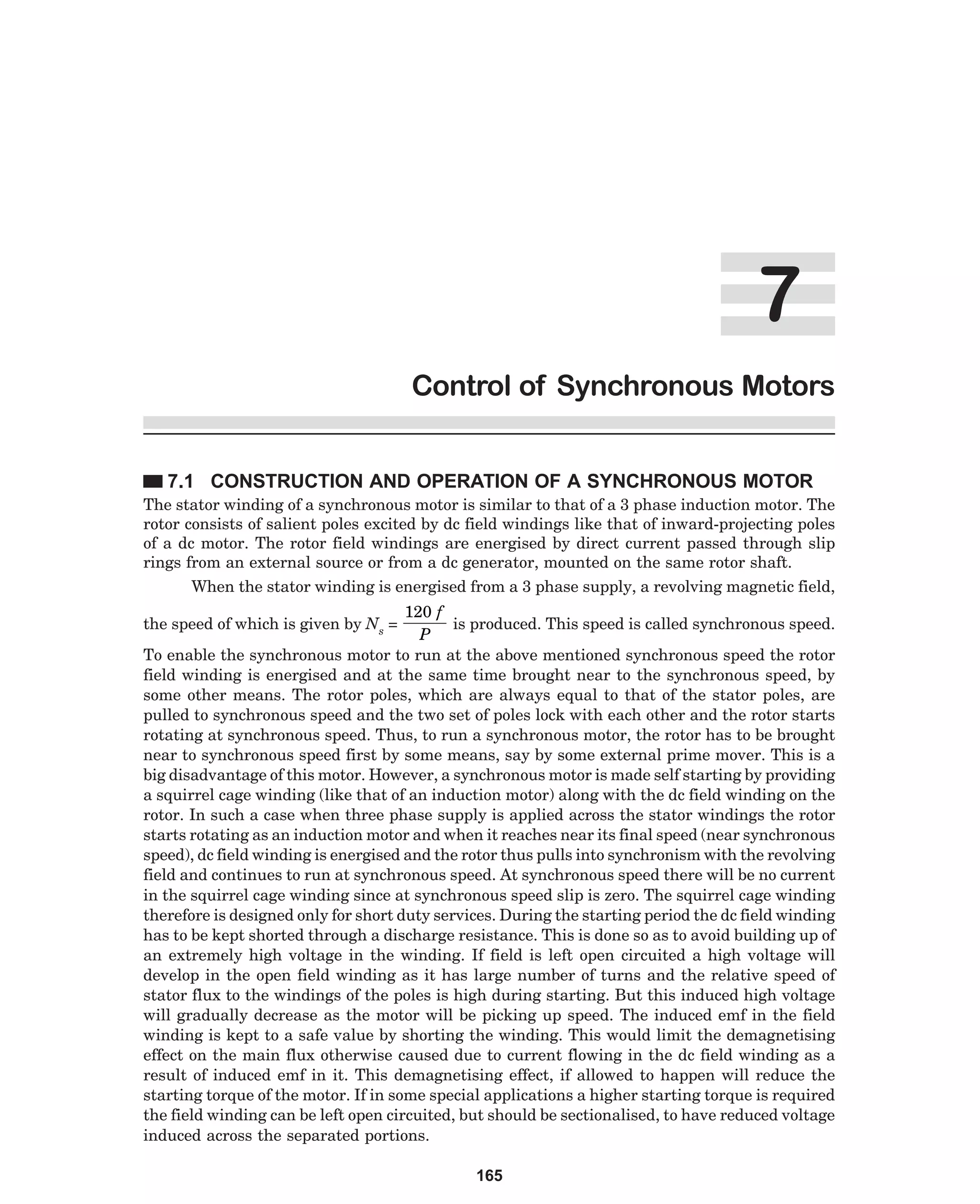%
Control of Synchronous Motors
7.1 CONSTRUCTION AND OPERATION OF A SYNCHRONOUS MOTOR
The stator winding of a synchronous motor is similar to that of a 3 phase induction motor. The
rotor consists of salient poles excited by dc field windings like that of inward-projecting poles
of a dc motor. The rotor field windings are energised by direct current passed through slip
rings from an external source or from a dc generator, mounted on the same rotor shaft.
When the stator winding is energised from a 3 phase supply, a revolving magnetic field,

120 f
is produced. This speed is called synchronous speed.
P
To enable the synchronous motor to run at the above mentioned synchronous speed the rotor
field winding is energised and at the same time brought near to the synchronous speed, by
some other means. The rotor poles, which are always equal to that of the stator poles, are
pulled to synchronous speed and the two set of poles lock with each other and the rotor starts
rotating at synchronous speed. Thus, to run a synchronous motor, the rotor has to be brought
near to synchronous speed first by some means, say by some external prime mover. This is a
big disadvantage of this motor. However, a synchronous motor is made self starting by providing
a squirrel cage winding (like that of an induction motor) along with the dc field winding on the
rotor. In such a case when three phase supply is applied across the stator windings the rotor
starts rotating as an induction motor and when it reaches near its final speed (near synchronous
speed), dc field winding is energised and the rotor thus pulls into synchronism with the revolving
field and continues to run at synchronous speed. At synchronous speed there will be no current
in the squirrel cage winding since at synchronous speed slip is zero. The squirrel cage winding
therefore is designed only for short duty services. During the starting period the dc field winding
has to be kept shorted through a discharge resistance. This is done so as to avoid building up of
an extremely high voltage in the winding. If field is left open circuited a high voltage will
develop in the open field winding as it has large number of turns and the relative speed of
stator flux to the windings of the poles is high during starting. But this induced high voltage
will gradually decrease as the motor will be picking up speed. The induced emf in the field
winding is kept to a safe value by shorting the winding. This would limit the demagnetising
effect on the main flux otherwise caused due to current flowing in the dc field winding as a
result of induced emf in it. This demagnetising effect, if allowed to happen will reduce the
starting torque of the motor. If in some special applications a higher starting torque is required
the field winding can be left open circuited, but should be sectionalised, to have reduced voltage
induced across the separated portions.

the speed of which is given by Ns =

165

 