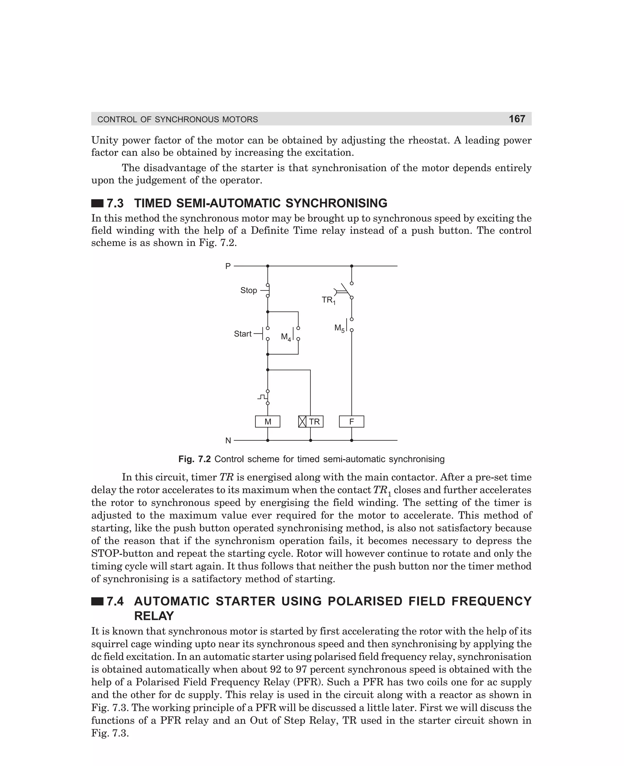 167

CONTROL OF SYNCHRONOUS MOTORS

Unity power factor of the motor can be obtained by adjusting the rheostat. A leading power
factor can also be obtained by increasing the excitation.
The disadvantage of the starter is that synchronisation of the motor depends entirely
upon the judgement of the operator.

7.3 TIMED SEMI-AUTOMATIC SYNCHRONISING
In this method the synchronous motor may be brought up to synchronous speed by exciting the
field winding with the help of a Definite Time relay instead of a push button. The control
scheme is as shown in Fig. 7.2.
P
Stop
TR1

Start

M5

M4

M

TR

F

N

Fig. 7.2 Control scheme for timed semi-automatic synchronising

In this circuit, timer TR is energised along with the main contactor. After a pre-set time
delay the rotor accelerates to its maximum when the contact TR1 closes and further accelerates
the rotor to synchronous speed by energising the field winding. The setting of the timer is
adjusted to the maximum value ever required for the motor to accelerate. This method of
starting, like the push button operated synchronising method, is also not satisfactory because
of the reason that if the synchronism operation fails, it becomes necessary to depress the
STOP-button and repeat the starting cycle. Rotor will however continue to rotate and only the
timing cycle will start again. It thus follows that neither the push button nor the timer method
of synchronising is a satifactory method of starting.

7.4 AUTOMATIC STARTER USING POLARISED FIELD FREQUENCY
RELAY
It is known that synchronous motor is started by first accelerating the rotor with the help of its
squirrel cage winding upto near its synchronous speed and then synchronising by applying the
dc field excitation. In an automatic starter using polarised field frequency relay, synchronisation
is obtained automatically when about 92 to 97 percent synchronous speed is obtained with the
help of a Polarised Field Frequency Relay (PFR). Such a PFR has two coils one for ac supply
and the other for dc supply. This relay is used in the circuit along with a reactor as shown in
Fig. 7.3. The working principle of a PFR will be discussed a little later. First we will discuss the
functions of a PFR relay and an Out of Step Relay, TR used in the starter circuit shown in
Fig. 7.3.

dharm
d:N-MachMac7-1.pm5

167

 
