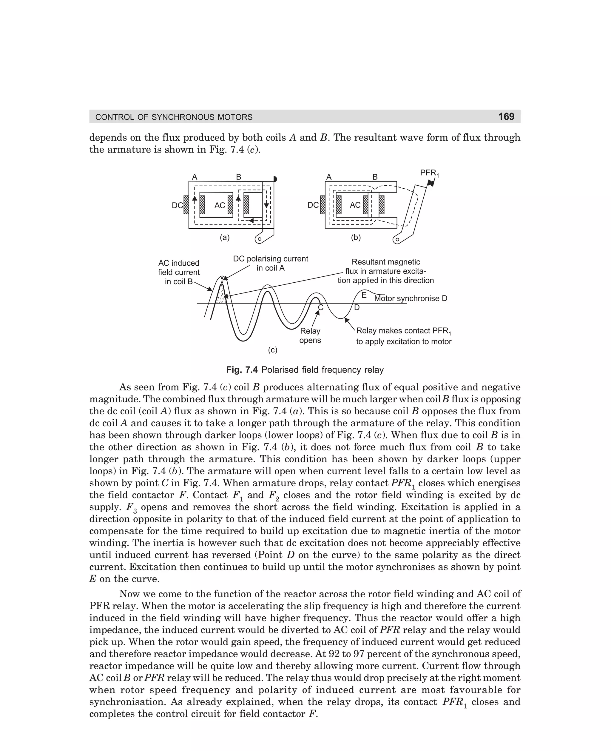 169

CONTROL OF SYNCHRONOUS MOTORS

depends on the flux produced by both coils A and B. The resultant wave form of flux through
the armature is shown in Fig. 7.4 (c).
A

DC

B

A

DC

AC

PFR1

AC

(b)

(a)
AC induced
field current
in coil B

B

DC polarising current
in coil A

Resultant magnetic
flux in armature excitation applied in this direction
E Motor synchronise D
C

Relay
opens

D
Relay makes contact PFR1
to apply excitation to motor

(c)

Fig. 7.4 Polarised field frequency relay

As seen from Fig. 7.4 (c) coil B produces alternating flux of equal positive and negative
magnitude. The combined flux through armature will be much larger when coil B flux is opposing
the dc coil (coil A) flux as shown in Fig. 7.4 (a). This is so because coil B opposes the flux from
dc coil A and causes it to take a longer path through the armature of the relay. This condition
has been shown through darker loops (lower loops) of Fig. 7.4 (c). When flux due to coil B is in
the other direction as shown in Fig. 7.4 (b), it does not force much flux from coil B to take
longer path through the armature. This condition has been shown by darker loops (upper
loops) in Fig. 7.4 (b). The armature will open when current level falls to a certain low level as
shown by point C in Fig. 7.4. When armature drops, relay contact PFR1 closes which energises
the field contactor F. Contact F1 and F2 closes and the rotor field winding is excited by dc
supply. F3 opens and removes the short across the field winding. Excitation is applied in a
direction opposite in polarity to that of the induced field current at the point of application to
compensate for the time required to build up excitation due to magnetic inertia of the motor
winding. The inertia is however such that dc excitation does not become appreciably effective
until induced current has reversed (Point D on the curve) to the same polarity as the direct
current. Excitation then continues to build up until the motor synchronises as shown by point
E on the curve.
Now we come to the function of the reactor across the rotor field winding and AC coil of
PFR relay. When the motor is accelerating the slip frequency is high and therefore the current
induced in the field winding will have higher frequency. Thus the reactor would offer a high
impedance, the induced current would be diverted to AC coil of PFR relay and the relay would
pick up. When the rotor would gain speed, the frequency of induced current would get reduced
and therefore reactor impedance would decrease. At 92 to 97 percent of the synchronous speed,
reactor impedance will be quite low and thereby allowing more current. Current flow through
AC coil B or PFR relay will be reduced. The relay thus would drop precisely at the right moment
when rotor speed frequency and polarity of induced current are most favourable for
synchronisation. As already explained, when the relay drops, its contact PFR1 closes and
completes the control circuit for field contactor F.

dharm
d:N-MachMac7-1.pm5

169

 