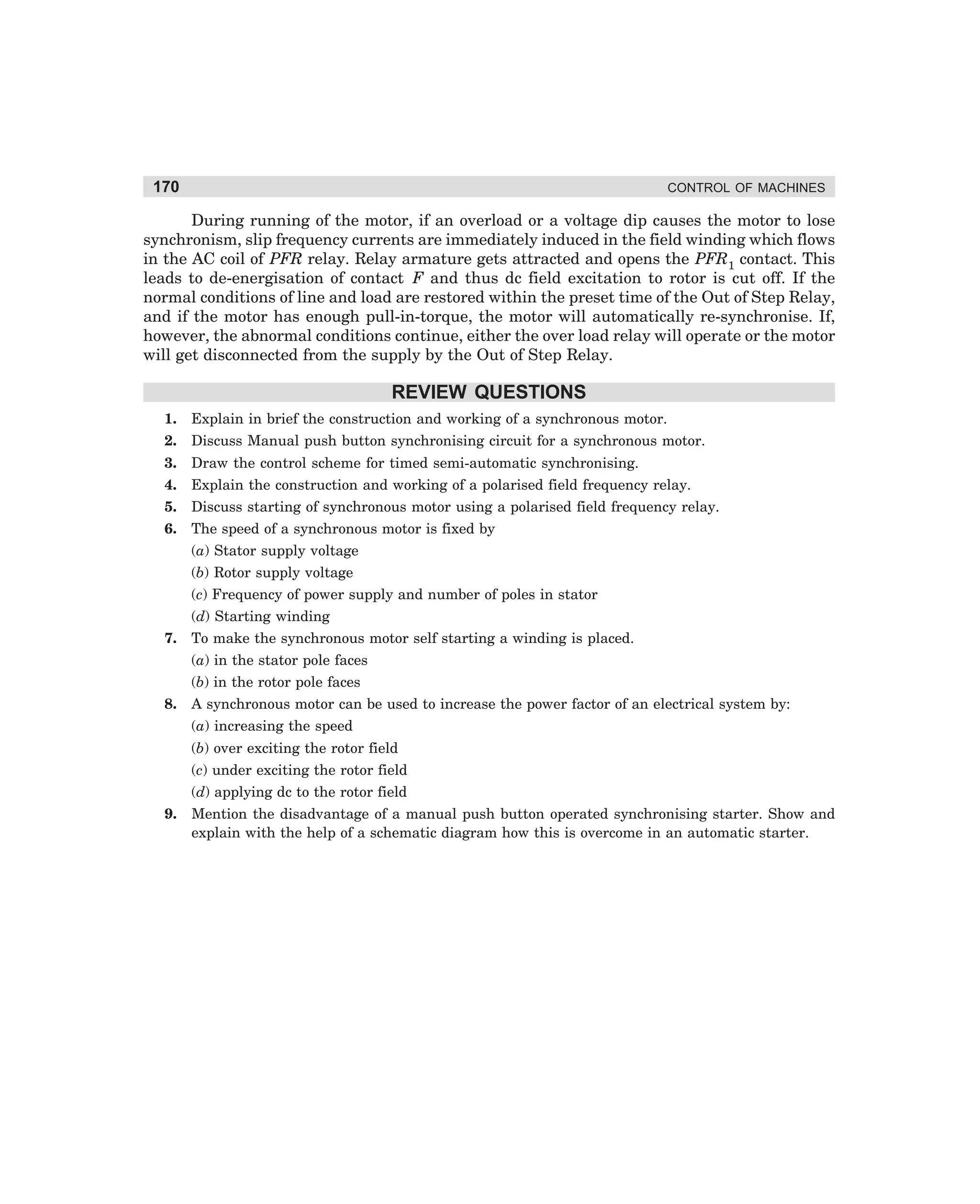 170

CONTROL OF MACHINES

During running of the motor, if an overload or a voltage dip causes the motor to lose
synchronism, slip frequency currents are immediately induced in the field winding which flows
in the AC coil of PFR relay. Relay armature gets attracted and opens the PFR1 contact. This
leads to de-energisation of contact F and thus dc field excitation to rotor is cut off. If the
normal conditions of line and load are restored within the preset time of the Out of Step Relay,
and if the motor has enough pull-in-torque, the motor will automatically re-synchronise. If,
however, the abnormal conditions continue, either the over load relay will operate or the motor
will get disconnected from the supply by the Out of Step Relay.

REVIEW QUESTIONS
1.

Explain in brief the construction and working of a synchronous motor.

2.

Discuss Manual push button synchronising circuit for a synchronous motor.

3.

Draw the control scheme for timed semi-automatic synchronising.

4.

Explain the construction and working of a polarised field frequency relay.

5.

Discuss starting of synchronous motor using a polarised field frequency relay.

6.

The speed of a synchronous motor is fixed by
(a) Stator supply voltage
(b) Rotor supply voltage
(c) Frequency of power supply and number of poles in stator
(d) Starting winding

7.

To make the synchronous motor self starting a winding is placed.
(a) in the stator pole faces
(b) in the rotor pole faces

8.

A synchronous motor can be used to increase the power factor of an electrical system by:
(a) increasing the speed
(b) over exciting the rotor field
(c) under exciting the rotor field
(d) applying dc to the rotor field

9.

Mention the disadvantage of a manual push button operated synchronising starter. Show and
explain with the help of a schematic diagram how this is overcome in an automatic starter.

dharm
d:N-MachMac7-1.pm5

170

 