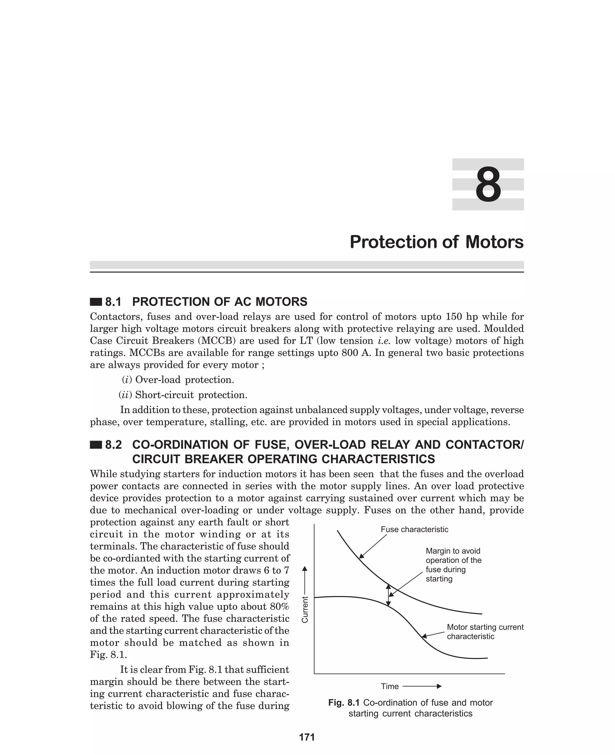 Protection of Motors
8.1 PROTECTION OF AC MOTORS
Contactors, fuses and over-load relays are used for control of motors upto 150 hp while for
larger high voltage motors circuit breakers along with protective relaying are used. Moulded
Case Circuit Breakers (MCCB) are used for LT (low tension i.e. low voltage) motors of high
ratings. MCCBs are available for range settings upto 800 A. In general two basic protections
are always provided for every motor ;
(i) Over-load protection.
(ii) Short-circuit protection.
In addition to these, protection against unbalanced supply voltages, under voltage, reverse
phase, over temperature, stalling, etc. are provided in motors used in special applications.

8.2 CO-ORDINATION OF FUSE, OVER-LOAD RELAY AND CONTACTOR/
CIRCUIT BREAKER OPERATING CHARACTERISTICS

Current

While studying starters for induction motors it has been seen that the fuses and the overload
power contacts are connected in series with the motor supply lines. An over load protective
device provides protection to a motor against carrying sustained over current which may be
due to mechanical over-loading or under voltage supply. Fuses on the other hand, provide
protection against any earth fault or short
Fuse characteristic
circuit in the motor winding or at its
terminals. The characteristic of fuse should
Margin to avoid
be co-ordianted with the starting current of
operation of the
fuse during
the motor. An induction motor draws 6 to 7
starting
times the full load current during starting
period and this current approximately
remains at this high value upto about 80%
of the rated speed. The fuse characteristic
Motor starting current
and the starting current characteristic of the
characteristic
motor should be matched as shown in
Fig. 8.1.
It is clear from Fig. 8.1 that sufficient
margin should be there between the startTime
ing current characteristic and fuse characFig. 8.1 Co-ordination of fuse and motor
teristic to avoid blowing of the fuse during
starting current characteristics

171

 