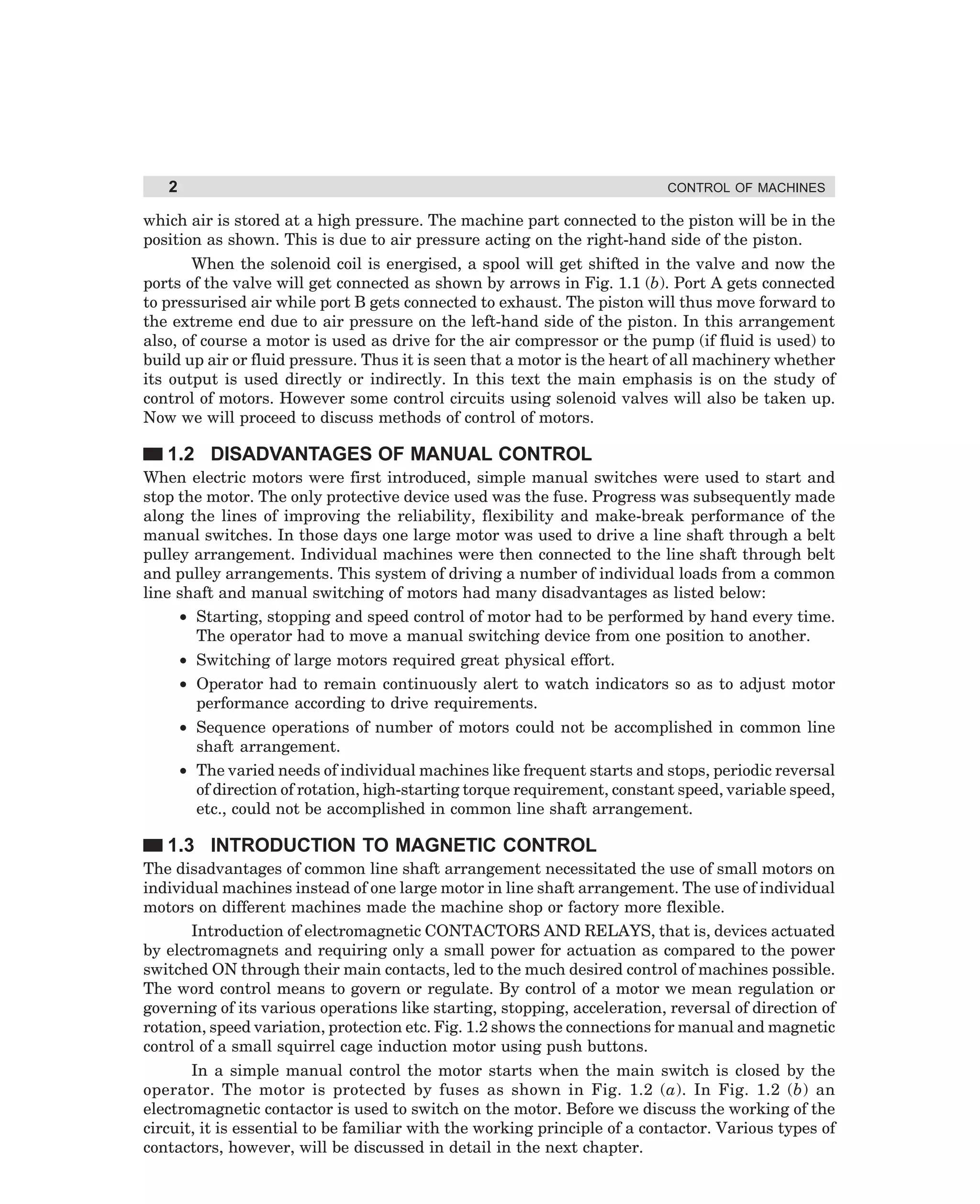 2

CONTROL OF MACHINES

which air is stored at a high pressure. The machine part connected to the piston will be in the
position as shown. This is due to air pressure acting on the right-hand side of the piston.
When the solenoid coil is energised, a spool will get shifted in the valve and now the
ports of the valve will get connected as shown by arrows in Fig. 1.1 (b). Port A gets connected
to pressurised air while port B gets connected to exhaust. The piston will thus move forward to
the extreme end due to air pressure on the left-hand side of the piston. In this arrangement
also, of course a motor is used as drive for the air compressor or the pump (if fluid is used) to
build up air or fluid pressure. Thus it is seen that a motor is the heart of all machinery whether
its output is used directly or indirectly. In this text the main emphasis is on the study of
control of motors. However some control circuits using solenoid valves will also be taken up.
Now we will proceed to discuss methods of control of motors.

1.2 DISADVANTAGES OF MANUAL CONTROL
When electric motors were first introduced, simple manual switches were used to start and
stop the motor. The only protective device used was the fuse. Progress was subsequently made
along the lines of improving the reliability, flexibility and make-break performance of the
manual switches. In those days one large motor was used to drive a line shaft through a belt
pulley arrangement. Individual machines were then connected to the line shaft through belt
and pulley arrangements. This system of driving a number of individual loads from a common
line shaft and manual switching of motors had many disadvantages as listed below:
• Starting, stopping and speed control of motor had to be performed by hand every time.
The operator had to move a manual switching device from one position to another.
• Switching of large motors required great physical effort.
• Operator had to remain continuously alert to watch indicators so as to adjust motor
performance according to drive requirements.
• Sequence operations of number of motors could not be accomplished in common line
shaft arrangement.
• The varied needs of individual machines like frequent starts and stops, periodic reversal
of direction of rotation, high-starting torque requirement, constant speed, variable speed,
etc., could not be accomplished in common line shaft arrangement.

1.3 INTRODUCTION TO MAGNETIC CONTROL
The disadvantages of common line shaft arrangement necessitated the use of small motors on
individual machines instead of one large motor in line shaft arrangement. The use of individual
motors on different machines made the machine shop or factory more flexible.
Introduction of electromagnetic CONTACTORS AND RELAYS, that is, devices actuated
by electromagnets and requiring only a small power for actuation as compared to the power
switched ON through their main contacts, led to the much desired control of machines possible.
The word control means to govern or regulate. By control of a motor we mean regulation or
governing of its various operations like starting, stopping, acceleration, reversal of direction of
rotation, speed variation, protection etc. Fig. 1.2 shows the connections for manual and magnetic
control of a small squirrel cage induction motor using push buttons.
In a simple manual control the motor starts when the main switch is closed by the
operator. The motor is protected by fuses as shown in Fig. 1.2 (a). In Fig. 1.2 (b) an
electromagnetic contactor is used to switch on the motor. Before we discuss the working of the
circuit, it is essential to be familiar with the working principle of a contactor. Various types of
contactors, however, will be discussed in detail in the next chapter.

dharm
d:N-MachMac1-1.pm5

2

 
