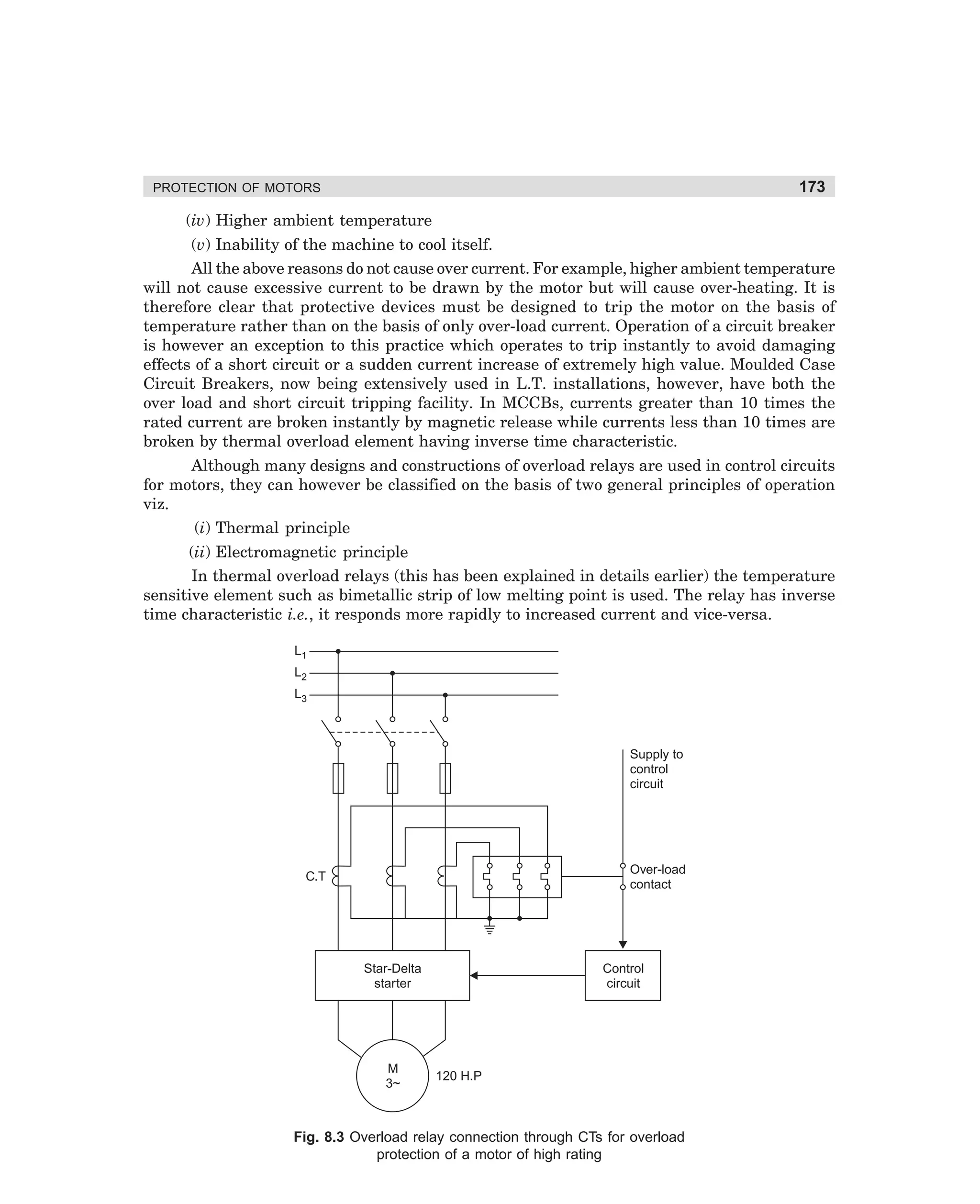 173

PROTECTION OF MOTORS

(iv) Higher ambient temperature
(v) Inability of the machine to cool itself.
All the above reasons do not cause over current. For example, higher ambient temperature
will not cause excessive current to be drawn by the motor but will cause over-heating. It is
therefore clear that protective devices must be designed to trip the motor on the basis of
temperature rather than on the basis of only over-load current. Operation of a circuit breaker
is however an exception to this practice which operates to trip instantly to avoid damaging
effects of a short circuit or a sudden current increase of extremely high value. Moulded Case
Circuit Breakers, now being extensively used in L.T. installations, however, have both the
over load and short circuit tripping facility. In MCCBs, currents greater than 10 times the
rated current are broken instantly by magnetic release while currents less than 10 times are
broken by thermal overload element having inverse time characteristic.
Although many designs and constructions of overload relays are used in control circuits
for motors, they can however be classified on the basis of two general principles of operation
viz.
(i) Thermal principle
(ii) Electromagnetic principle
In thermal overload relays (this has been explained in details earlier) the temperature
sensitive element such as bimetallic strip of low melting point is used. The relay has inverse
time characteristic i.e., it responds more rapidly to increased current and vice-versa.
L1
L2
L3

Supply to
control
circuit

Over-load
contact

C.T

Star-Delta
starter

M
3~

Control
circuit

120 H.P

Fig. 8.3 Overload relay connection through CTs for overload
protection of a motor of high rating

dharm
d:N-MachMac8-1.pm5

173

 