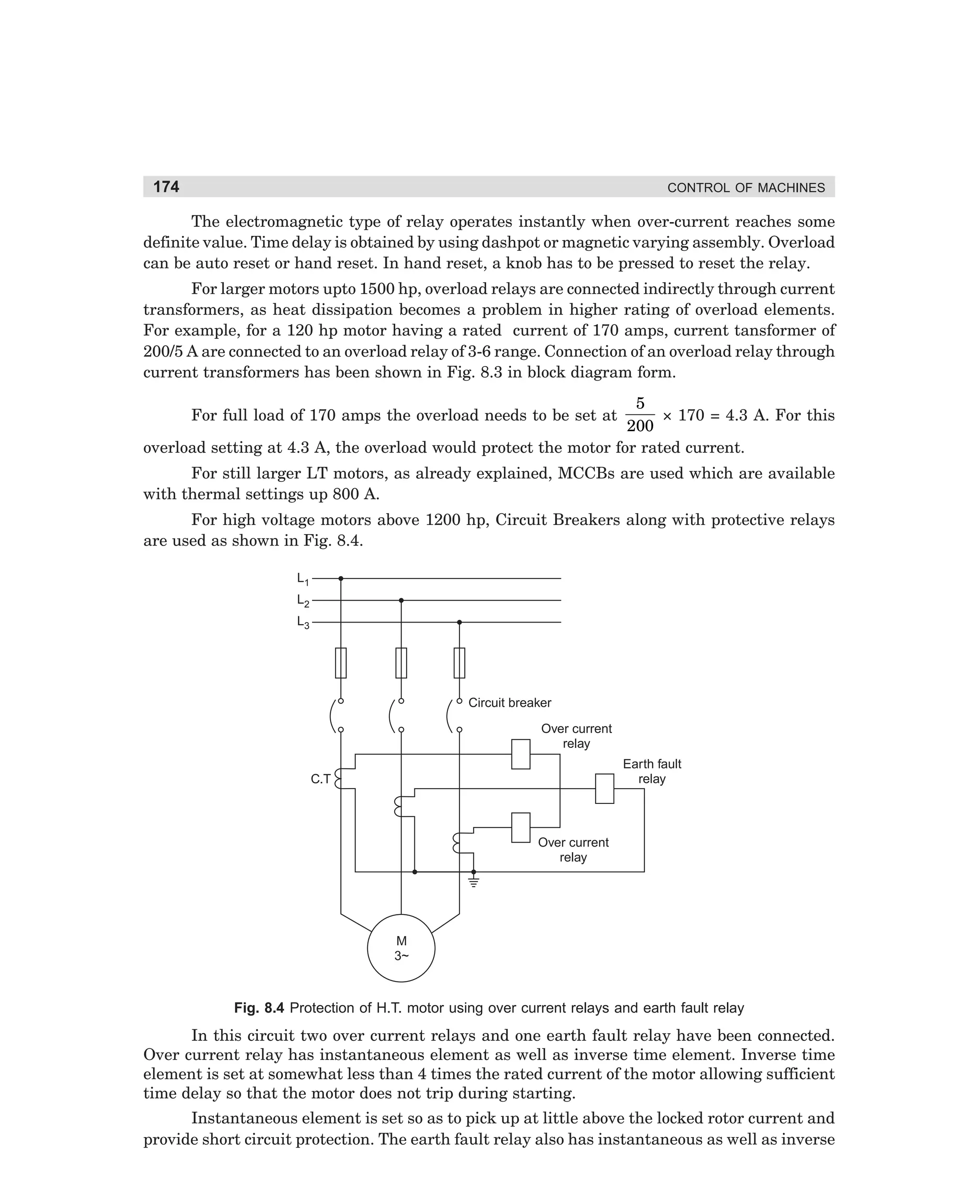 174

CONTROL OF MACHINES

The electromagnetic type of relay operates instantly when over-current reaches some
definite value. Time delay is obtained by using dashpot or magnetic varying assembly. Overload
can be auto reset or hand reset. In hand reset, a knob has to be pressed to reset the relay.
For larger motors upto 1500 hp, overload relays are connected indirectly through current
transformers, as heat dissipation becomes a problem in higher rating of overload elements.
For example, for a 120 hp motor having a rated current of 170 amps, current tansformer of
200/5 A are connected to an overload relay of 3-6 range. Connection of an overload relay through
current transformers has been shown in Fig. 8.3 in block diagram form.

5
× 170 = 4.3 A. For this
200
overload setting at 4.3 A, the overload would protect the motor for rated current.
For full load of 170 amps the overload needs to be set at

For still larger LT motors, as already explained, MCCBs are used which are available
with thermal settings up 800 A.
For high voltage motors above 1200 hp, Circuit Breakers along with protective relays
are used as shown in Fig. 8.4.
L1
L2
L3

Circuit breaker
Over current
relay
Earth fault
relay

C.T

Over current
relay

M
3~

Fig. 8.4 Protection of H.T. motor using over current relays and earth fault relay

In this circuit two over current relays and one earth fault relay have been connected.
Over current relay has instantaneous element as well as inverse time element. Inverse time
element is set at somewhat less than 4 times the rated current of the motor allowing sufficient
time delay so that the motor does not trip during starting.
Instantaneous element is set so as to pick up at little above the locked rotor current and
provide short circuit protection. The earth fault relay also has instantaneous as well as inverse

dharm
d:N-MachMac8-1.pm5

174

 