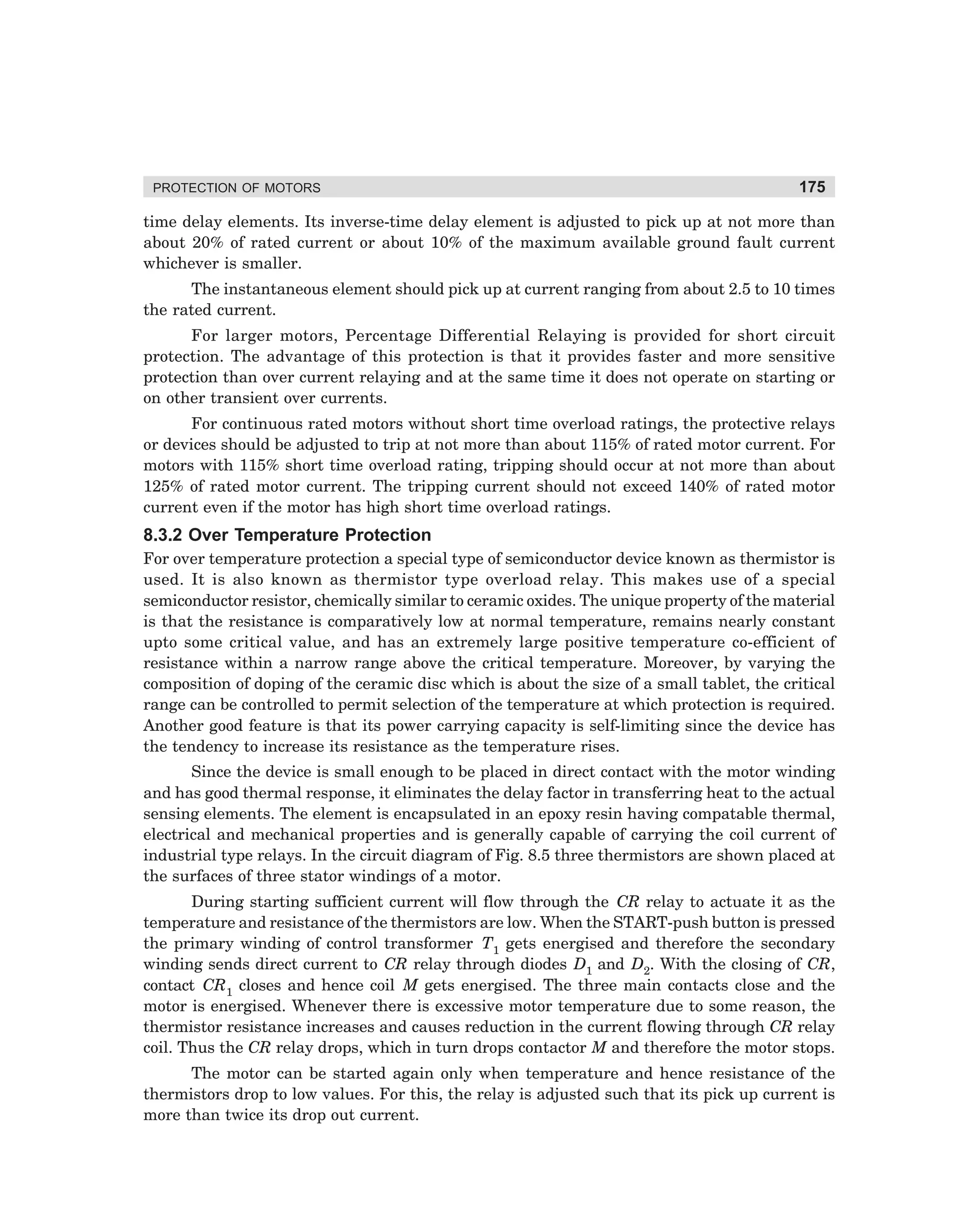 PROTECTION OF MOTORS

175

time delay elements. Its inverse-time delay element is adjusted to pick up at not more than
about 20% of rated current or about 10% of the maximum available ground fault current
whichever is smaller.
The instantaneous element should pick up at current ranging from about 2.5 to 10 times
the rated current.
For larger motors, Percentage Differential Relaying is provided for short circuit
protection. The advantage of this protection is that it provides faster and more sensitive
protection than over current relaying and at the same time it does not operate on starting or
on other transient over currents.
For continuous rated motors without short time overload ratings, the protective relays
or devices should be adjusted to trip at not more than about 115% of rated motor current. For
motors with 115% short time overload rating, tripping should occur at not more than about
125% of rated motor current. The tripping current should not exceed 140% of rated motor
current even if the motor has high short time overload ratings.

8.3.2 Over Temperature Protection
For over temperature protection a special type of semiconductor device known as thermistor is
used. It is also known as thermistor type overload relay. This makes use of a special
semiconductor resistor, chemically similar to ceramic oxides. The unique property of the material
is that the resistance is comparatively low at normal temperature, remains nearly constant
upto some critical value, and has an extremely large positive temperature co-efficient of
resistance within a narrow range above the critical temperature. Moreover, by varying the
composition of doping of the ceramic disc which is about the size of a small tablet, the critical
range can be controlled to permit selection of the temperature at which protection is required.
Another good feature is that its power carrying capacity is self-limiting since the device has
the tendency to increase its resistance as the temperature rises.
Since the device is small enough to be placed in direct contact with the motor winding
and has good thermal response, it eliminates the delay factor in transferring heat to the actual
sensing elements. The element is encapsulated in an epoxy resin having compatable thermal,
electrical and mechanical properties and is generally capable of carrying the coil current of
industrial type relays. In the circuit diagram of Fig. 8.5 three thermistors are shown placed at
the surfaces of three stator windings of a motor.
During starting sufficient current will flow through the CR relay to actuate it as the
temperature and resistance of the thermistors are low. When the START-push button is pressed
the primary winding of control transformer T1 gets energised and therefore the secondary
winding sends direct current to CR relay through diodes D1 and D2. With the closing of CR,
contact CR1 closes and hence coil M gets energised. The three main contacts close and the
motor is energised. Whenever there is excessive motor temperature due to some reason, the
thermistor resistance increases and causes reduction in the current flowing through CR relay
coil. Thus the CR relay drops, which in turn drops contactor M and therefore the motor stops.
The motor can be started again only when temperature and hence resistance of the
thermistors drop to low values. For this, the relay is adjusted such that its pick up current is
more than twice its drop out current.

dharm
d:N-MachMac8-1.pm5

175

 