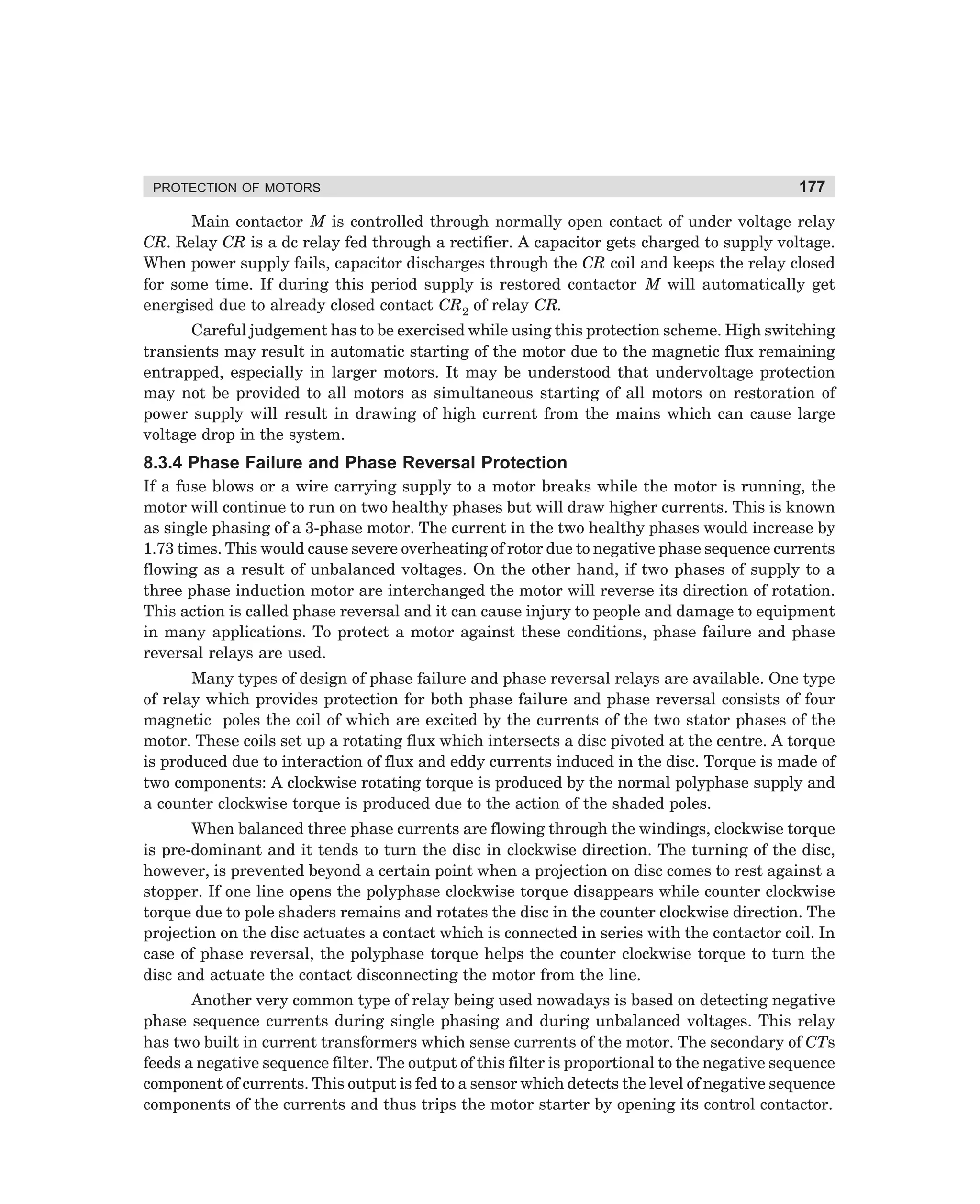 PROTECTION OF MOTORS

177

Main contactor M is controlled through normally open contact of under voltage relay
CR. Relay CR is a dc relay fed through a rectifier. A capacitor gets charged to supply voltage.
When power supply fails, capacitor discharges through the CR coil and keeps the relay closed
for some time. If during this period supply is restored contactor M will automatically get
energised due to already closed contact CR2 of relay CR.
Careful judgement has to be exercised while using this protection scheme. High switching
transients may result in automatic starting of the motor due to the magnetic flux remaining
entrapped, especially in larger motors. It may be understood that undervoltage protection
may not be provided to all motors as simultaneous starting of all motors on restoration of
power supply will result in drawing of high current from the mains which can cause large
voltage drop in the system.

8.3.4 Phase Failure and Phase Reversal Protection
If a fuse blows or a wire carrying supply to a motor breaks while the motor is running, the
motor will continue to run on two healthy phases but will draw higher currents. This is known
as single phasing of a 3-phase motor. The current in the two healthy phases would increase by
1.73 times. This would cause severe overheating of rotor due to negative phase sequence currents
flowing as a result of unbalanced voltages. On the other hand, if two phases of supply to a
three phase induction motor are interchanged the motor will reverse its direction of rotation.
This action is called phase reversal and it can cause injury to people and damage to equipment
in many applications. To protect a motor against these conditions, phase failure and phase
reversal relays are used.
Many types of design of phase failure and phase reversal relays are available. One type
of relay which provides protection for both phase failure and phase reversal consists of four
magnetic poles the coil of which are excited by the currents of the two stator phases of the
motor. These coils set up a rotating flux which intersects a disc pivoted at the centre. A torque
is produced due to interaction of flux and eddy currents induced in the disc. Torque is made of
two components: A clockwise rotating torque is produced by the normal polyphase supply and
a counter clockwise torque is produced due to the action of the shaded poles.
When balanced three phase currents are flowing through the windings, clockwise torque
is pre-dominant and it tends to turn the disc in clockwise direction. The turning of the disc,
however, is prevented beyond a certain point when a projection on disc comes to rest against a
stopper. If one line opens the polyphase clockwise torque disappears while counter clockwise
torque due to pole shaders remains and rotates the disc in the counter clockwise direction. The
projection on the disc actuates a contact which is connected in series with the contactor coil. In
case of phase reversal, the polyphase torque helps the counter clockwise torque to turn the
disc and actuate the contact disconnecting the motor from the line.
Another very common type of relay being used nowadays is based on detecting negative
phase sequence currents during single phasing and during unbalanced voltages. This relay
has two built in current transformers which sense currents of the motor. The secondary of CTs
feeds a negative sequence filter. The output of this filter is proportional to the negative sequence
component of currents. This output is fed to a sensor which detects the level of negative sequence
components of the currents and thus trips the motor starter by opening its control contactor.

dharm
d:N-MachMac8-1.pm5

177

 