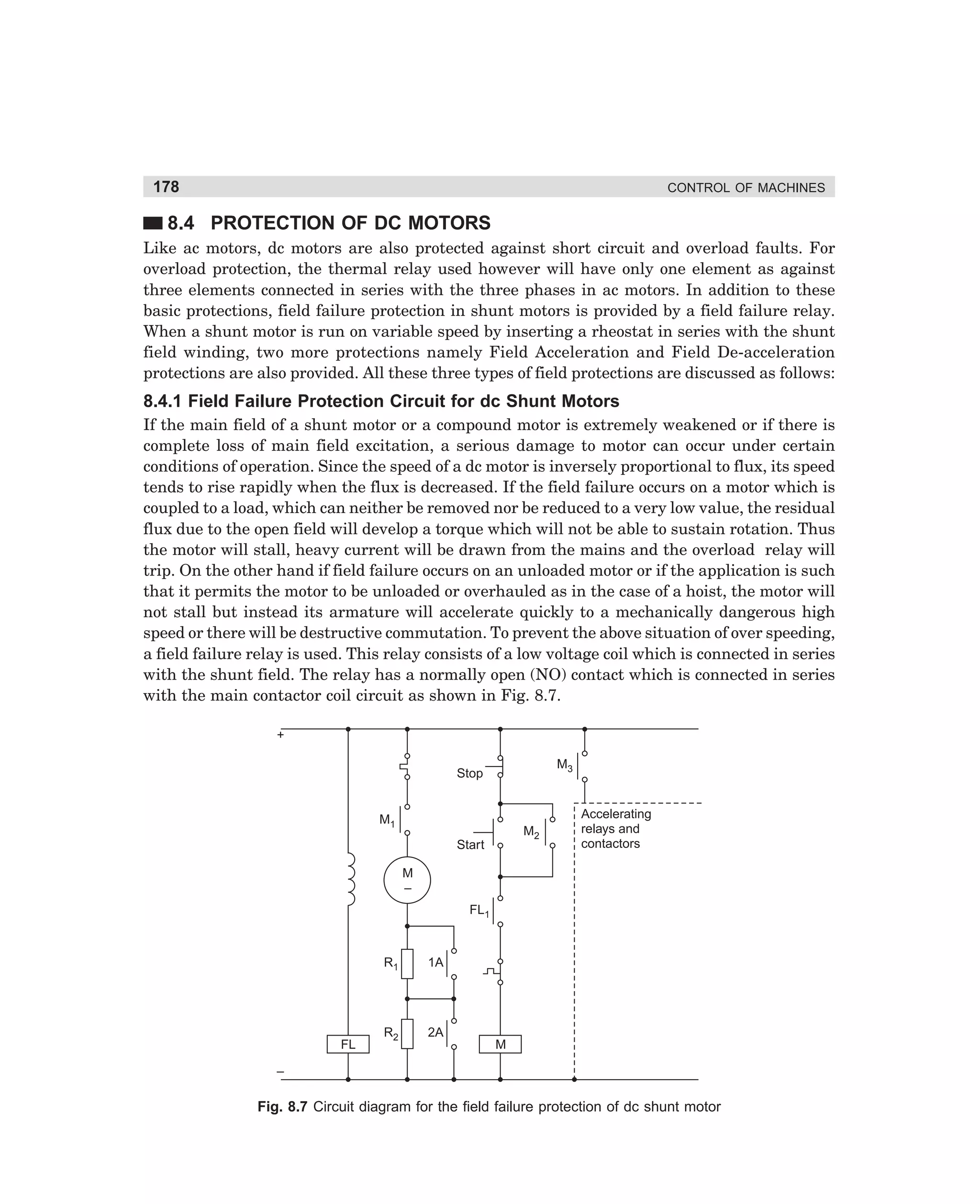 178

CONTROL OF MACHINES

8.4 PROTECTION OF DC MOTORS
Like ac motors, dc motors are also protected against short circuit and overload faults. For
overload protection, the thermal relay used however will have only one element as against
three elements connected in series with the three phases in ac motors. In addition to these
basic protections, field failure protection in shunt motors is provided by a field failure relay.
When a shunt motor is run on variable speed by inserting a rheostat in series with the shunt
field winding, two more protections namely Field Acceleration and Field De-acceleration
protections are also provided. All these three types of field protections are discussed as follows:

8.4.1 Field Failure Protection Circuit for dc Shunt Motors
If the main field of a shunt motor or a compound motor is extremely weakened or if there is
complete loss of main field excitation, a serious damage to motor can occur under certain
conditions of operation. Since the speed of a dc motor is inversely proportional to flux, its speed
tends to rise rapidly when the flux is decreased. If the field failure occurs on a motor which is
coupled to a load, which can neither be removed nor be reduced to a very low value, the residual
flux due to the open field will develop a torque which will not be able to sustain rotation. Thus
the motor will stall, heavy current will be drawn from the mains and the overload relay will
trip. On the other hand if field failure occurs on an unloaded motor or if the application is such
that it permits the motor to be unloaded or overhauled as in the case of a hoist, the motor will
not stall but instead its armature will accelerate quickly to a mechanically dangerous high
speed or there will be destructive commutation. To prevent the above situation of over speeding,
a field failure relay is used. This relay consists of a low voltage coil which is connected in series
with the shunt field. The relay has a normally open (NO) contact which is connected in series
with the main contactor coil circuit as shown in Fig. 8.7.
+
M3

Stop

M1

M2

Start

Accelerating
relays and
contactors

M
–
FL1

R1

FL

1A

R2

2A
M

–

Fig. 8.7 Circuit diagram for the field failure protection of dc shunt motor

dharm
d:N-MachMac8-1.pm5

178

 