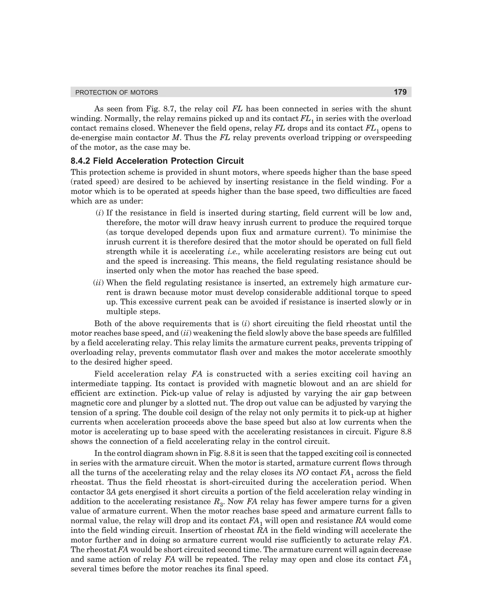 PROTECTION OF MOTORS

179

As seen from Fig. 8.7, the relay coil FL has been connected in series with the shunt
winding. Normally, the relay remains picked up and its contact FL1 in series with the overload
contact remains closed. Whenever the field opens, relay FL drops and its contact FL1 opens to
de-energise main contactor M. Thus the FL relay prevents overload tripping or overspeeding
of the motor, as the case may be.

8.4.2 Field Acceleration Protection Circuit
This protection scheme is provided in shunt motors, where speeds higher than the base speed
(rated speed) are desired to be achieved by inserting resistance in the field winding. For a
motor which is to be operated at speeds higher than the base speed, two difficulties are faced
which are as under:
(i) If the resistance in field is inserted during starting, field current will be low and,
therefore, the motor will draw heavy inrush current to produce the required torque
(as torque developed depends upon fiux and armature current). To minimise the
inrush current it is therefore desired that the motor should be operated on full field
strength while it is accelerating i.e., while accelerating resistors are being cut out
and the speed is increasing. This means, the field regulating resistance should be
inserted only when the motor has reached the base speed.
(ii) When the field regulating resistance is inserted, an extremely high armature current is drawn because motor must develop considerable additional torque to speed
up. This excessive current peak can be avoided if resistance is inserted slowly or in
multiple steps.
Both of the above requirements that is (i) short circuiting the field rheostat until the
motor reaches base speed, and (ii) weakening the field slowly above the base speeds are fulfilled
by a field accelerating relay. This relay limits the armature current peaks, prevents tripping of
overloading relay, prevents commutator flash over and makes the motor accelerate smoothly
to the desired higher speed.
Field acceleration relay FA is constructed with a series exciting coil having an
intermediate tapping. Its contact is provided with magnetic blowout and an arc shield for
efficient arc extinction. Pick-up value of relay is adjusted by varying the air gap between
magnetic core and plunger by a slotted nut. The drop out value can be adjusted by varying the
tension of a spring. The double coil design of the relay not only permits it to pick-up at higher
currents when acceleration proceeds above the base speed but also at low currents when the
motor is accelerating up to base speed with the accelerating resistances in circuit. Figure 8.8
shows the connection of a field accelerating relay in the control circuit.
In the control diagram shown in Fig. 8.8 it is seen that the tapped exciting coil is connected
in series with the armature circuit. When the motor is started, armature current flows through
all the turns of the accelerating relay and the relay closes its NO contact FA1 across the field
rheostat. Thus the field rheostat is short-circuited during the acceleration period. When
contactor 3A gets energised it short circuits a portion of the field acceleration relay winding in
addition to the accelerating resistance R3. Now FA relay has fewer ampere turns for a given
value of armature current. When the motor reaches base speed and armature current falls to
normal value, the relay will drop and its contact FA1 will open and resistance RA would come
into the field winding circuit. Insertion of rheostat RA in the field winding will accelerate the
motor further and in doing so armature current would rise sufficiently to acturate relay FA.
The rheostat FA would be short circuited second time. The armature current will again decrease
and same action of relay FA will be repeated. The relay may open and close its contact FA1
several times before the motor reaches its final speed.

dharm
d:N-MachMac8-1.pm5

179

 
