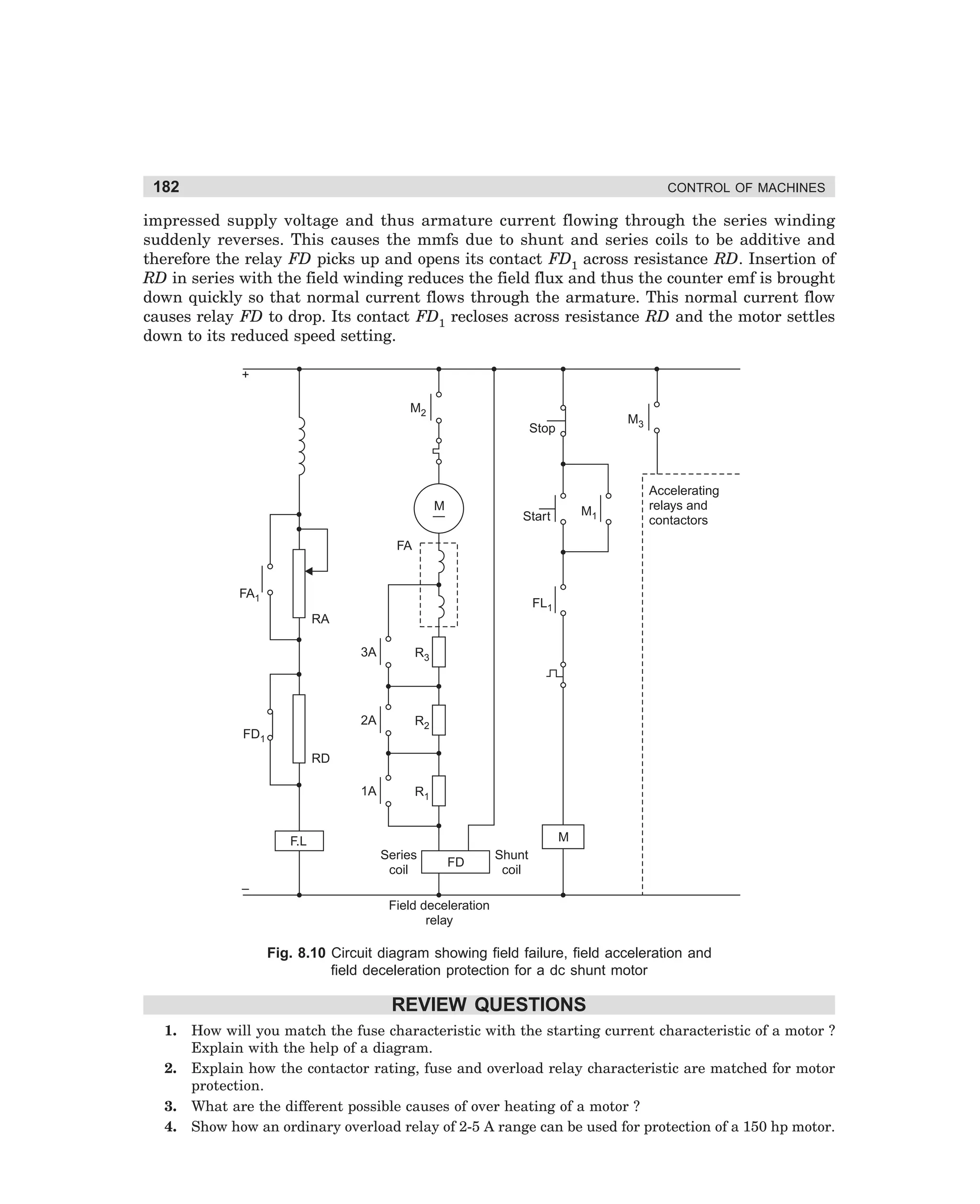 182

CONTROL OF MACHINES

impressed supply voltage and thus armature current flowing through the series winding
suddenly reverses. This causes the mmfs due to shunt and series coils to be additive and
therefore the relay FD picks up and opens its contact FD1 across resistance RD. Insertion of
RD in series with the field winding reduces the field flux and thus the counter emf is brought
down quickly so that normal current flows through the armature. This normal current flow
causes relay FD to drop. Its contact FD1 recloses across resistance RD and the motor settles
down to its reduced speed setting.
+
M2

M3

Stop

M

M1

Start

Accelerating
relays and
contactors

FA

FA1

FL1
RA
3A

R3

2A

R2

1A

R1

FD1
RD

M

F.L
Series
coil

FD

Shunt
coil

–
Field deceleration
relay

Fig. 8.10 Circuit diagram showing field failure, field acceleration and
field deceleration protection for a dc shunt motor

REVIEW QUESTIONS
1.
2.
3.
4.

How will you match the fuse characteristic with the starting current characteristic of a motor ?
Explain with the help of a diagram.
Explain how the contactor rating, fuse and overload relay characteristic are matched for motor
protection.
What are the different possible causes of over heating of a motor ?
Show how an ordinary overload relay of 2-5 A range can be used for protection of a 150 hp motor.

dharm
d:N-MachMac8-1.pm5

182

 