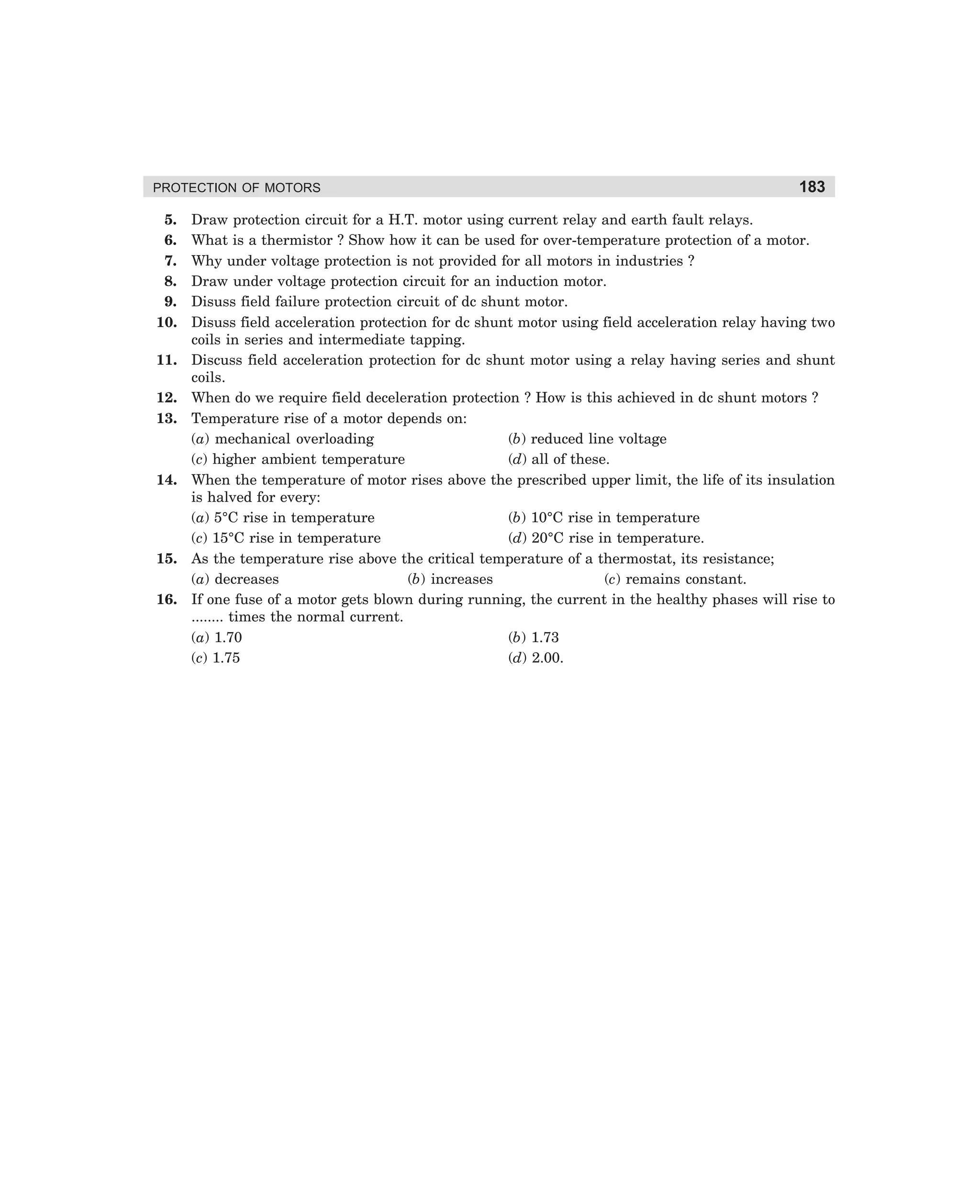 PROTECTION OF MOTORS

5.
6.
7.
8.
9.
10.
11.
12.
13.

14.

15.
16.

183

Draw protection circuit for a H.T. motor using current relay and earth fault relays.
What is a thermistor ? Show how it can be used for over-temperature protection of a motor.
Why under voltage protection is not provided for all motors in industries ?
Draw under voltage protection circuit for an induction motor.
Disuss field failure protection circuit of dc shunt motor.
Disuss field acceleration protection for dc shunt motor using field acceleration relay having two
coils in series and intermediate tapping.
Discuss field acceleration protection for dc shunt motor using a relay having series and shunt
coils.
When do we require field deceleration protection ? How is this achieved in dc shunt motors ?
Temperature rise of a motor depends on:
(a) mechanical overloading
(b) reduced line voltage
(c) higher ambient temperature
(d) all of these.
When the temperature of motor rises above the prescribed upper limit, the life of its insulation
is halved for every:
(a) 5°C rise in temperature
(b) 10°C rise in temperature
(c) 15°C rise in temperature
(d) 20°C rise in temperature.
As the temperature rise above the critical temperature of a thermostat, its resistance;
(a) decreases
(b) increases
(c) remains constant.
If one fuse of a motor gets blown during running, the current in the healthy phases will rise to
........ times the normal current.
(a) 1.70
(b) 1.73
(c) 1.75
(d) 2.00.

dharm
d:N-MachMac8-1.pm5

183

 