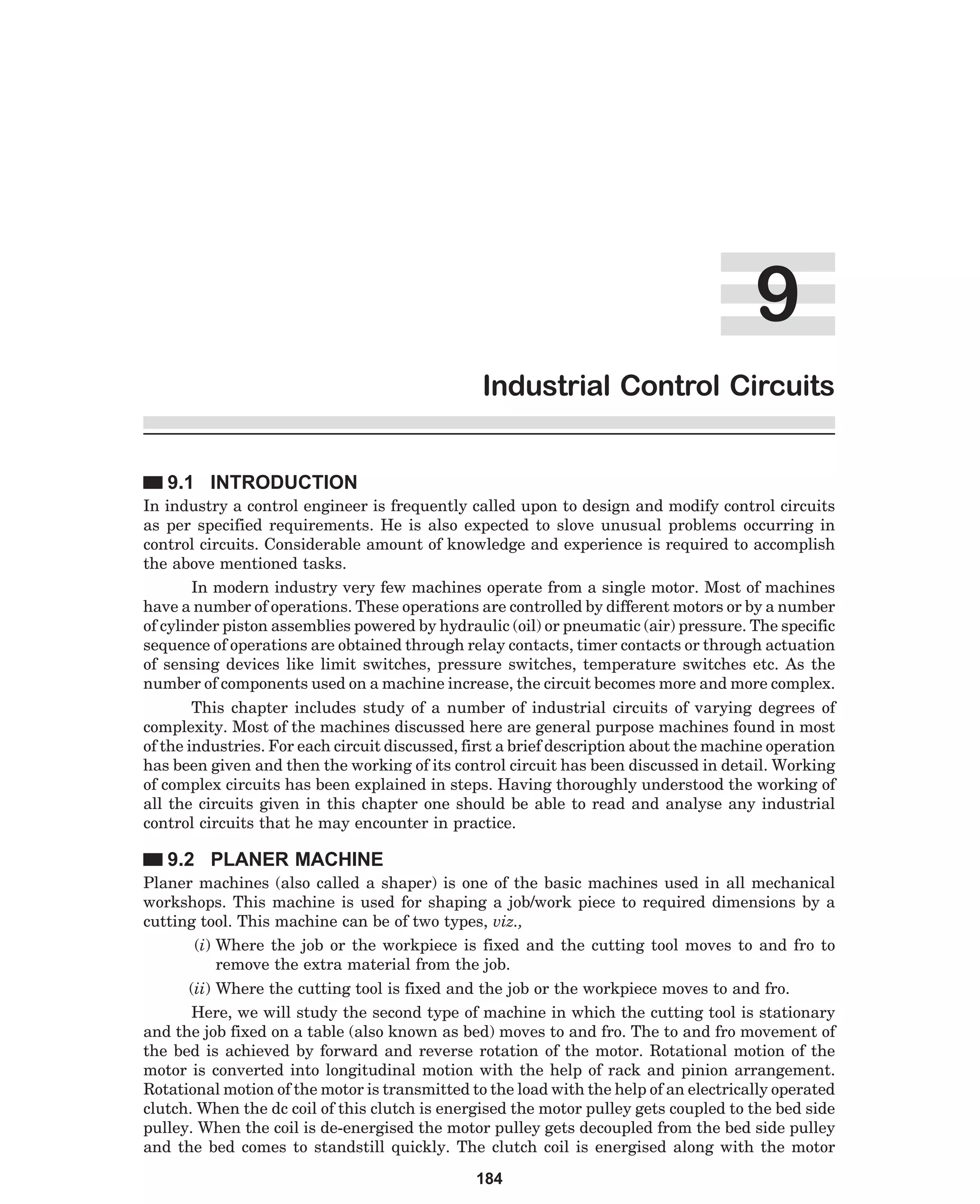 '
Industrial Control Circuits
9.1 INTRODUCTION
In industry a control engineer is frequently called upon to design and modify control circuits
as per specified requirements. He is also expected to slove unusual problems occurring in
control circuits. Considerable amount of knowledge and experience is required to accomplish
the above mentioned tasks.
In modern industry very few machines operate from a single motor. Most of machines
have a number of operations. These operations are controlled by different motors or by a number
of cylinder piston assemblies powered by hydraulic (oil) or pneumatic (air) pressure. The specific
sequence of operations are obtained through relay contacts, timer contacts or through actuation
of sensing devices like limit switches, pressure switches, temperature switches etc. As the
number of components used on a machine increase, the circuit becomes more and more complex.
This chapter includes study of a number of industrial circuits of varying degrees of
complexity. Most of the machines discussed here are general purpose machines found in most
of the industries. For each circuit discussed, first a brief description about the machine operation
has been given and then the working of its control circuit has been discussed in detail. Working
of complex circuits has been explained in steps. Having thoroughly understood the working of
all the circuits given in this chapter one should be able to read and analyse any industrial
control circuits that he may encounter in practice.

9.2 PLANER MACHINE
Planer machines (also called a shaper) is one of the basic machines used in all mechanical
workshops. This machine is used for shaping a job/work piece to required dimensions by a
cutting tool. This machine can be of two types, viz.,
(i) Where the job or the workpiece is fixed and the cutting tool moves to and fro to
remove the extra material from the job.
(ii) Where the cutting tool is fixed and the job or the workpiece moves to and fro.
Here, we will study the second type of machine in which the cutting tool is stationary
and the job fixed on a table (also known as bed) moves to and fro. The to and fro movement of
the bed is achieved by forward and reverse rotation of the motor. Rotational motion of the
motor is converted into longitudinal motion with the help of rack and pinion arrangement.
Rotational motion of the motor is transmitted to the load with the help of an electrically operated
clutch. When the dc coil of this clutch is energised the motor pulley gets coupled to the bed side
pulley. When the coil is de-energised the motor pulley gets decoupled from the bed side pulley
and the bed comes to standstill quickly. The clutch coil is energised along with the motor
184

 