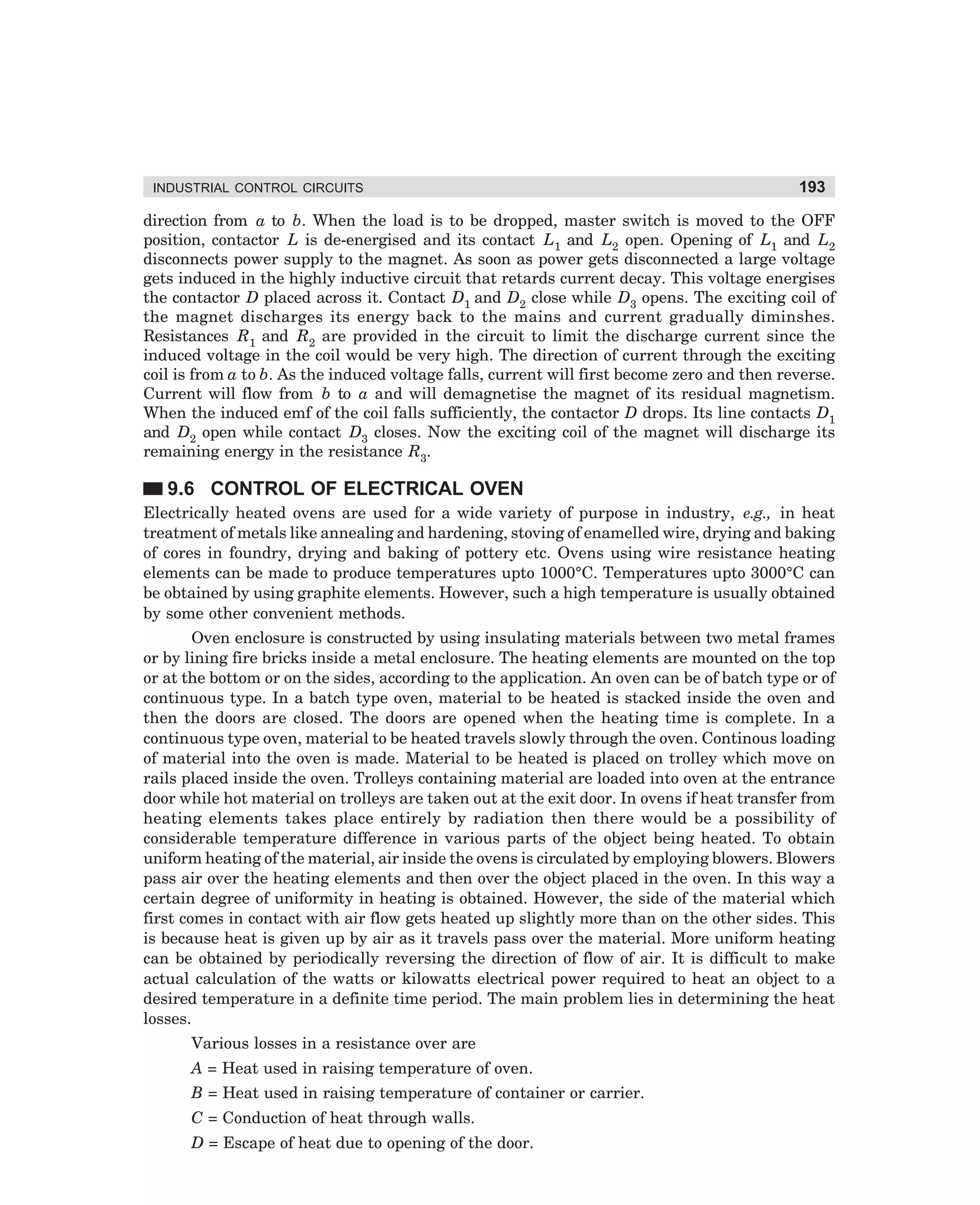 INDUSTRIAL CONTROL CIRCUITS

193

direction from a to b. When the load is to be dropped, master switch is moved to the OFF
position, contactor L is de-energised and its contact L1 and L2 open. Opening of L1 and L2
disconnects power supply to the magnet. As soon as power gets disconnected a large voltage
gets induced in the highly inductive circuit that retards current decay. This voltage energises
the contactor D placed across it. Contact D1 and D2 close while D3 opens. The exciting coil of
the magnet discharges its energy back to the mains and current gradually diminshes.
Resistances R1 and R2 are provided in the circuit to limit the discharge current since the
induced voltage in the coil would be very high. The direction of current through the exciting
coil is from a to b. As the induced voltage falls, current will first become zero and then reverse.
Current will flow from b to a and will demagnetise the magnet of its residual magnetism.
When the induced emf of the coil falls sufficiently, the contactor D drops. Its line contacts D1
and D2 open while contact D3 closes. Now the exciting coil of the magnet will discharge its
remaining energy in the resistance R3.

9.6 CONTROL OF ELECTRICAL OVEN
Electrically heated ovens are used for a wide variety of purpose in industry, e.g., in heat
treatment of metals like annealing and hardening, stoving of enamelled wire, drying and baking
of cores in foundry, drying and baking of pottery etc. Ovens using wire resistance heating
elements can be made to produce temperatures upto 1000°C. Temperatures upto 3000°C can
be obtained by using graphite elements. However, such a high temperature is usually obtained
by some other convenient methods.
Oven enclosure is constructed by using insulating materials between two metal frames
or by lining fire bricks inside a metal enclosure. The heating elements are mounted on the top
or at the bottom or on the sides, according to the application. An oven can be of batch type or of
continuous type. In a batch type oven, material to be heated is stacked inside the oven and
then the doors are closed. The doors are opened when the heating time is complete. In a
continuous type oven, material to be heated travels slowly through the oven. Continous loading
of material into the oven is made. Material to be heated is placed on trolley which move on
rails placed inside the oven. Trolleys containing material are loaded into oven at the entrance
door while hot material on trolleys are taken out at the exit door. In ovens if heat transfer from
heating elements takes place entirely by radiation then there would be a possibility of
considerable temperature difference in various parts of the object being heated. To obtain
uniform heating of the material, air inside the ovens is circulated by employing blowers. Blowers
pass air over the heating elements and then over the object placed in the oven. In this way a
certain degree of uniformity in heating is obtained. However, the side of the material which
first comes in contact with air flow gets heated up slightly more than on the other sides. This
is because heat is given up by air as it travels pass over the material. More uniform heating
can be obtained by periodically reversing the direction of flow of air. It is difficult to make
actual calculation of the watts or kilowatts electrical power required to heat an object to a
desired temperature in a definite time period. The main problem lies in determining the heat
losses.
Various losses in a resistance over are
A = Heat used in raising temperature of oven.
B = Heat used in raising temperature of container or carrier.
C = Conduction of heat through walls.
D = Escape of heat due to opening of the door.

dharm
d:N-MachMac9-1.pm5

193

 