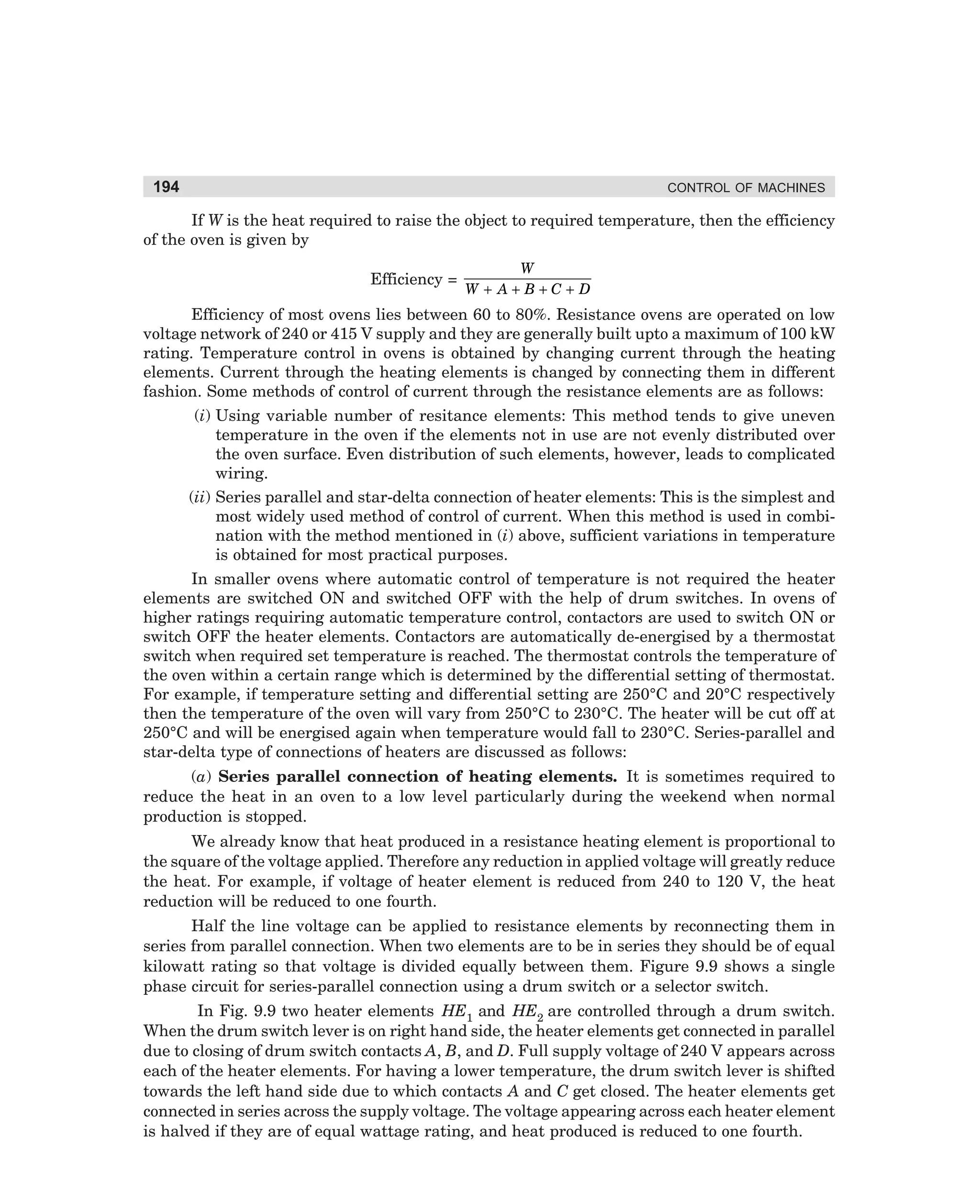 194

CONTROL OF MACHINES

If W is the heat required to raise the object to required temperature, then the efficiency
of the oven is given by
Efficiency =

W
W + A+B+C+D

Efficiency of most ovens lies between 60 to 80%. Resistance ovens are operated on low
voltage network of 240 or 415 V supply and they are generally built upto a maximum of 100 kW
rating. Temperature control in ovens is obtained by changing current through the heating
elements. Current through the heating elements is changed by connecting them in different
fashion. Some methods of control of current through the resistance elements are as follows:
(i) Using variable number of resitance elements: This method tends to give uneven
temperature in the oven if the elements not in use are not evenly distributed over
the oven surface. Even distribution of such elements, however, leads to complicated
wiring.
(ii) Series parallel and star-delta connection of heater elements: This is the simplest and
most widely used method of control of current. When this method is used in combination with the method mentioned in (i) above, sufficient variations in temperature
is obtained for most practical purposes.
In smaller ovens where automatic control of temperature is not required the heater
elements are switched ON and switched OFF with the help of drum switches. In ovens of
higher ratings requiring automatic temperature control, contactors are used to switch ON or
switch OFF the heater elements. Contactors are automatically de-energised by a thermostat
switch when required set temperature is reached. The thermostat controls the temperature of
the oven within a certain range which is determined by the differential setting of thermostat.
For example, if temperature setting and differential setting are 250°C and 20°C respectively
then the temperature of the oven will vary from 250°C to 230°C. The heater will be cut off at
250°C and will be energised again when temperature would fall to 230°C. Series-parallel and
star-delta type of connections of heaters are discussed as follows:
(a) Series parallel connection of heating elements. It is sometimes required to
reduce the heat in an oven to a low level particularly during the weekend when normal
production is stopped.
We already know that heat produced in a resistance heating element is proportional to
the square of the voltage applied. Therefore any reduction in applied voltage will greatly reduce
the heat. For example, if voltage of heater element is reduced from 240 to 120 V, the heat
reduction will be reduced to one fourth.
Half the line voltage can be applied to resistance elements by reconnecting them in
series from parallel connection. When two elements are to be in series they should be of equal
kilowatt rating so that voltage is divided equally between them. Figure 9.9 shows a single
phase circuit for series-parallel connection using a drum switch or a selector switch.
In Fig. 9.9 two heater elements HE1 and HE2 are controlled through a drum switch.
When the drum switch lever is on right hand side, the heater elements get connected in parallel
due to closing of drum switch contacts A, B, and D. Full supply voltage of 240 V appears across
each of the heater elements. For having a lower temperature, the drum switch lever is shifted
towards the left hand side due to which contacts A and C get closed. The heater elements get
connected in series across the supply voltage. The voltage appearing across each heater element
is halved if they are of equal wattage rating, and heat produced is reduced to one fourth.

dharm
d:N-MachMac9-1.pm5

194

 