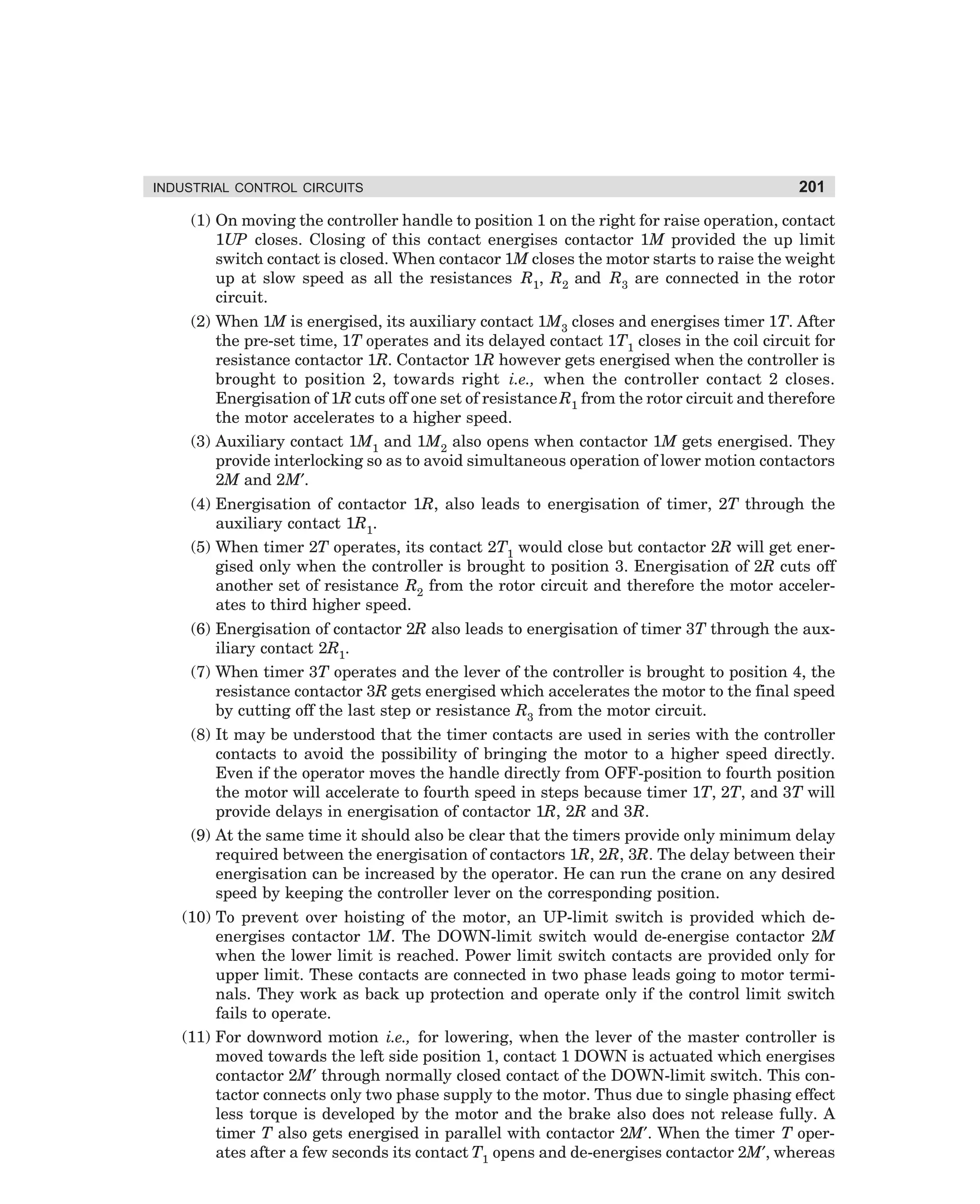 INDUSTRIAL CONTROL CIRCUITS

201

(1) On moving the controller handle to position 1 on the right for raise operation, contact
1UP closes. Closing of this contact energises contactor 1M provided the up limit
switch contact is closed. When contacor 1M closes the motor starts to raise the weight
up at slow speed as all the resistances R1, R2 and R3 are connected in the rotor
circuit.
(2) When 1M is energised, its auxiliary contact 1M3 closes and energises timer 1T. After
the pre-set time, 1T operates and its delayed contact 1T1 closes in the coil circuit for
resistance contactor 1R. Contactor 1R however gets energised when the controller is
brought to position 2, towards right i.e., when the controller contact 2 closes.
Energisation of 1R cuts off one set of resistance R1 from the rotor circuit and therefore
the motor accelerates to a higher speed.
(3) Auxiliary contact 1M1 and 1M2 also opens when contactor 1M gets energised. They
provide interlocking so as to avoid simultaneous operation of lower motion contactors
2M and 2M′.
(4) Energisation of contactor 1R, also leads to energisation of timer, 2T through the
auxiliary contact 1R1.
(5) When timer 2T operates, its contact 2T1 would close but contactor 2R will get energised only when the controller is brought to position 3. Energisation of 2R cuts off
another set of resistance R2 from the rotor circuit and therefore the motor accelerates to third higher speed.
(6) Energisation of contactor 2R also leads to energisation of timer 3T through the auxiliary contact 2R1.
(7) When timer 3T operates and the lever of the controller is brought to position 4, the
resistance contactor 3R gets energised which accelerates the motor to the final speed
by cutting off the last step or resistance R3 from the motor circuit.
(8) It may be understood that the timer contacts are used in series with the controller
contacts to avoid the possibility of bringing the motor to a higher speed directly.
Even if the operator moves the handle directly from OFF-position to fourth position
the motor will accelerate to fourth speed in steps because timer 1T, 2T, and 3T will
provide delays in energisation of contactor 1R, 2R and 3R.
(9) At the same time it should also be clear that the timers provide only minimum delay
required between the energisation of contactors 1R, 2R, 3R. The delay between their
energisation can be increased by the operator. He can run the crane on any desired
speed by keeping the controller lever on the corresponding position.
(10) To prevent over hoisting of the motor, an UP-limit switch is provided which deenergises contactor 1M. The DOWN-limit switch would de-energise contactor 2M
when the lower limit is reached. Power limit switch contacts are provided only for
upper limit. These contacts are connected in two phase leads going to motor terminals. They work as back up protection and operate only if the control limit switch
fails to operate.
(11) For downword motion i.e., for lowering, when the lever of the master controller is
moved towards the left side position 1, contact 1 DOWN is actuated which energises
contactor 2M′ through normally closed contact of the DOWN-limit switch. This contactor connects only two phase supply to the motor. Thus due to single phasing effect
less torque is developed by the motor and the brake also does not release fully. A
timer T also gets energised in parallel with contactor 2M′. When the timer T operates after a few seconds its contact T1 opens and de-energises contactor 2M′, whereas

dharm
d:N-MachMac9-1.pm5

201

 