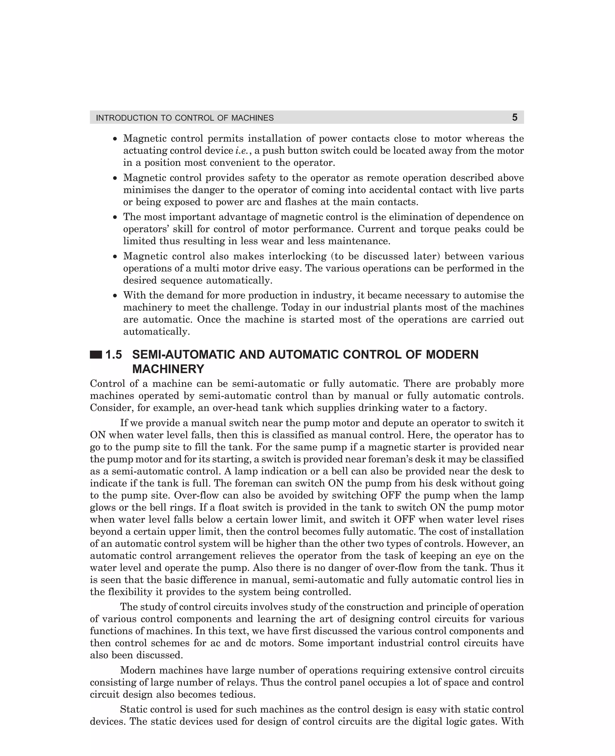 INTRODUCTION TO CONTROL OF MACHINES

5

• Magnetic control permits installation of power contacts close to motor whereas the
actuating control device i.e., a push button switch could be located away from the motor
in a position most convenient to the operator.
• Magnetic control provides safety to the operator as remote operation described above
minimises the danger to the operator of coming into accidental contact with live parts
or being exposed to power arc and flashes at the main contacts.
• The most important advantage of magnetic control is the elimination of dependence on
operators’ skill for control of motor performance. Current and torque peaks could be
limited thus resulting in less wear and less maintenance.
• Magnetic control also makes interlocking (to be discussed later) between various
operations of a multi motor drive easy. The various operations can be performed in the
desired sequence automatically.
• With the demand for more production in industry, it became necessary to automise the
machinery to meet the challenge. Today in our industrial plants most of the machines
are automatic. Once the machine is started most of the operations are carried out
automatically.

1.5 SEMI-AUTOMATIC AND AUTOMATIC CONTROL OF MODERN
MACHINERY
Control of a machine can be semi-automatic or fully automatic. There are probably more
machines operated by semi-automatic control than by manual or fully automatic controls.
Consider, for example, an over-head tank which supplies drinking water to a factory.
If we provide a manual switch near the pump motor and depute an operator to switch it
ON when water level falls, then this is classified as manual control. Here, the operator has to
go to the pump site to fill the tank. For the same pump if a magnetic starter is provided near
the pump motor and for its starting, a switch is provided near foreman’s desk it may be classified
as a semi-automatic control. A lamp indication or a bell can also be provided near the desk to
indicate if the tank is full. The foreman can switch ON the pump from his desk without going
to the pump site. Over-flow can also be avoided by switching OFF the pump when the lamp
glows or the bell rings. If a float switch is provided in the tank to switch ON the pump motor
when water level falls below a certain lower limit, and switch it OFF when water level rises
beyond a certain upper limit, then the control becomes fully automatic. The cost of installation
of an automatic control system will be higher than the other two types of controls. However, an
automatic control arrangement relieves the operator from the task of keeping an eye on the
water level and operate the pump. Also there is no danger of over-flow from the tank. Thus it
is seen that the basic difference in manual, semi-automatic and fully automatic control lies in
the flexibility it provides to the system being controlled.
The study of control circuits involves study of the construction and principle of operation
of various control components and learning the art of designing control circuits for various
functions of machines. In this text, we have first discussed the various control components and
then control schemes for ac and dc motors. Some important industrial control circuits have
also been discussed.
Modern machines have large number of operations requiring extensive control circuits
consisting of large number of relays. Thus the control panel occupies a lot of space and control
circuit design also becomes tedious.
Static control is used for such machines as the control design is easy with static control
devices. The static devices used for design of control circuits are the digital logic gates. With

dharm
d:N-MachMac1-1.pm5

5

 