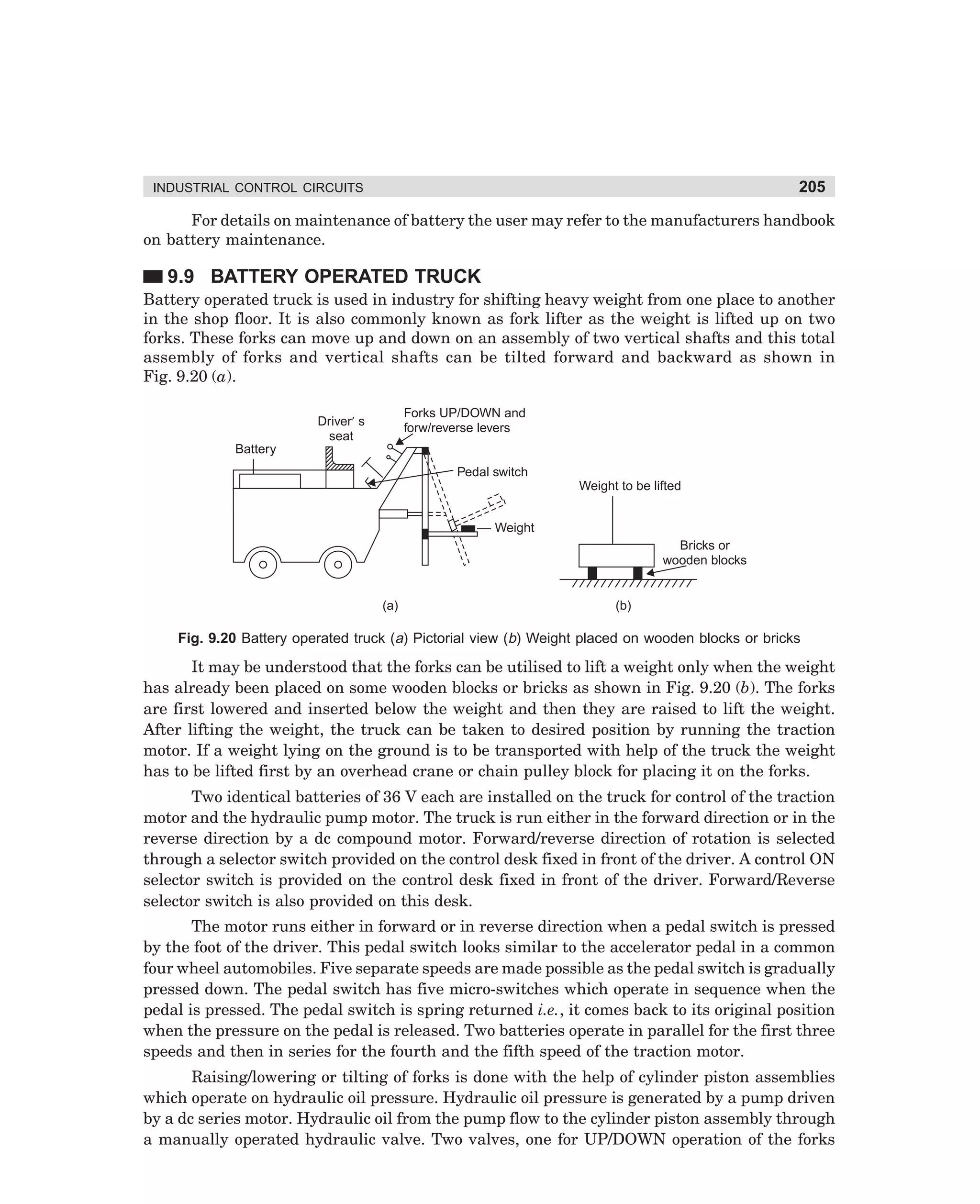 205

INDUSTRIAL CONTROL CIRCUITS

For details on maintenance of battery the user may refer to the manufacturers handbook
on battery maintenance.

9.9 BATTERY OPERATED TRUCK
Battery operated truck is used in industry for shifting heavy weight from one place to another
in the shop floor. It is also commonly known as fork lifter as the weight is lifted up on two
forks. These forks can move up and down on an assembly of two vertical shafts and this total
assembly of forks and vertical shafts can be tilted forward and backward as shown in
Fig. 9.20 (a).
Forks UP/DOWN and
forw/reverse levers

Driver¢ s
seat
Battery

Pedal switch
Weight to be lifted
Weight
Bricks or
wooden blocks

(a)

(b)

Fig. 9.20 Battery operated truck (a) Pictorial view (b) Weight placed on wooden blocks or bricks

It may be understood that the forks can be utilised to lift a weight only when the weight
has already been placed on some wooden blocks or bricks as shown in Fig. 9.20 (b). The forks
are first lowered and inserted below the weight and then they are raised to lift the weight.
After lifting the weight, the truck can be taken to desired position by running the traction
motor. If a weight lying on the ground is to be transported with help of the truck the weight
has to be lifted first by an overhead crane or chain pulley block for placing it on the forks.
Two identical batteries of 36 V each are installed on the truck for control of the traction
motor and the hydraulic pump motor. The truck is run either in the forward direction or in the
reverse direction by a dc compound motor. Forward/reverse direction of rotation is selected
through a selector switch provided on the control desk fixed in front of the driver. A control ON
selector switch is provided on the control desk fixed in front of the driver. Forward/Reverse
selector switch is also provided on this desk.
The motor runs either in forward or in reverse direction when a pedal switch is pressed
by the foot of the driver. This pedal switch looks similar to the accelerator pedal in a common
four wheel automobiles. Five separate speeds are made possible as the pedal switch is gradually
pressed down. The pedal switch has five micro-switches which operate in sequence when the
pedal is pressed. The pedal switch is spring returned i.e., it comes back to its original position
when the pressure on the pedal is released. Two batteries operate in parallel for the first three
speeds and then in series for the fourth and the fifth speed of the traction motor.
Raising/lowering or tilting of forks is done with the help of cylinder piston assemblies
which operate on hydraulic oil pressure. Hydraulic oil pressure is generated by a pump driven
by a dc series motor. Hydraulic oil from the pump flow to the cylinder piston assembly through
a manually operated hydraulic valve. Two valves, one for UP/DOWN operation of the forks

dharm
d:N-MachMac9-1.pm5

205

 