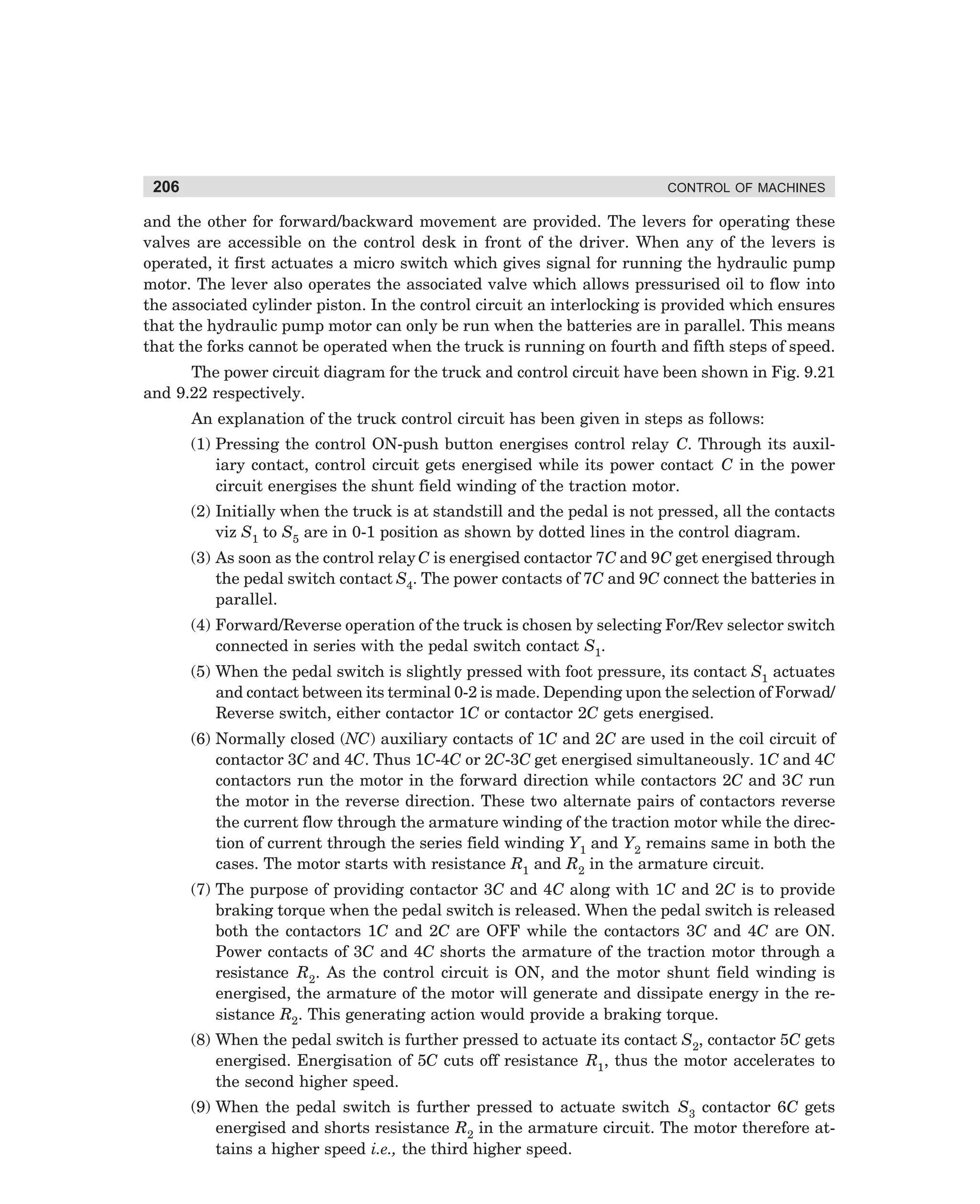 206

CONTROL OF MACHINES

and the other for forward/backward movement are provided. The levers for operating these
valves are accessible on the control desk in front of the driver. When any of the levers is
operated, it first actuates a micro switch which gives signal for running the hydraulic pump
motor. The lever also operates the associated valve which allows pressurised oil to flow into
the associated cylinder piston. In the control circuit an interlocking is provided which ensures
that the hydraulic pump motor can only be run when the batteries are in parallel. This means
that the forks cannot be operated when the truck is running on fourth and fifth steps of speed.
The power circuit diagram for the truck and control circuit have been shown in Fig. 9.21
and 9.22 respectively.
An explanation of the truck control circuit has been given in steps as follows:
(1) Pressing the control ON-push button energises control relay C. Through its auxiliary contact, control circuit gets energised while its power contact C in the power
circuit energises the shunt field winding of the traction motor.
(2) Initially when the truck is at standstill and the pedal is not pressed, all the contacts
viz S1 to S5 are in 0-1 position as shown by dotted lines in the control diagram.
(3) As soon as the control relay C is energised contactor 7C and 9C get energised through
the pedal switch contact S4. The power contacts of 7C and 9C connect the batteries in
parallel.
(4) Forward/Reverse operation of the truck is chosen by selecting For/Rev selector switch
connected in series with the pedal switch contact S1.
(5) When the pedal switch is slightly pressed with foot pressure, its contact S1 actuates
and contact between its terminal 0-2 is made. Depending upon the selection of Forwad/
Reverse switch, either contactor 1C or contactor 2C gets energised.
(6) Normally closed (NC) auxiliary contacts of 1C and 2C are used in the coil circuit of
contactor 3C and 4C. Thus 1C-4C or 2C-3C get energised simultaneously. 1C and 4C
contactors run the motor in the forward direction while contactors 2C and 3C run
the motor in the reverse direction. These two alternate pairs of contactors reverse
the current flow through the armature winding of the traction motor while the direction of current through the series field winding Y1 and Y2 remains same in both the
cases. The motor starts with resistance R1 and R2 in the armature circuit.
(7) The purpose of providing contactor 3C and 4C along with 1C and 2C is to provide
braking torque when the pedal switch is released. When the pedal switch is released
both the contactors 1C and 2C are OFF while the contactors 3C and 4C are ON.
Power contacts of 3C and 4C shorts the armature of the traction motor through a
resistance R2. As the control circuit is ON, and the motor shunt field winding is
energised, the armature of the motor will generate and dissipate energy in the resistance R2. This generating action would provide a braking torque.
(8) When the pedal switch is further pressed to actuate its contact S2, contactor 5C gets
energised. Energisation of 5C cuts off resistance R1, thus the motor accelerates to
the second higher speed.
(9) When the pedal switch is further pressed to actuate switch S3 contactor 6C gets
energised and shorts resistance R2 in the armature circuit. The motor therefore attains a higher speed i.e., the third higher speed.

dharm
d:N-MachMac9-1.pm5

206

 