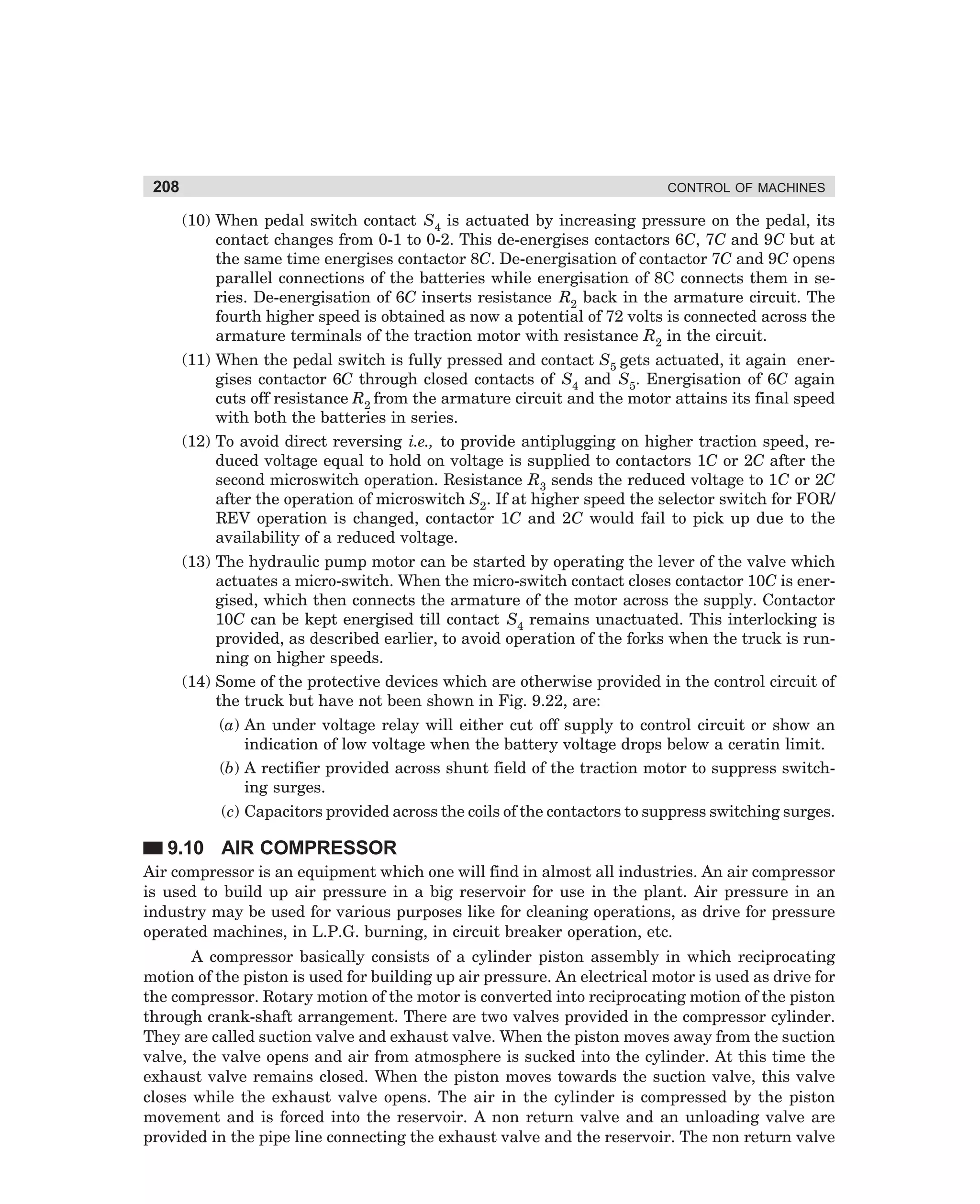 208

CONTROL OF MACHINES

(10) When pedal switch contact S4 is actuated by increasing pressure on the pedal, its
contact changes from 0-1 to 0-2. This de-energises contactors 6C, 7C and 9C but at
the same time energises contactor 8C. De-energisation of contactor 7C and 9C opens
parallel connections of the batteries while energisation of 8C connects them in series. De-energisation of 6C inserts resistance R2 back in the armature circuit. The
fourth higher speed is obtained as now a potential of 72 volts is connected across the
armature terminals of the traction motor with resistance R2 in the circuit.
(11) When the pedal switch is fully pressed and contact S5 gets actuated, it again energises contactor 6C through closed contacts of S4 and S5. Energisation of 6C again
cuts off resistance R2 from the armature circuit and the motor attains its final speed
with both the batteries in series.
(12) To avoid direct reversing i.e., to provide antiplugging on higher traction speed, reduced voltage equal to hold on voltage is supplied to contactors 1C or 2C after the
second microswitch operation. Resistance R3 sends the reduced voltage to 1C or 2C
after the operation of microswitch S2. If at higher speed the selector switch for FOR/
REV operation is changed, contactor 1C and 2C would fail to pick up due to the
availability of a reduced voltage.
(13) The hydraulic pump motor can be started by operating the lever of the valve which
actuates a micro-switch. When the micro-switch contact closes contactor 10C is energised, which then connects the armature of the motor across the supply. Contactor
10C can be kept energised till contact S4 remains unactuated. This interlocking is
provided, as described earlier, to avoid operation of the forks when the truck is running on higher speeds.
(14) Some of the protective devices which are otherwise provided in the control circuit of
the truck but have not been shown in Fig. 9.22, are:
(a) An under voltage relay will either cut off supply to control circuit or show an
indication of low voltage when the battery voltage drops below a ceratin limit.
(b) A rectifier provided across shunt field of the traction motor to suppress switching surges.
(c) Capacitors provided across the coils of the contactors to suppress switching surges.

9.10 AIR COMPRESSOR
Air compressor is an equipment which one will find in almost all industries. An air compressor
is used to build up air pressure in a big reservoir for use in the plant. Air pressure in an
industry may be used for various purposes like for cleaning operations, as drive for pressure
operated machines, in L.P.G. burning, in circuit breaker operation, etc.
A compressor basically consists of a cylinder piston assembly in which reciprocating
motion of the piston is used for building up air pressure. An electrical motor is used as drive for
the compressor. Rotary motion of the motor is converted into reciprocating motion of the piston
through crank-shaft arrangement. There are two valves provided in the compressor cylinder.
They are called suction valve and exhaust valve. When the piston moves away from the suction
valve, the valve opens and air from atmosphere is sucked into the cylinder. At this time the
exhaust valve remains closed. When the piston moves towards the suction valve, this valve
closes while the exhaust valve opens. The air in the cylinder is compressed by the piston
movement and is forced into the reservoir. A non return valve and an unloading valve are
provided in the pipe line connecting the exhaust valve and the reservoir. The non return valve

dharm
d:N-MachMac9-2.pm5

208

 
