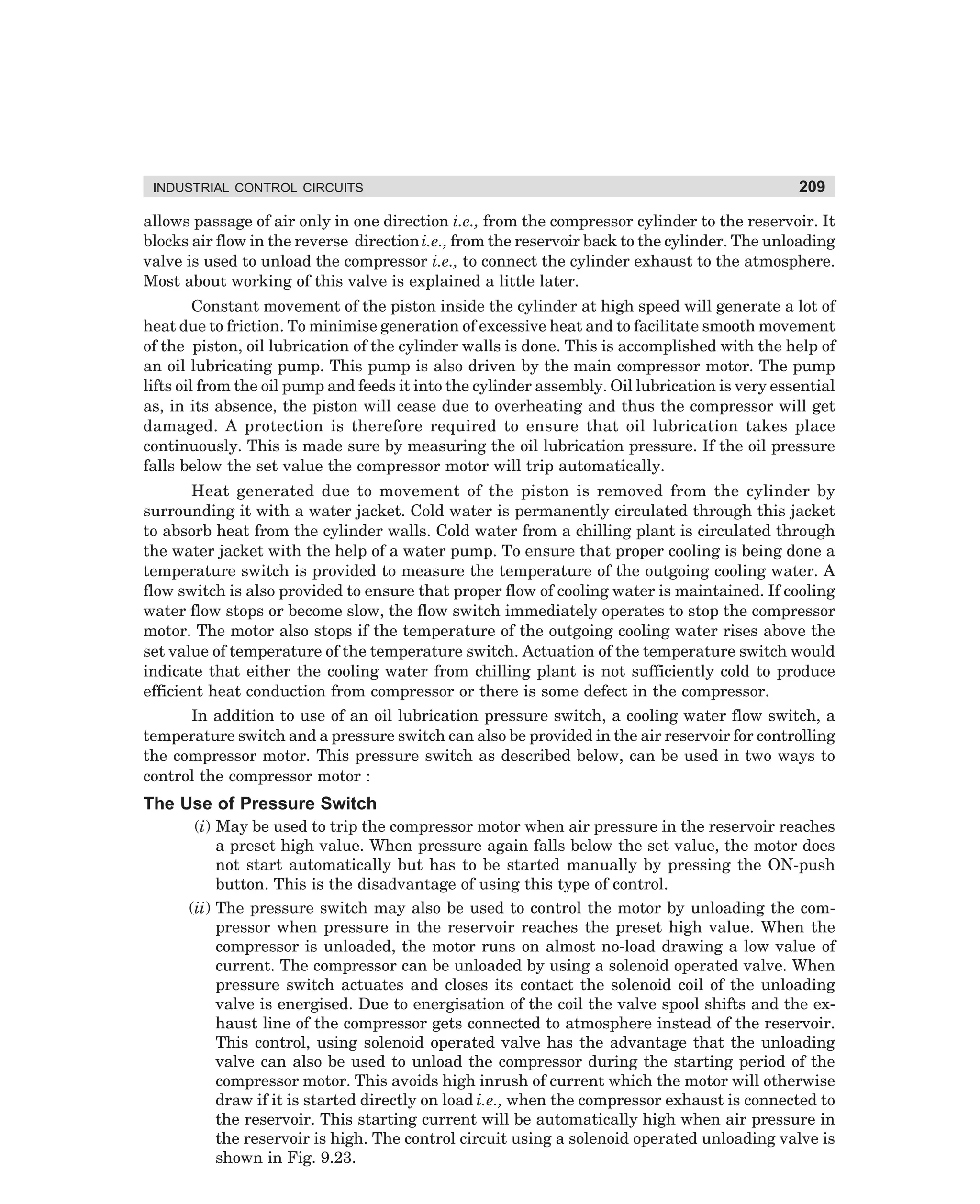 INDUSTRIAL CONTROL CIRCUITS

209

allows passage of air only in one direction i.e., from the compressor cylinder to the reservoir. It
blocks air flow in the reverse direction i.e., from the reservoir back to the cylinder. The unloading
valve is used to unload the compressor i.e., to connect the cylinder exhaust to the atmosphere.
Most about working of this valve is explained a little later.
Constant movement of the piston inside the cylinder at high speed will generate a lot of
heat due to friction. To minimise generation of excessive heat and to facilitate smooth movement
of the piston, oil lubrication of the cylinder walls is done. This is accomplished with the help of
an oil lubricating pump. This pump is also driven by the main compressor motor. The pump
lifts oil from the oil pump and feeds it into the cylinder assembly. Oil lubrication is very essential
as, in its absence, the piston will cease due to overheating and thus the compressor will get
damaged. A protection is therefore required to ensure that oil lubrication takes place
continuously. This is made sure by measuring the oil lubrication pressure. If the oil pressure
falls below the set value the compressor motor will trip automatically.
Heat generated due to movement of the piston is removed from the cylinder by
surrounding it with a water jacket. Cold water is permanently circulated through this jacket
to absorb heat from the cylinder walls. Cold water from a chilling plant is circulated through
the water jacket with the help of a water pump. To ensure that proper cooling is being done a
temperature switch is provided to measure the temperature of the outgoing cooling water. A
flow switch is also provided to ensure that proper flow of cooling water is maintained. If cooling
water flow stops or become slow, the flow switch immediately operates to stop the compressor
motor. The motor also stops if the temperature of the outgoing cooling water rises above the
set value of temperature of the temperature switch. Actuation of the temperature switch would
indicate that either the cooling water from chilling plant is not sufficiently cold to produce
efficient heat conduction from compressor or there is some defect in the compressor.
In addition to use of an oil lubrication pressure switch, a cooling water flow switch, a
temperature switch and a pressure switch can also be provided in the air reservoir for controlling
the compressor motor. This pressure switch as described below, can be used in two ways to
control the compressor motor :

The Use of Pressure Switch
(i) May be used to trip the compressor motor when air pressure in the reservoir reaches
a preset high value. When pressure again falls below the set value, the motor does
not start automatically but has to be started manually by pressing the ON-push
button. This is the disadvantage of using this type of control.
(ii) The pressure switch may also be used to control the motor by unloading the compressor when pressure in the reservoir reaches the preset high value. When the
compressor is unloaded, the motor runs on almost no-load drawing a low value of
current. The compressor can be unloaded by using a solenoid operated valve. When
pressure switch actuates and closes its contact the solenoid coil of the unloading
valve is energised. Due to energisation of the coil the valve spool shifts and the exhaust line of the compressor gets connected to atmosphere instead of the reservoir.
This control, using solenoid operated valve has the advantage that the unloading
valve can also be used to unload the compressor during the starting period of the
compressor motor. This avoids high inrush of current which the motor will otherwise
draw if it is started directly on load i.e., when the compressor exhaust is connected to
the reservoir. This starting current will be automatically high when air pressure in
the reservoir is high. The control circuit using a solenoid operated unloading valve is
shown in Fig. 9.23.

dharm
d:N-MachMac9-2.pm5

209

 
