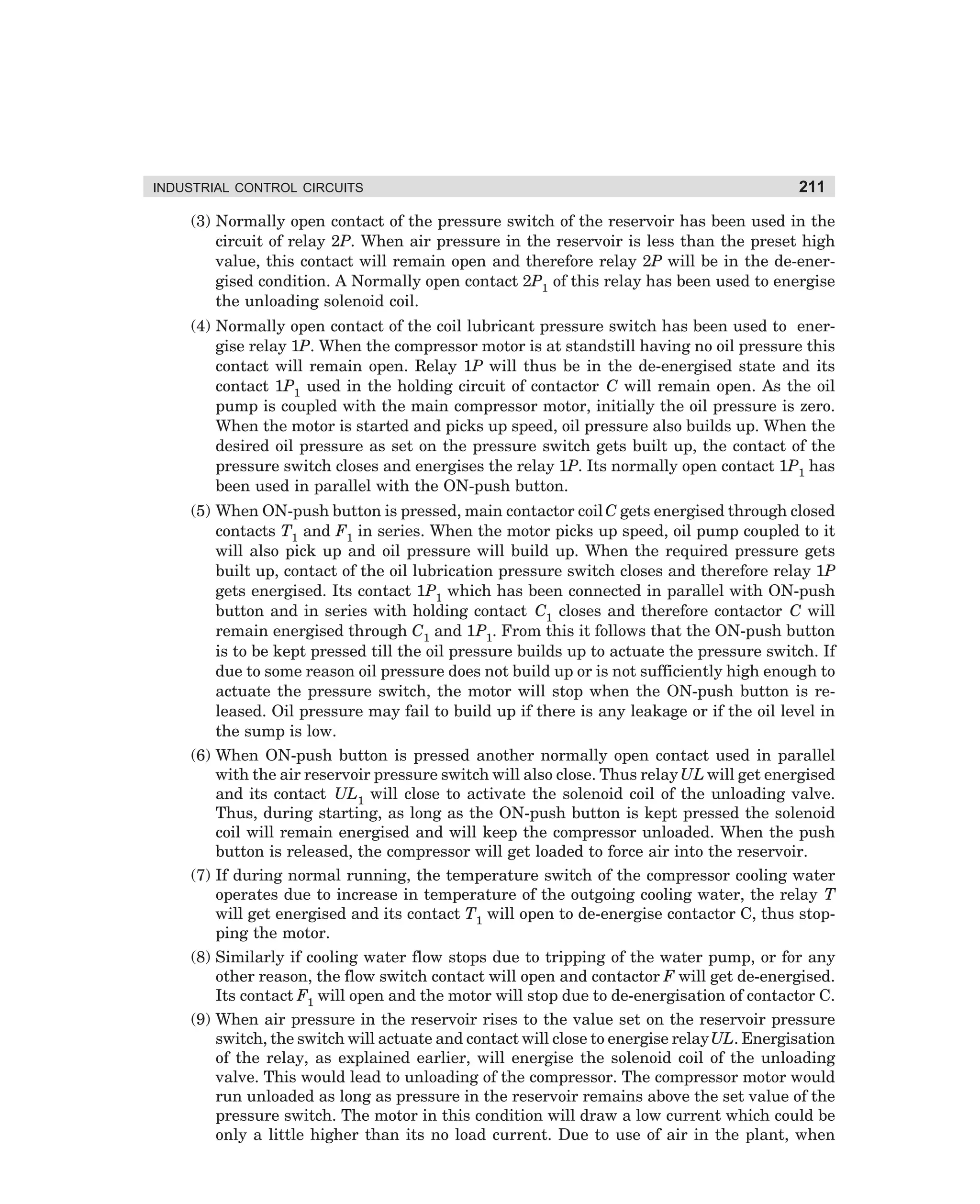INDUSTRIAL CONTROL CIRCUITS

211

(3) Normally open contact of the pressure switch of the reservoir has been used in the
circuit of relay 2P. When air pressure in the reservoir is less than the preset high
value, this contact will remain open and therefore relay 2P will be in the de-energised condition. A Normally open contact 2P1 of this relay has been used to energise
the unloading solenoid coil.
(4) Normally open contact of the coil lubricant pressure switch has been used to energise relay 1P. When the compressor motor is at standstill having no oil pressure this
contact will remain open. Relay 1P will thus be in the de-energised state and its
contact 1P1 used in the holding circuit of contactor C will remain open. As the oil
pump is coupled with the main compressor motor, initially the oil pressure is zero.
When the motor is started and picks up speed, oil pressure also builds up. When the
desired oil pressure as set on the pressure switch gets built up, the contact of the
pressure switch closes and energises the relay 1P. Its normally open contact 1P1 has
been used in parallel with the ON-push button.
(5) When ON-push button is pressed, main contactor coil C gets energised through closed
contacts T1 and F1 in series. When the motor picks up speed, oil pump coupled to it
will also pick up and oil pressure will build up. When the required pressure gets
built up, contact of the oil lubrication pressure switch closes and therefore relay 1P
gets energised. Its contact 1P1 which has been connected in parallel with ON-push
button and in series with holding contact C1 closes and therefore contactor C will
remain energised through C1 and 1P1. From this it follows that the ON-push button
is to be kept pressed till the oil pressure builds up to actuate the pressure switch. If
due to some reason oil pressure does not build up or is not sufficiently high enough to
actuate the pressure switch, the motor will stop when the ON-push button is released. Oil pressure may fail to build up if there is any leakage or if the oil level in
the sump is low.
(6) When ON-push button is pressed another normally open contact used in parallel
with the air reservoir pressure switch will also close. Thus relay UL will get energised
and its contact UL1 will close to activate the solenoid coil of the unloading valve.
Thus, during starting, as long as the ON-push button is kept pressed the solenoid
coil will remain energised and will keep the compressor unloaded. When the push
button is released, the compressor will get loaded to force air into the reservoir.
(7) If during normal running, the temperature switch of the compressor cooling water
operates due to increase in temperature of the outgoing cooling water, the relay T
will get energised and its contact T1 will open to de-energise contactor C, thus stopping the motor.
(8) Similarly if cooling water flow stops due to tripping of the water pump, or for any
other reason, the flow switch contact will open and contactor F will get de-energised.
Its contact F1 will open and the motor will stop due to de-energisation of contactor C.
(9) When air pressure in the reservoir rises to the value set on the reservoir pressure
switch, the switch will actuate and contact will close to energise relay UL. Energisation
of the relay, as explained earlier, will energise the solenoid coil of the unloading
valve. This would lead to unloading of the compressor. The compressor motor would
run unloaded as long as pressure in the reservoir remains above the set value of the
pressure switch. The motor in this condition will draw a low current which could be
only a little higher than its no load current. Due to use of air in the plant, when

dharm
d:N-MachMac9-2.pm5

211

 