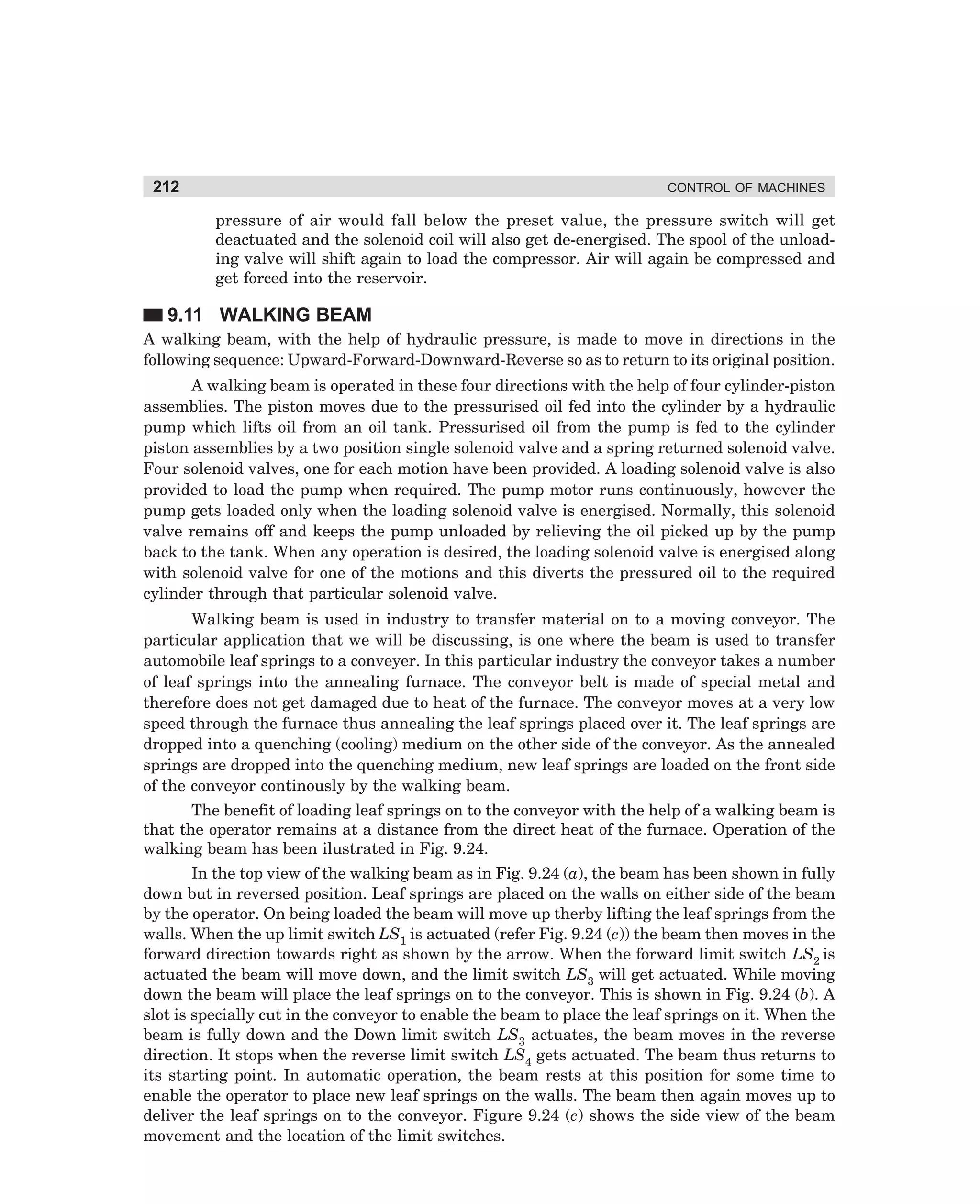 212

CONTROL OF MACHINES

pressure of air would fall below the preset value, the pressure switch will get
deactuated and the solenoid coil will also get de-energised. The spool of the unloading valve will shift again to load the compressor. Air will again be compressed and
get forced into the reservoir.

9.11 WALKING BEAM
A walking beam, with the help of hydraulic pressure, is made to move in directions in the
following sequence: Upward-Forward-Downward-Reverse so as to return to its original position.
A walking beam is operated in these four directions with the help of four cylinder-piston
assemblies. The piston moves due to the pressurised oil fed into the cylinder by a hydraulic
pump which lifts oil from an oil tank. Pressurised oil from the pump is fed to the cylinder
piston assemblies by a two position single solenoid valve and a spring returned solenoid valve.
Four solenoid valves, one for each motion have been provided. A loading solenoid valve is also
provided to load the pump when required. The pump motor runs continuously, however the
pump gets loaded only when the loading solenoid valve is energised. Normally, this solenoid
valve remains off and keeps the pump unloaded by relieving the oil picked up by the pump
back to the tank. When any operation is desired, the loading solenoid valve is energised along
with solenoid valve for one of the motions and this diverts the pressured oil to the required
cylinder through that particular solenoid valve.
Walking beam is used in industry to transfer material on to a moving conveyor. The
particular application that we will be discussing, is one where the beam is used to transfer
automobile leaf springs to a conveyer. In this particular industry the conveyor takes a number
of leaf springs into the annealing furnace. The conveyor belt is made of special metal and
therefore does not get damaged due to heat of the furnace. The conveyor moves at a very low
speed through the furnace thus annealing the leaf springs placed over it. The leaf springs are
dropped into a quenching (cooling) medium on the other side of the conveyor. As the annealed
springs are dropped into the quenching medium, new leaf springs are loaded on the front side
of the conveyor continously by the walking beam.
The benefit of loading leaf springs on to the conveyor with the help of a walking beam is
that the operator remains at a distance from the direct heat of the furnace. Operation of the
walking beam has been ilustrated in Fig. 9.24.
In the top view of the walking beam as in Fig. 9.24 (a), the beam has been shown in fully
down but in reversed position. Leaf springs are placed on the walls on either side of the beam
by the operator. On being loaded the beam will move up therby lifting the leaf springs from the
walls. When the up limit switch LS1 is actuated (refer Fig. 9.24 (c)) the beam then moves in the
forward direction towards right as shown by the arrow. When the forward limit switch LS2 is
actuated the beam will move down, and the limit switch LS3 will get actuated. While moving
down the beam will place the leaf springs on to the conveyor. This is shown in Fig. 9.24 (b). A
slot is specially cut in the conveyor to enable the beam to place the leaf springs on it. When the
beam is fully down and the Down limit switch LS3 actuates, the beam moves in the reverse
direction. It stops when the reverse limit switch LS4 gets actuated. The beam thus returns to
its starting point. In automatic operation, the beam rests at this position for some time to
enable the operator to place new leaf springs on the walls. The beam then again moves up to
deliver the leaf springs on to the conveyor. Figure 9.24 (c) shows the side view of the beam
movement and the location of the limit switches.

dharm
d:N-MachMac9-2.pm5

212

 