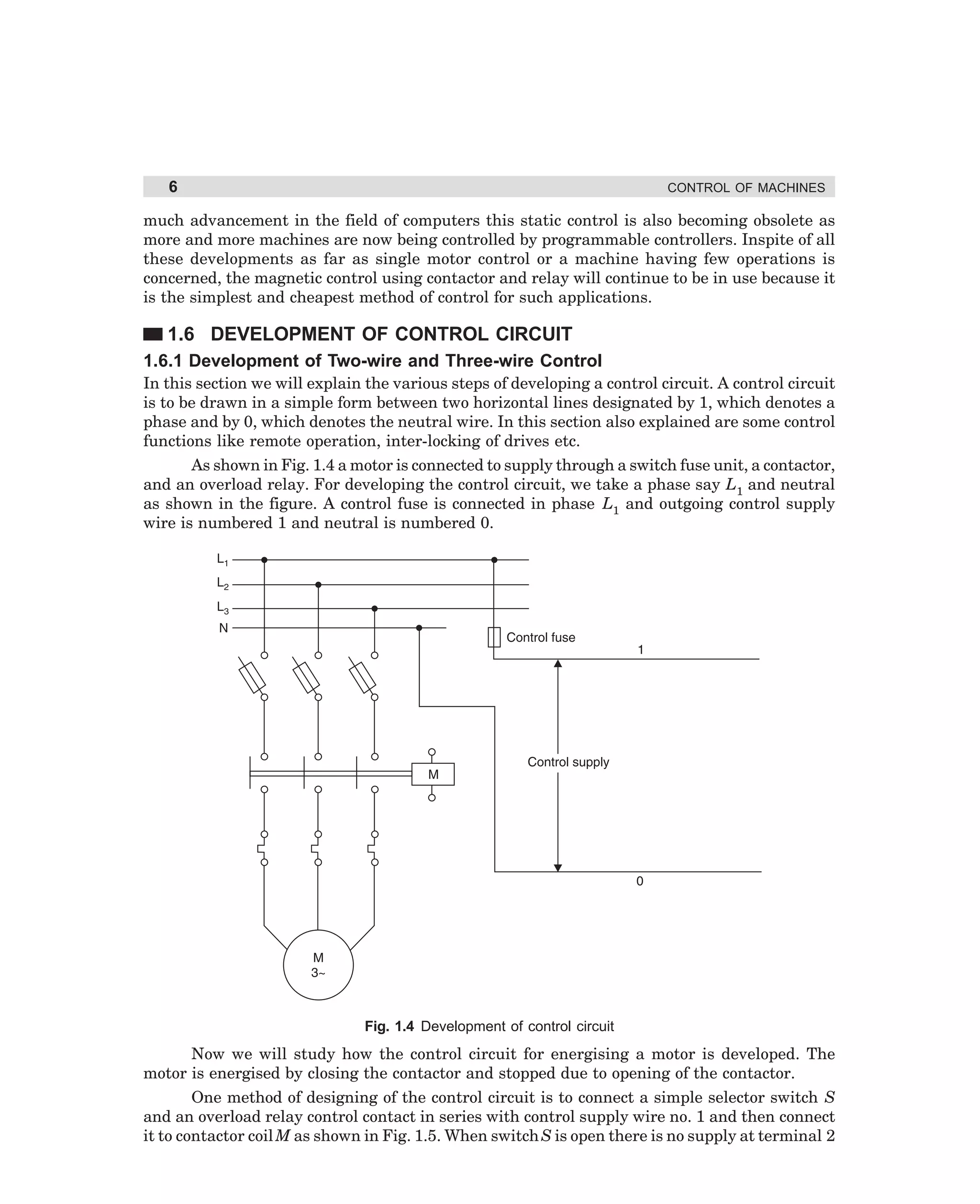 6

CONTROL OF MACHINES

much advancement in the field of computers this static control is also becoming obsolete as
more and more machines are now being controlled by programmable controllers. Inspite of all
these developments as far as single motor control or a machine having few operations is
concerned, the magnetic control using contactor and relay will continue to be in use because it
is the simplest and cheapest method of control for such applications.

1.6 DEVELOPMENT OF CONTROL CIRCUIT
1.6.1 Development of Two-wire and Three-wire Control
In this section we will explain the various steps of developing a control circuit. A control circuit
is to be drawn in a simple form between two horizontal lines designated by 1, which denotes a
phase and by 0, which denotes the neutral wire. In this section also explained are some control
functions like remote operation, inter-locking of drives etc.
As shown in Fig. 1.4 a motor is connected to supply through a switch fuse unit, a contactor,
and an overload relay. For developing the control circuit, we take a phase say L1 and neutral
as shown in the figure. A control fuse is connected in phase L1 and outgoing control supply
wire is numbered 1 and neutral is numbered 0.

Fig. 1.4 Development of control circuit

Now we will study how the control circuit for energising a motor is developed. The
motor is energised by closing the contactor and stopped due to opening of the contactor.
One method of designing of the control circuit is to connect a simple selector switch S
and an overload relay control contact in series with control supply wire no. 1 and then connect
it to contactor coil M as shown in Fig. 1.5. When switch S is open there is no supply at terminal 2

dharm
d:N-MachMac1-1.pm5

6

 