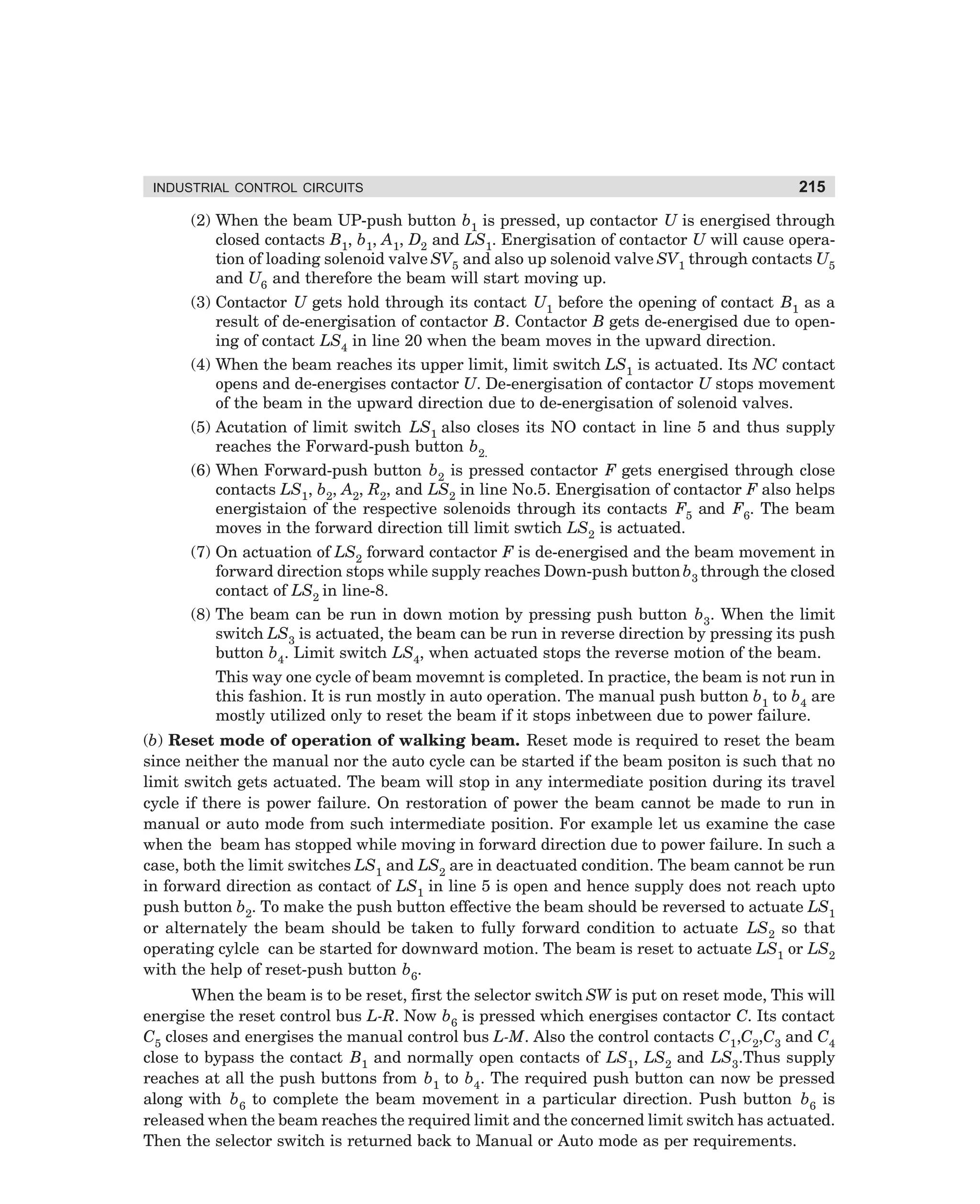 INDUSTRIAL CONTROL CIRCUITS

215

(2) When the beam UP-push button b1 is pressed, up contactor U is energised through
closed contacts B1, b1, A1, D2 and LS1. Energisation of contactor U will cause operation of loading solenoid valve SV5 and also up solenoid valve SV1 through contacts U5
and U6 and therefore the beam will start moving up.
(3) Contactor U gets hold through its contact U1 before the opening of contact B1 as a
result of de-energisation of contactor B. Contactor B gets de-energised due to opening of contact LS4 in line 20 when the beam moves in the upward direction.
(4) When the beam reaches its upper limit, limit switch LS1 is actuated. Its NC contact
opens and de-energises contactor U. De-energisation of contactor U stops movement
of the beam in the upward direction due to de-energisation of solenoid valves.
(5) Acutation of limit switch LS1 also closes its NO contact in line 5 and thus supply
reaches the Forward-push button b2.
(6) When Forward-push button b2 is pressed contactor F gets energised through close
contacts LS1, b2, A2, R2, and LS2 in line No.5. Energisation of contactor F also helps
energistaion of the respective solenoids through its contacts F5 and F6. The beam
moves in the forward direction till limit swtich LS2 is actuated.
(7) On actuation of LS2 forward contactor F is de-energised and the beam movement in
forward direction stops while supply reaches Down-push button b3 through the closed
contact of LS2 in line-8.
(8) The beam can be run in down motion by pressing push button b3. When the limit
switch LS3 is actuated, the beam can be run in reverse direction by pressing its push
button b4. Limit switch LS4, when actuated stops the reverse motion of the beam.
This way one cycle of beam movemnt is completed. In practice, the beam is not run in
this fashion. It is run mostly in auto operation. The manual push button b1 to b4 are
mostly utilized only to reset the beam if it stops inbetween due to power failure.
(b) Reset mode of operation of walking beam. Reset mode is required to reset the beam
since neither the manual nor the auto cycle can be started if the beam positon is such that no
limit switch gets actuated. The beam will stop in any intermediate position during its travel
cycle if there is power failure. On restoration of power the beam cannot be made to run in
manual or auto mode from such intermediate position. For example let us examine the case
when the beam has stopped while moving in forward direction due to power failure. In such a
case, both the limit switches LS1 and LS2 are in deactuated condition. The beam cannot be run
in forward direction as contact of LS1 in line 5 is open and hence supply does not reach upto
push button b2. To make the push button effective the beam should be reversed to actuate LS1
or alternately the beam should be taken to fully forward condition to actuate LS2 so that
operating cylcle can be started for downward motion. The beam is reset to actuate LS1 or LS2
with the help of reset-push button b6.
When the beam is to be reset, first the selector switch SW is put on reset mode, This will
energise the reset control bus L-R. Now b6 is pressed which energises contactor C. Its contact
C5 closes and energises the manual control bus L-M. Also the control contacts C1,C2,C3 and C4
close to bypass the contact B1 and normally open contacts of LS1, LS2 and LS3.Thus supply
reaches at all the push buttons from b1 to b4. The required push button can now be pressed
along with b6 to complete the beam movement in a particular direction. Push button b6 is
released when the beam reaches the required limit and the concerned limit switch has actuated.
Then the selector switch is returned back to Manual or Auto mode as per requirements.

dharm
d:N-MachMac9-2.pm5

215

 