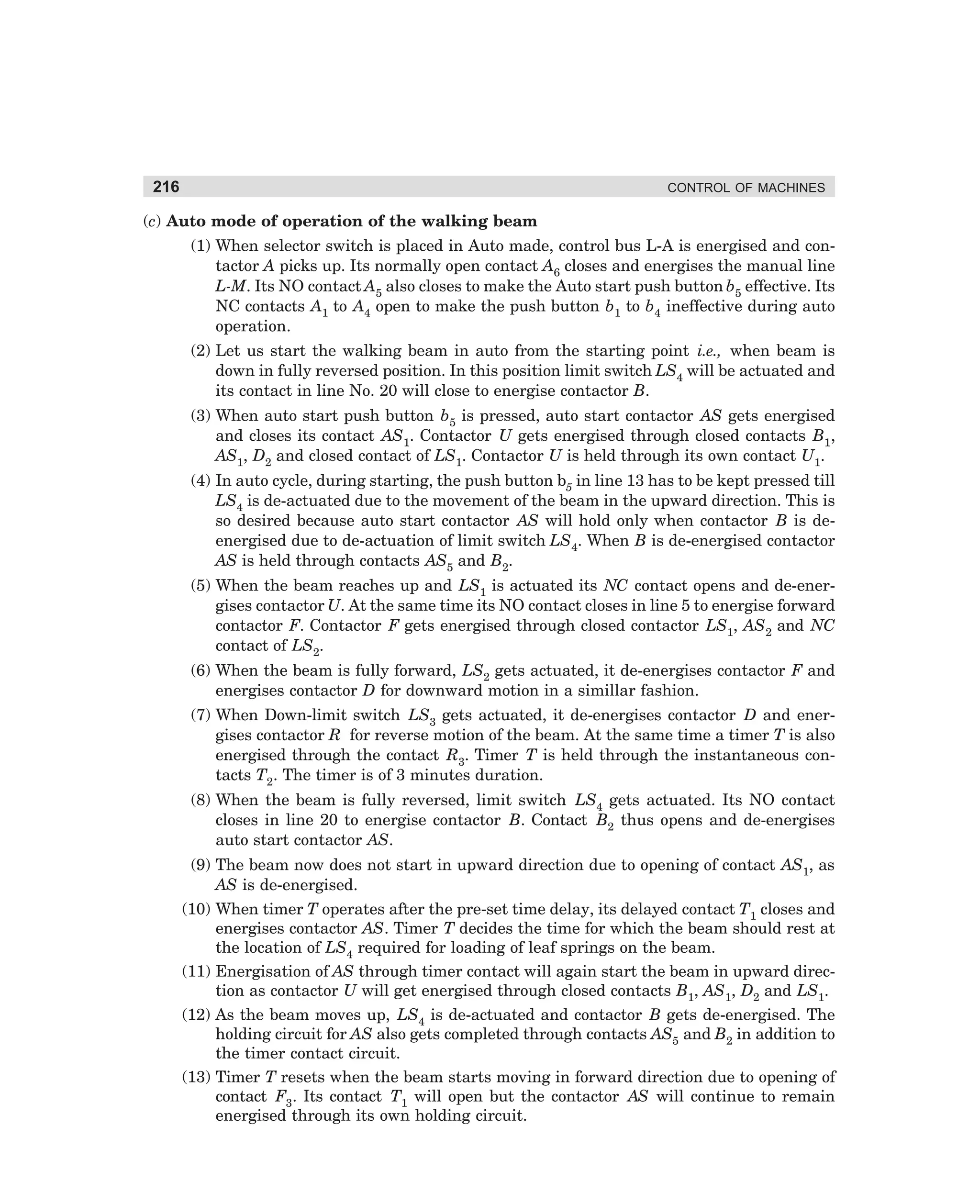 216

CONTROL OF MACHINES

(c) Auto mode of operation of the walking beam
(1) When selector switch is placed in Auto made, control bus L-A is energised and contactor A picks up. Its normally open contact A6 closes and energises the manual line
L-M. Its NO contact A5 also closes to make the Auto start push button b5 effective. Its
NC contacts A1 to A4 open to make the push button b1 to b4 ineffective during auto
operation.
(2) Let us start the walking beam in auto from the starting point i.e., when beam is
down in fully reversed position. In this position limit switch LS4 will be actuated and
its contact in line No. 20 will close to energise contactor B.
(3) When auto start push button b5 is pressed, auto start contactor AS gets energised
and closes its contact AS1. Contactor U gets energised through closed contacts B1,
AS1, D2 and closed contact of LS1. Contactor U is held through its own contact U1.
(4) In auto cycle, during starting, the push button b5 in line 13 has to be kept pressed till
LS4 is de-actuated due to the movement of the beam in the upward direction. This is
so desired because auto start contactor AS will hold only when contactor B is deenergised due to de-actuation of limit switch LS4. When B is de-energised contactor
AS is held through contacts AS5 and B2.
(5) When the beam reaches up and LS1 is actuated its NC contact opens and de-energises contactor U. At the same time its NO contact closes in line 5 to energise forward
contactor F. Contactor F gets energised through closed contactor LS1, AS2 and NC
contact of LS2.
(6) When the beam is fully forward, LS2 gets actuated, it de-energises contactor F and
energises contactor D for downward motion in a simillar fashion.
(7) When Down-limit switch LS3 gets actuated, it de-energises contactor D and energises contactor R for reverse motion of the beam. At the same time a timer T is also
energised through the contact R3. Timer T is held through the instantaneous contacts T2. The timer is of 3 minutes duration.
(8) When the beam is fully reversed, limit switch LS4 gets actuated. Its NO contact
closes in line 20 to energise contactor B. Contact B2 thus opens and de-energises
auto start contactor AS.
(9) The beam now does not start in upward direction due to opening of contact AS1, as
AS is de-energised.
(10) When timer T operates after the pre-set time delay, its delayed contact T1 closes and
energises contactor AS. Timer T decides the time for which the beam should rest at
the location of LS4 required for loading of leaf springs on the beam.
(11) Energisation of AS through timer contact will again start the beam in upward direction as contactor U will get energised through closed contacts B1, AS1, D2 and LS1.
(12) As the beam moves up, LS4 is de-actuated and contactor B gets de-energised. The
holding circuit for AS also gets completed through contacts AS5 and B2 in addition to
the timer contact circuit.
(13) Timer T resets when the beam starts moving in forward direction due to opening of
contact F3. Its contact T1 will open but the contactor AS will continue to remain
energised through its own holding circuit.

dharm
d:N-MachMac9-2.pm5

216

 