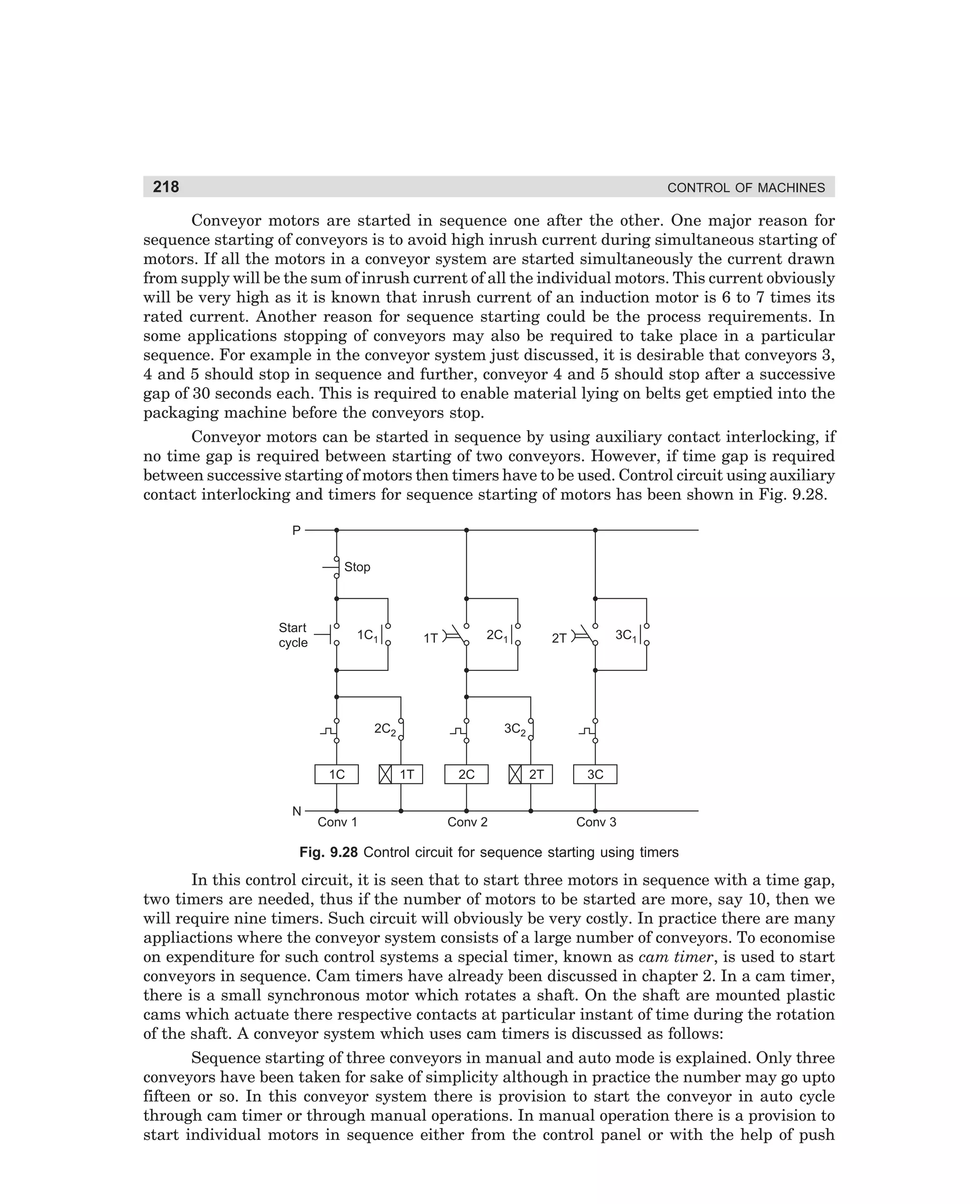 218

CONTROL OF MACHINES

Conveyor motors are started in sequence one after the other. One major reason for
sequence starting of conveyors is to avoid high inrush current during simultaneous starting of
motors. If all the motors in a conveyor system are started simultaneously the current drawn
from supply will be the sum of inrush current of all the individual motors. This current obviously
will be very high as it is known that inrush current of an induction motor is 6 to 7 times its
rated current. Another reason for sequence starting could be the process requirements. In
some applications stopping of conveyors may also be required to take place in a particular
sequence. For example in the conveyor system just discussed, it is desirable that conveyors 3,
4 and 5 should stop in sequence and further, conveyor 4 and 5 should stop after a successive
gap of 30 seconds each. This is required to enable material lying on belts get emptied into the
packaging machine before the conveyors stop.
Conveyor motors can be started in sequence by using auxiliary contact interlocking, if
no time gap is required between starting of two conveyors. However, if time gap is required
between successive starting of motors then timers have to be used. Control circuit using auxiliary
contact interlocking and timers for sequence starting of motors has been shown in Fig. 9.28.
P
Stop

Start
cycle

1C1

2C1

1T

2C2
1C
N

Conv 1

3C1

2T

3C2
1T

2C

Conv 2

2T

3C

Conv 3

Fig. 9.28 Control circuit for sequence starting using timers

In this control circuit, it is seen that to start three motors in sequence with a time gap,
two timers are needed, thus if the number of motors to be started are more, say 10, then we
will require nine timers. Such circuit will obviously be very costly. In practice there are many
appliactions where the conveyor system consists of a large number of conveyors. To economise
on expenditure for such control systems a special timer, known as cam timer, is used to start
conveyors in sequence. Cam timers have already been discussed in chapter 2. In a cam timer,
there is a small synchronous motor which rotates a shaft. On the shaft are mounted plastic
cams which actuate there respective contacts at particular instant of time during the rotation
of the shaft. A conveyor system which uses cam timers is discussed as follows:
Sequence starting of three conveyors in manual and auto mode is explained. Only three
conveyors have been taken for sake of simplicity although in practice the number may go upto
fifteen or so. In this conveyor system there is provision to start the conveyor in auto cycle
through cam timer or through manual operations. In manual operation there is a provision to
start individual motors in sequence either from the control panel or with the help of push

dharm
d:N-MachMac9-2.pm5

218

 