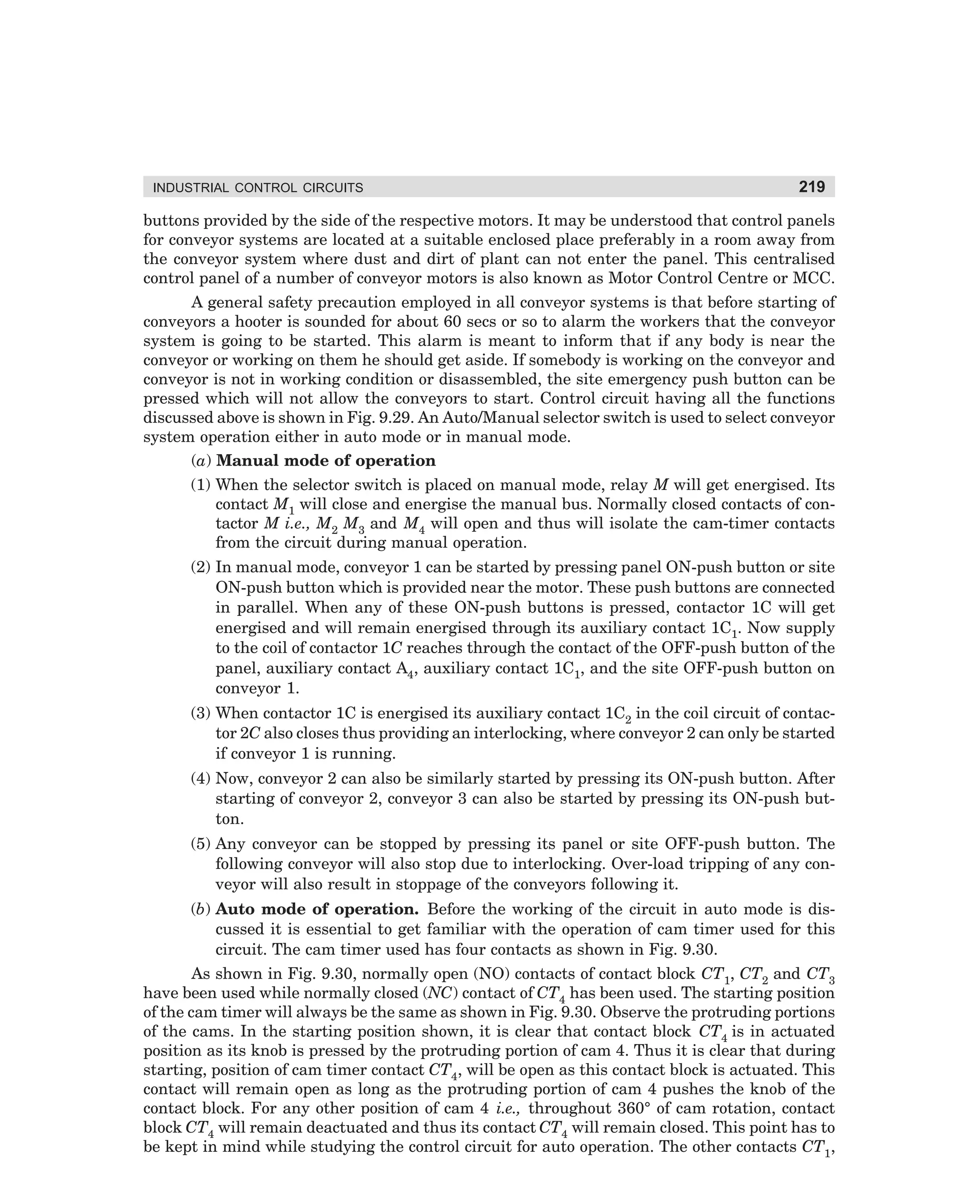 INDUSTRIAL CONTROL CIRCUITS

219

buttons provided by the side of the respective motors. It may be understood that control panels
for conveyor systems are located at a suitable enclosed place preferably in a room away from
the conveyor system where dust and dirt of plant can not enter the panel. This centralised
control panel of a number of conveyor motors is also known as Motor Control Centre or MCC.
A general safety precaution employed in all conveyor systems is that before starting of
conveyors a hooter is sounded for about 60 secs or so to alarm the workers that the conveyor
system is going to be started. This alarm is meant to inform that if any body is near the
conveyor or working on them he should get aside. If somebody is working on the conveyor and
conveyor is not in working condition or disassembled, the site emergency push button can be
pressed which will not allow the conveyors to start. Control circuit having all the functions
discussed above is shown in Fig. 9.29. An Auto/Manual selector switch is used to select conveyor
system operation either in auto mode or in manual mode.
(a) Manual mode of operation
(1) When the selector switch is placed on manual mode, relay M will get energised. Its
contact M1 will close and energise the manual bus. Normally closed contacts of contactor M i.e., M2 M3 and M4 will open and thus will isolate the cam-timer contacts
from the circuit during manual operation.
(2) In manual mode, conveyor 1 can be started by pressing panel ON-push button or site
ON-push button which is provided near the motor. These push buttons are connected
in parallel. When any of these ON-push buttons is pressed, contactor 1C will get
energised and will remain energised through its auxiliary contact 1C1. Now supply
to the coil of contactor 1C reaches through the contact of the OFF-push button of the
panel, auxiliary contact A4, auxiliary contact 1C1, and the site OFF-push button on
conveyor 1.
(3) When contactor 1C is energised its auxiliary contact 1C2 in the coil circuit of contactor 2C also closes thus providing an interlocking, where conveyor 2 can only be started
if conveyor 1 is running.
(4) Now, conveyor 2 can also be similarly started by pressing its ON-push button. After
starting of conveyor 2, conveyor 3 can also be started by pressing its ON-push button.
(5) Any conveyor can be stopped by pressing its panel or site OFF-push button. The
following conveyor will also stop due to interlocking. Over-load tripping of any conveyor will also result in stoppage of the conveyors following it.
(b) Auto mode of operation. Before the working of the circuit in auto mode is discussed it is essential to get familiar with the operation of cam timer used for this
circuit. The cam timer used has four contacts as shown in Fig. 9.30.
As shown in Fig. 9.30, normally open (NO) contacts of contact block CT1, CT2 and CT3
have been used while normally closed (NC) contact of CT4 has been used. The starting position
of the cam timer will always be the same as shown in Fig. 9.30. Observe the protruding portions
of the cams. In the starting position shown, it is clear that contact block CT4 is in actuated
position as its knob is pressed by the protruding portion of cam 4. Thus it is clear that during
starting, position of cam timer contact CT4, will be open as this contact block is actuated. This
contact will remain open as long as the protruding portion of cam 4 pushes the knob of the
contact block. For any other position of cam 4 i.e., throughout 360° of cam rotation, contact
block CT4 will remain deactuated and thus its contact CT4 will remain closed. This point has to
be kept in mind while studying the control circuit for auto operation. The other contacts CT1,

dharm
d:N-MachMac9-2.pm5

219

 