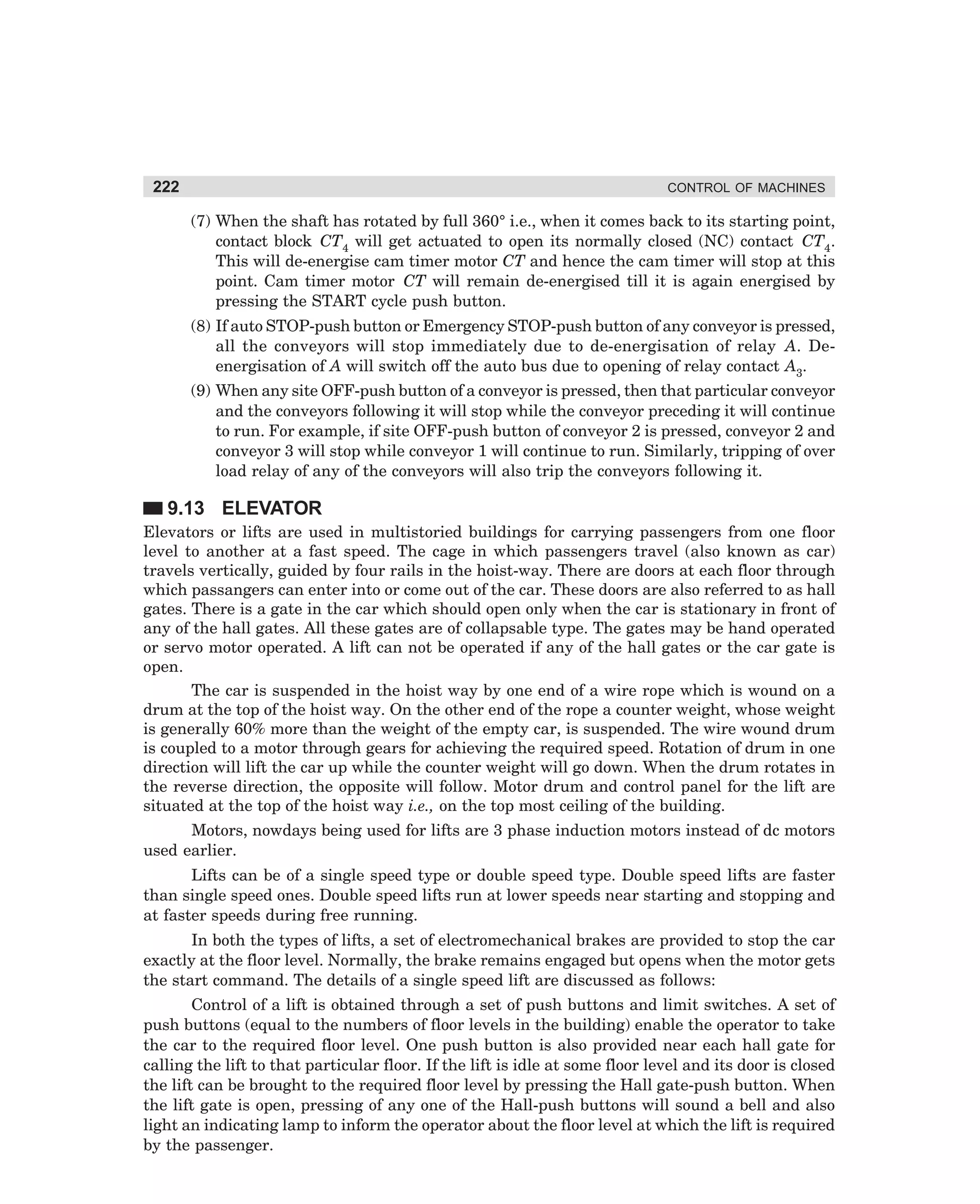 222

CONTROL OF MACHINES

(7) When the shaft has rotated by full 360° i.e., when it comes back to its starting point,
contact block CT4 will get actuated to open its normally closed (NC) contact CT4.
This will de-energise cam timer motor CT and hence the cam timer will stop at this
point. Cam timer motor CT will remain de-energised till it is again energised by
pressing the START cycle push button.
(8) If auto STOP-push button or Emergency STOP-push button of any conveyor is pressed,
all the conveyors will stop immediately due to de-energisation of relay A. Deenergisation of A will switch off the auto bus due to opening of relay contact A3.
(9) When any site OFF-push button of a conveyor is pressed, then that particular conveyor
and the conveyors following it will stop while the conveyor preceding it will continue
to run. For example, if site OFF-push button of conveyor 2 is pressed, conveyor 2 and
conveyor 3 will stop while conveyor 1 will continue to run. Similarly, tripping of over
load relay of any of the conveyors will also trip the conveyors following it.

9.13 ELEVATOR
Elevators or lifts are used in multistoried buildings for carrying passengers from one floor
level to another at a fast speed. The cage in which passengers travel (also known as car)
travels vertically, guided by four rails in the hoist-way. There are doors at each floor through
which passangers can enter into or come out of the car. These doors are also referred to as hall
gates. There is a gate in the car which should open only when the car is stationary in front of
any of the hall gates. All these gates are of collapsable type. The gates may be hand operated
or servo motor operated. A lift can not be operated if any of the hall gates or the car gate is
open.
The car is suspended in the hoist way by one end of a wire rope which is wound on a
drum at the top of the hoist way. On the other end of the rope a counter weight, whose weight
is generally 60% more than the weight of the empty car, is suspended. The wire wound drum
is coupled to a motor through gears for achieving the required speed. Rotation of drum in one
direction will lift the car up while the counter weight will go down. When the drum rotates in
the reverse direction, the opposite will follow. Motor drum and control panel for the lift are
situated at the top of the hoist way i.e., on the top most ceiling of the building.
Motors, nowdays being used for lifts are 3 phase induction motors instead of dc motors
used earlier.
Lifts can be of a single speed type or double speed type. Double speed lifts are faster
than single speed ones. Double speed lifts run at lower speeds near starting and stopping and
at faster speeds during free running.
In both the types of lifts, a set of electromechanical brakes are provided to stop the car
exactly at the floor level. Normally, the brake remains engaged but opens when the motor gets
the start command. The details of a single speed lift are discussed as follows:
Control of a lift is obtained through a set of push buttons and limit switches. A set of
push buttons (equal to the numbers of floor levels in the building) enable the operator to take
the car to the required floor level. One push button is also provided near each hall gate for
calling the lift to that particular floor. If the lift is idle at some floor level and its door is closed
the lift can be brought to the required floor level by pressing the Hall gate-push button. When
the lift gate is open, pressing of any one of the Hall-push buttons will sound a bell and also
light an indicating lamp to inform the operator about the floor level at which the lift is required
by the passenger.

dharm
d:N-MachMac9-2.pm5

222

 