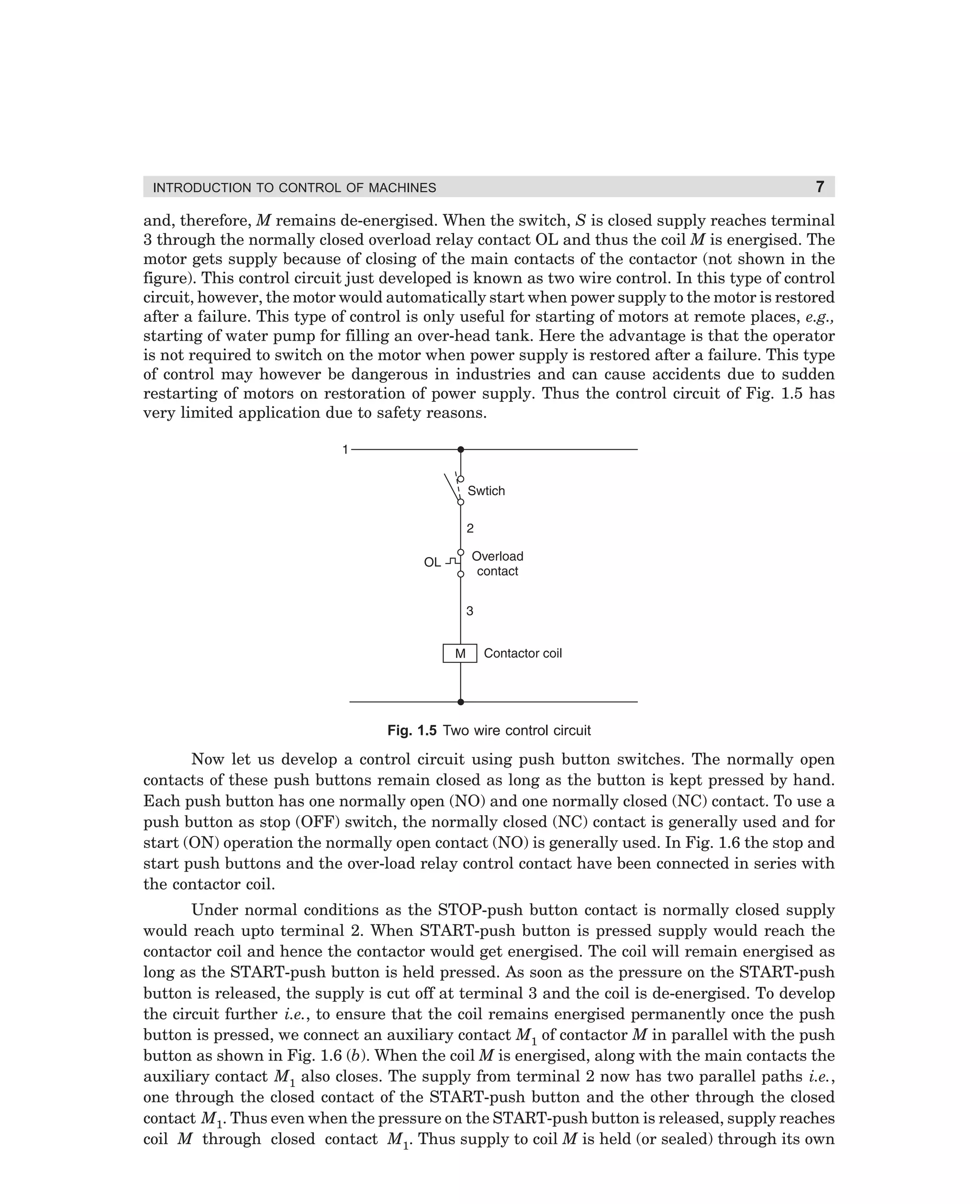 INTRODUCTION TO CONTROL OF MACHINES

7

and, therefore, M remains de-energised. When the switch, S is closed supply reaches terminal
3 through the normally closed overload relay contact OL and thus the coil M is energised. The
motor gets supply because of closing of the main contacts of the contactor (not shown in the
figure). This control circuit just developed is known as two wire control. In this type of control
circuit, however, the motor would automatically start when power supply to the motor is restored
after a failure. This type of control is only useful for starting of motors at remote places, e.g.,
starting of water pump for filling an over-head tank. Here the advantage is that the operator
is not required to switch on the motor when power supply is restored after a failure. This type
of control may however be dangerous in industries and can cause accidents due to sudden
restarting of motors on restoration of power supply. Thus the control circuit of Fig. 1.5 has
very limited application due to safety reasons.

Fig. 1.5 Two wire control circuit

Now let us develop a control circuit using push button switches. The normally open
contacts of these push buttons remain closed as long as the button is kept pressed by hand.
Each push button has one normally open (NO) and one normally closed (NC) contact. To use a
push button as stop (OFF) switch, the normally closed (NC) contact is generally used and for
start (ON) operation the normally open contact (NO) is generally used. In Fig. 1.6 the stop and
start push buttons and the over-load relay control contact have been connected in series with
the contactor coil.
Under normal conditions as the STOP-push button contact is normally closed supply
would reach upto terminal 2. When START-push button is pressed supply would reach the
contactor coil and hence the contactor would get energised. The coil will remain energised as
long as the START-push button is held pressed. As soon as the pressure on the START-push
button is released, the supply is cut off at terminal 3 and the coil is de-energised. To develop
the circuit further i.e., to ensure that the coil remains energised permanently once the push
button is pressed, we connect an auxiliary contact M1 of contactor M in parallel with the push
button as shown in Fig. 1.6 (b). When the coil M is energised, along with the main contacts the
auxiliary contact M1 also closes. The supply from terminal 2 now has two parallel paths i.e.,
one through the closed contact of the START-push button and the other through the closed
contact M1. Thus even when the pressure on the START-push button is released, supply reaches
coil M through closed contact M1. Thus supply to coil M is held (or sealed) through its own

dharm
d:N-MachMac1-1.pm5

7

 