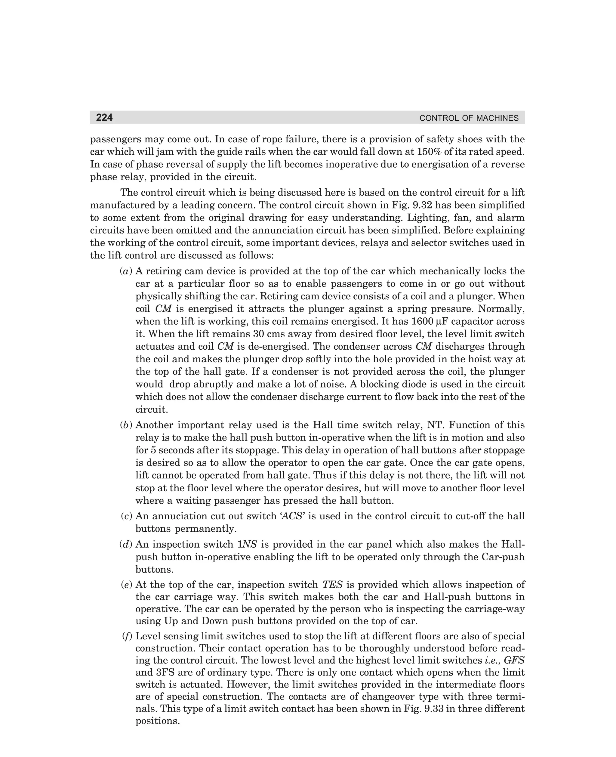224

CONTROL OF MACHINES

passengers may come out. In case of rope failure, there is a provision of safety shoes with the
car which will jam with the guide rails when the car would fall down at 150% of its rated speed.
In case of phase reversal of supply the lift becomes inoperative due to energisation of a reverse
phase relay, provided in the circuit.
The control circuit which is being discussed here is based on the control circuit for a lift
manufactured by a leading concern. The control circuit shown in Fig. 9.32 has been simplified
to some extent from the original drawing for easy understanding. Lighting, fan, and alarm
circuits have been omitted and the annunciation circuit has been simplified. Before explaining
the working of the control circuit, some important devices, relays and selector switches used in
the lift control are discussed as follows:
(a) A retiring cam device is provided at the top of the car which mechanically locks the
car at a particular floor so as to enable passengers to come in or go out without
physically shifting the car. Retiring cam device consists of a coil and a plunger. When
coil CM is energised it attracts the plunger against a spring pressure. Normally,
when the lift is working, this coil remains energised. It has 1600 µF capacitor across
it. When the lift remains 30 cms away from desired floor level, the level limit switch
actuates and coil CM is de-energised. The condenser across CM discharges through
the coil and makes the plunger drop softly into the hole provided in the hoist way at
the top of the hall gate. If a condenser is not provided across the coil, the plunger
would drop abruptly and make a lot of noise. A blocking diode is used in the circuit
which does not allow the condenser discharge current to flow back into the rest of the
circuit.
(b) Another important relay used is the Hall time switch relay, NT. Function of this
relay is to make the hall push button in-operative when the lift is in motion and also
for 5 seconds after its stoppage. This delay in operation of hall buttons after stoppage
is desired so as to allow the operator to open the car gate. Once the car gate opens,
lift cannot be operated from hall gate. Thus if this delay is not there, the lift will not
stop at the floor level where the operator desires, but will move to another floor level
where a waiting passenger has pressed the hall button.
(c) An annuciation cut out switch ‘ACS’ is used in the control circuit to cut-off the hall
buttons permanently.
(d) An inspection switch 1NS is provided in the car panel which also makes the Hallpush button in-operative enabling the lift to be operated only through the Car-push
buttons.
(e) At the top of the car, inspection switch TES is provided which allows inspection of
the car carriage way. This switch makes both the car and Hall-push buttons in
operative. The car can be operated by the person who is inspecting the carriage-way
using Up and Down push buttons provided on the top of car.
(f) Level sensing limit switches used to stop the lift at different floors are also of special
construction. Their contact operation has to be thoroughly understood before reading the control circuit. The lowest level and the highest level limit switches i.e., GFS
and 3FS are of ordinary type. There is only one contact which opens when the limit
switch is actuated. However, the limit switches provided in the intermediate floors
are of special construction. The contacts are of changeover type with three terminals. This type of a limit switch contact has been shown in Fig. 9.33 in three different
positions.

dharm
d:N-MachMac9-2.pm5

224

 