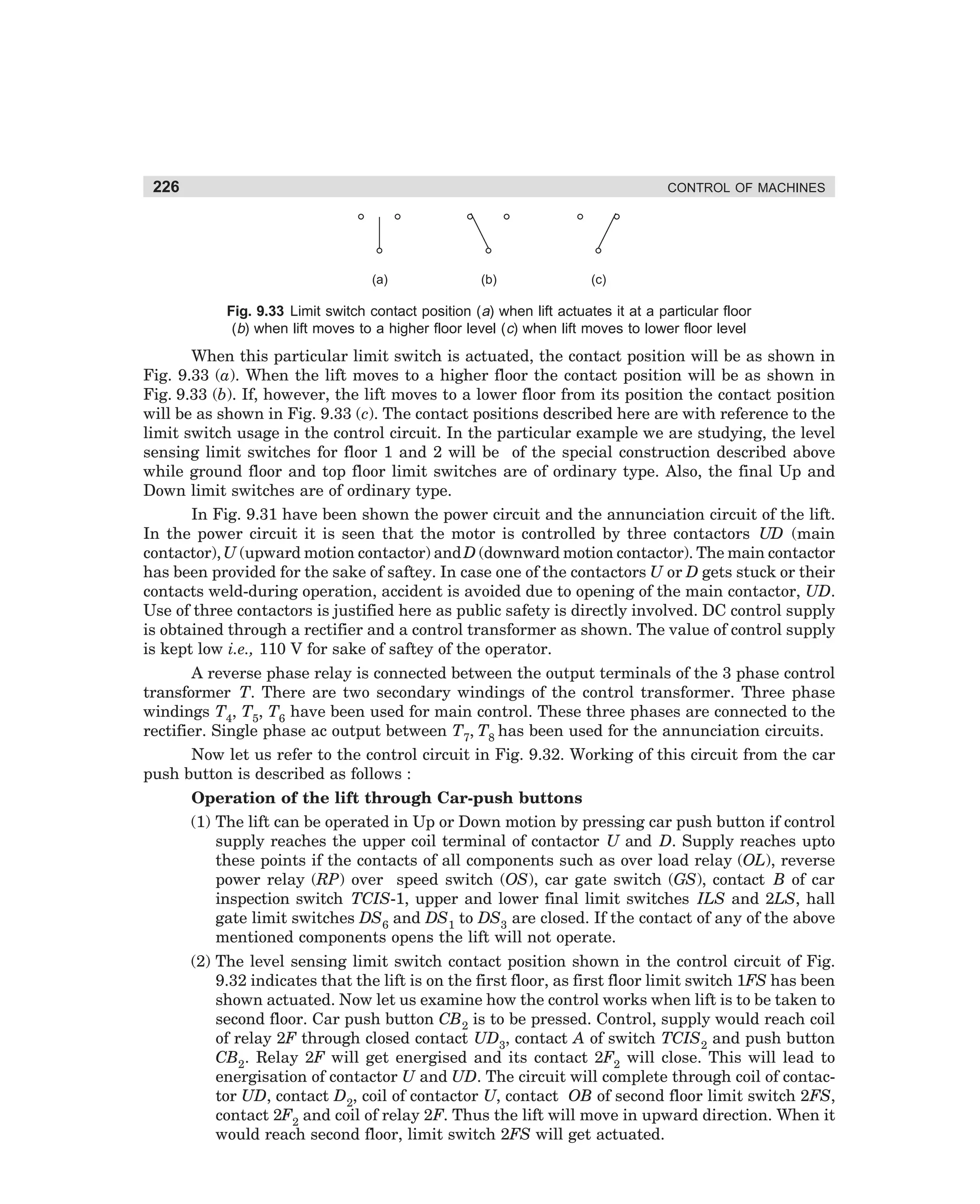 226

CONTROL OF MACHINES

(a)

(b)

(c)

Fig. 9.33 Limit switch contact position (a) when lift actuates it at a particular floor
(b) when lift moves to a higher floor level (c) when lift moves to lower floor level

When this particular limit switch is actuated, the contact position will be as shown in
Fig. 9.33 (a). When the lift moves to a higher floor the contact position will be as shown in
Fig. 9.33 (b). If, however, the lift moves to a lower floor from its position the contact position
will be as shown in Fig. 9.33 (c). The contact positions described here are with reference to the
limit switch usage in the control circuit. In the particular example we are studying, the level
sensing limit switches for floor 1 and 2 will be of the special construction described above
while ground floor and top floor limit switches are of ordinary type. Also, the final Up and
Down limit switches are of ordinary type.
In Fig. 9.31 have been shown the power circuit and the annunciation circuit of the lift.
In the power circuit it is seen that the motor is controlled by three contactors UD (main
contactor), U (upward motion contactor) and D (downward motion contactor). The main contactor
has been provided for the sake of saftey. In case one of the contactors U or D gets stuck or their
contacts weld-during operation, accident is avoided due to opening of the main contactor, UD.
Use of three contactors is justified here as public safety is directly involved. DC control supply
is obtained through a rectifier and a control transformer as shown. The value of control supply
is kept low i.e., 110 V for sake of saftey of the operator.
A reverse phase relay is connected between the output terminals of the 3 phase control
transformer T. There are two secondary windings of the control transformer. Three phase
windings T4, T5, T6 have been used for main control. These three phases are connected to the
rectifier. Single phase ac output between T7, T8 has been used for the annunciation circuits.
Now let us refer to the control circuit in Fig. 9.32. Working of this circuit from the car
push button is described as follows :
Operation of the lift through Car-push buttons
(1) The lift can be operated in Up or Down motion by pressing car push button if control
supply reaches the upper coil terminal of contactor U and D. Supply reaches upto
these points if the contacts of all components such as over load relay (OL), reverse
power relay (RP) over speed switch (OS), car gate switch (GS), contact B of car
inspection switch TCIS-1, upper and lower final limit switches ILS and 2LS, hall
gate limit switches DS6 and DS1 to DS3 are closed. If the contact of any of the above
mentioned components opens the lift will not operate.
(2) The level sensing limit switch contact position shown in the control circuit of Fig.
9.32 indicates that the lift is on the first floor, as first floor limit switch 1FS has been
shown actuated. Now let us examine how the control works when lift is to be taken to
second floor. Car push button CB2 is to be pressed. Control, supply would reach coil
of relay 2F through closed contact UD3, contact A of switch TCIS2 and push button
CB2. Relay 2F will get energised and its contact 2F2 will close. This will lead to
energisation of contactor U and UD. The circuit will complete through coil of contactor UD, contact D2, coil of contactor U, contact OB of second floor limit switch 2FS,
contact 2F2 and coil of relay 2F. Thus the lift will move in upward direction. When it
would reach second floor, limit switch 2FS will get actuated.

dharm
d:N-MachMac9-2.pm5

226

 