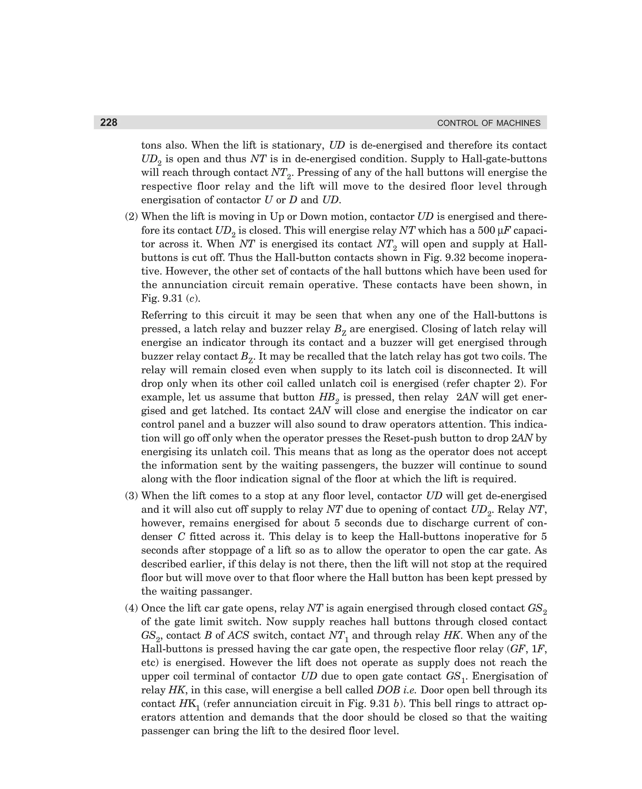 228

CONTROL OF MACHINES

tons also. When the lift is stationary, UD is de-energised and therefore its contact
UD2 is open and thus NT is in de-energised condition. Supply to Hall-gate-buttons
will reach through contact NT2. Pressing of any of the hall buttons will energise the
respective floor relay and the lift will move to the desired floor level through
energisation of contactor U or D and UD.
(2) When the lift is moving in Up or Down motion, contactor UD is energised and therefore its contact UD2 is closed. This will energise relay NT which has a 500 µF capacitor across it. When NT is energised its contact NT2 will open and supply at Hallbuttons is cut off. Thus the Hall-button contacts shown in Fig. 9.32 become inoperative. However, the other set of contacts of the hall buttons which have been used for
the annunciation circuit remain operative. These contacts have been shown, in
Fig. 9.31 (c).
Referring to this circuit it may be seen that when any one of the Hall-buttons is
pressed, a latch relay and buzzer relay BZ are energised. Closing of latch relay will
energise an indicator through its contact and a buzzer will get energised through
buzzer relay contact BZ. It may be recalled that the latch relay has got two coils. The
relay will remain closed even when supply to its latch coil is disconnected. It will
drop only when its other coil called unlatch coil is energised (refer chapter 2). For
example, let us assume that button HB2 is pressed, then relay 2AN will get energised and get latched. Its contact 2AN will close and energise the indicator on car
control panel and a buzzer will also sound to draw operators attention. This indication will go off only when the operator presses the Reset-push button to drop 2AN by
energising its unlatch coil. This means that as long as the operator does not accept
the information sent by the waiting passengers, the buzzer will continue to sound
along with the floor indication signal of the floor at which the lift is required.
(3) When the lift comes to a stop at any floor level, contactor UD will get de-energised
and it will also cut off supply to relay NT due to opening of contact UD2. Relay NT,
however, remains energised for about 5 seconds due to discharge current of condenser C fitted across it. This delay is to keep the Hall-buttons inoperative for 5
seconds after stoppage of a lift so as to allow the operator to open the car gate. As
described earlier, if this delay is not there, then the lift will not stop at the required
floor but will move over to that floor where the Hall button has been kept pressed by
the waiting passanger.
(4) Once the lift car gate opens, relay NT is again energised through closed contact GS2
of the gate limit switch. Now supply reaches hall buttons through closed contact
GS2, contact B of ACS switch, contact NT1 and through relay HK. When any of the
Hall-buttons is pressed having the car gate open, the respective floor relay (GF, 1F,
etc) is energised. However the lift does not operate as supply does not reach the
upper coil terminal of contactor UD due to open gate contact GS1. Energisation of
relay HK, in this case, will energise a bell called DOB i.e. Door open bell through its
contact HK1 (refer annunciation circuit in Fig. 9.31 b). This bell rings to attract operators attention and demands that the door should be closed so that the waiting
passenger can bring the lift to the desired floor level.

dharm
d:N-MachMac9-2.pm5

228

 