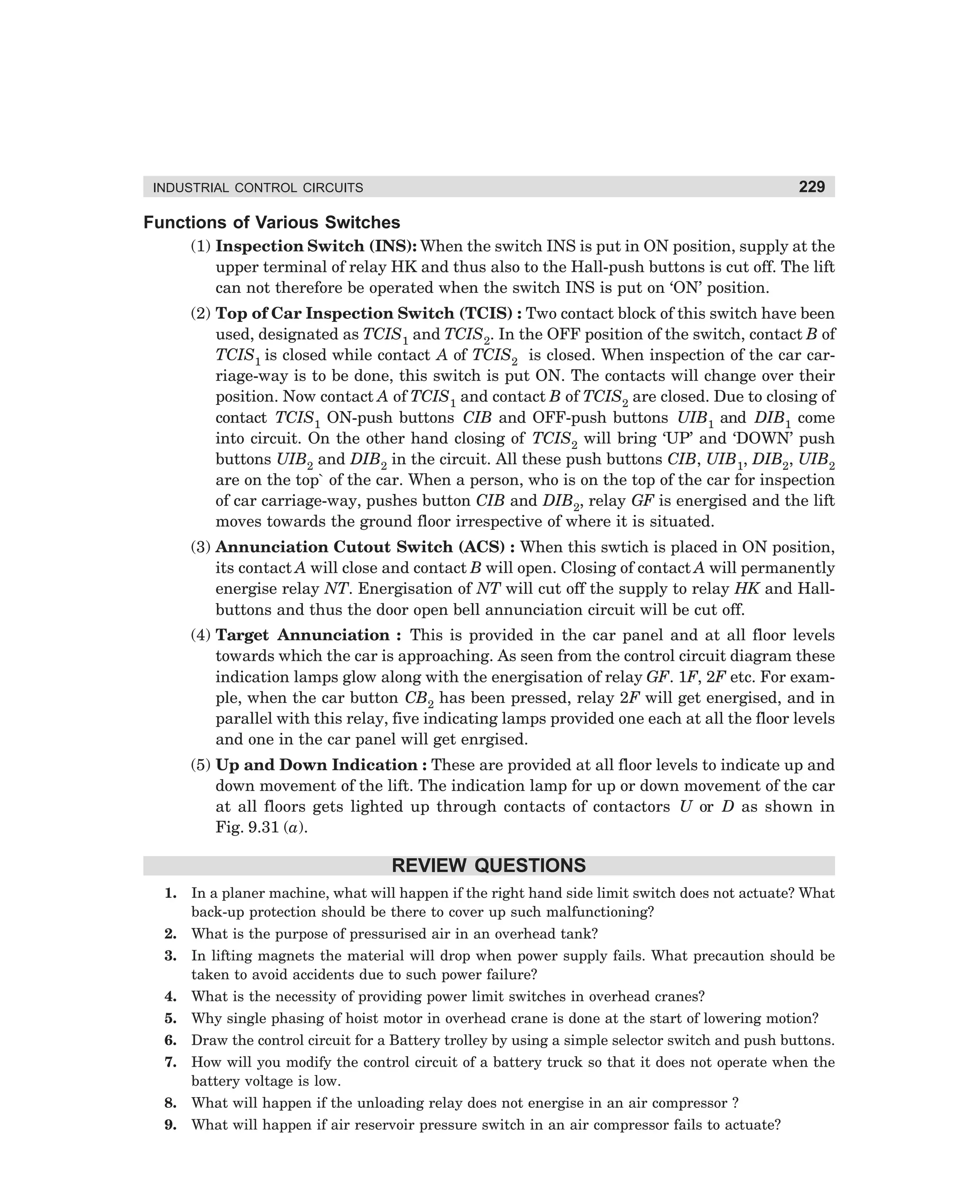 229

INDUSTRIAL CONTROL CIRCUITS

Functions of Various Switches
(1) Inspection Switch (INS): When the switch INS is put in ON position, supply at the
upper terminal of relay HK and thus also to the Hall-push buttons is cut off. The lift
can not therefore be operated when the switch INS is put on ‘ON’ position.
(2) Top of Car Inspection Switch (TCIS) : Two contact block of this switch have been
used, designated as TCIS1 and TCIS2. In the OFF position of the switch, contact B of
TCIS1 is closed while contact A of TCIS2 is closed. When inspection of the car carriage-way is to be done, this switch is put ON. The contacts will change over their
position. Now contact A of TCIS1 and contact B of TCIS2 are closed. Due to closing of
contact TCIS1 ON-push buttons CIB and OFF-push buttons UIB1 and DIB1 come
into circuit. On the other hand closing of TCIS2 will bring ‘UP’ and ‘DOWN’ push
buttons UIB2 and DIB2 in the circuit. All these push buttons CIB, UIB1, DIB2, UIB2
are on the top` of the car. When a person, who is on the top of the car for inspection
of car carriage-way, pushes button CIB and DIB2, relay GF is energised and the lift
moves towards the ground floor irrespective of where it is situated.
(3) Annunciation Cutout Switch (ACS) : When this swtich is placed in ON position,
its contact A will close and contact B will open. Closing of contact A will permanently
energise relay NT. Energisation of NT will cut off the supply to relay HK and Hallbuttons and thus the door open bell annunciation circuit will be cut off.
(4) Target Annunciation : This is provided in the car panel and at all floor levels
towards which the car is approaching. As seen from the control circuit diagram these
indication lamps glow along with the energisation of relay GF. 1F, 2F etc. For example, when the car button CB2 has been pressed, relay 2F will get energised, and in
parallel with this relay, five indicating lamps provided one each at all the floor levels
and one in the car panel will get enrgised.
(5) Up and Down Indication : These are provided at all floor levels to indicate up and
down movement of the lift. The indication lamp for up or down movement of the car
at all floors gets lighted up through contacts of contactors U or D as shown in
Fig. 9.31 (a).

REVIEW QUESTIONS
1.

In a planer machine, what will happen if the right hand side limit switch does not actuate? What
back-up protection should be there to cover up such malfunctioning?

2.

What is the purpose of pressurised air in an overhead tank?

3.

In lifting magnets the material will drop when power supply fails. What precaution should be
taken to avoid accidents due to such power failure?

4.

What is the necessity of providing power limit switches in overhead cranes?

5.

Why single phasing of hoist motor in overhead crane is done at the start of lowering motion?

6.

Draw the control circuit for a Battery trolley by using a simple selector switch and push buttons.

7.

How will you modify the control circuit of a battery truck so that it does not operate when the
battery voltage is low.

8.

What will happen if the unloading relay does not energise in an air compressor ?

9.

What will happen if air reservoir pressure switch in an air compressor fails to actuate?

dharm
d:N-MachMac9-2.pm5

229

 