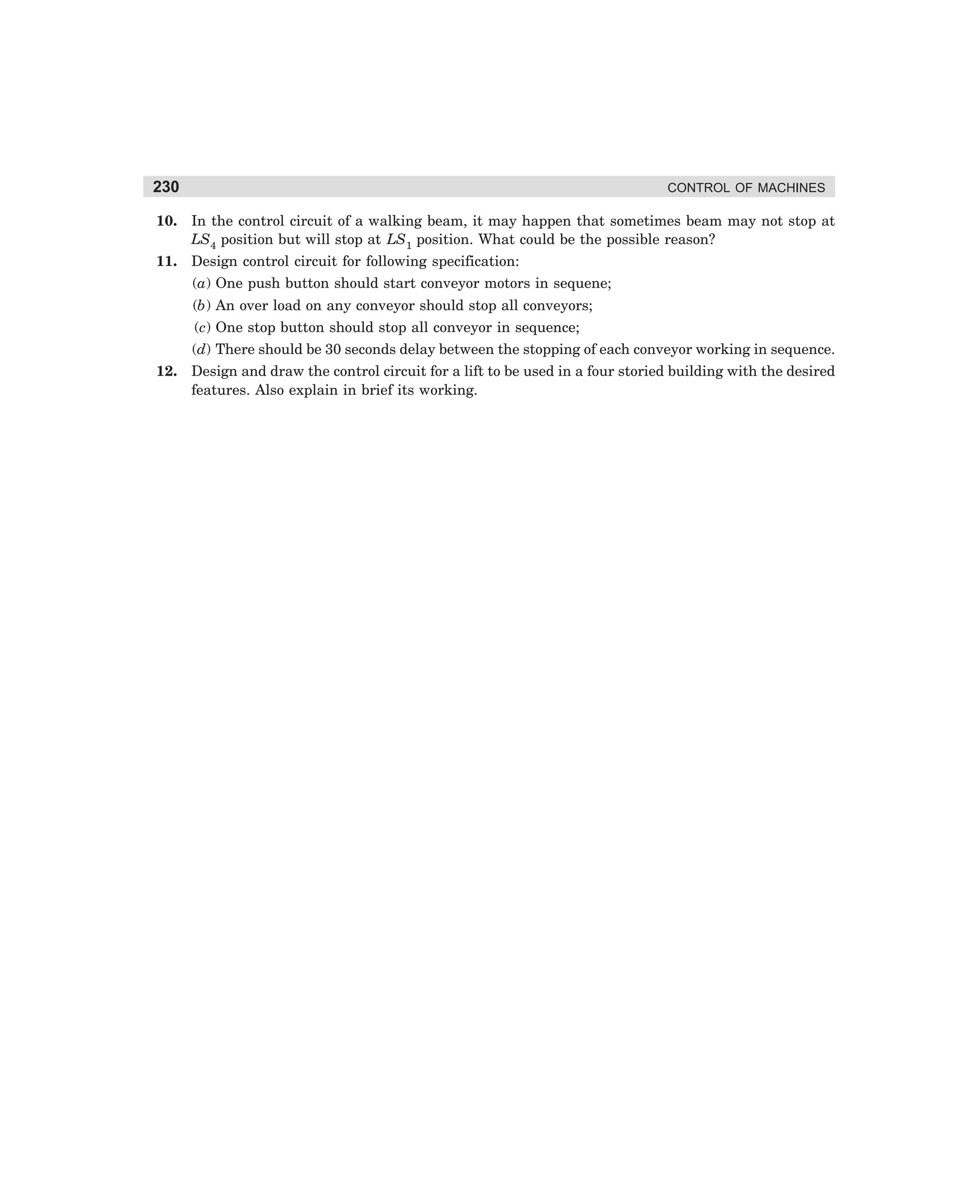 230

CONTROL OF MACHINES

10. In the control circuit of a walking beam, it may happen that sometimes beam may not stop at
LS4 position but will stop at LS1 position. What could be the possible reason?
11. Design control circuit for following specification:
(a) One push button should start conveyor motors in sequene;
(b) An over load on any conveyor should stop all conveyors;
(c) One stop button should stop all conveyor in sequence;
(d) There should be 30 seconds delay between the stopping of each conveyor working in sequence.
12. Design and draw the control circuit for a lift to be used in a four storied building with the desired
features. Also explain in brief its working.

dharm
d:N-MachMac9-2.pm5

230

 