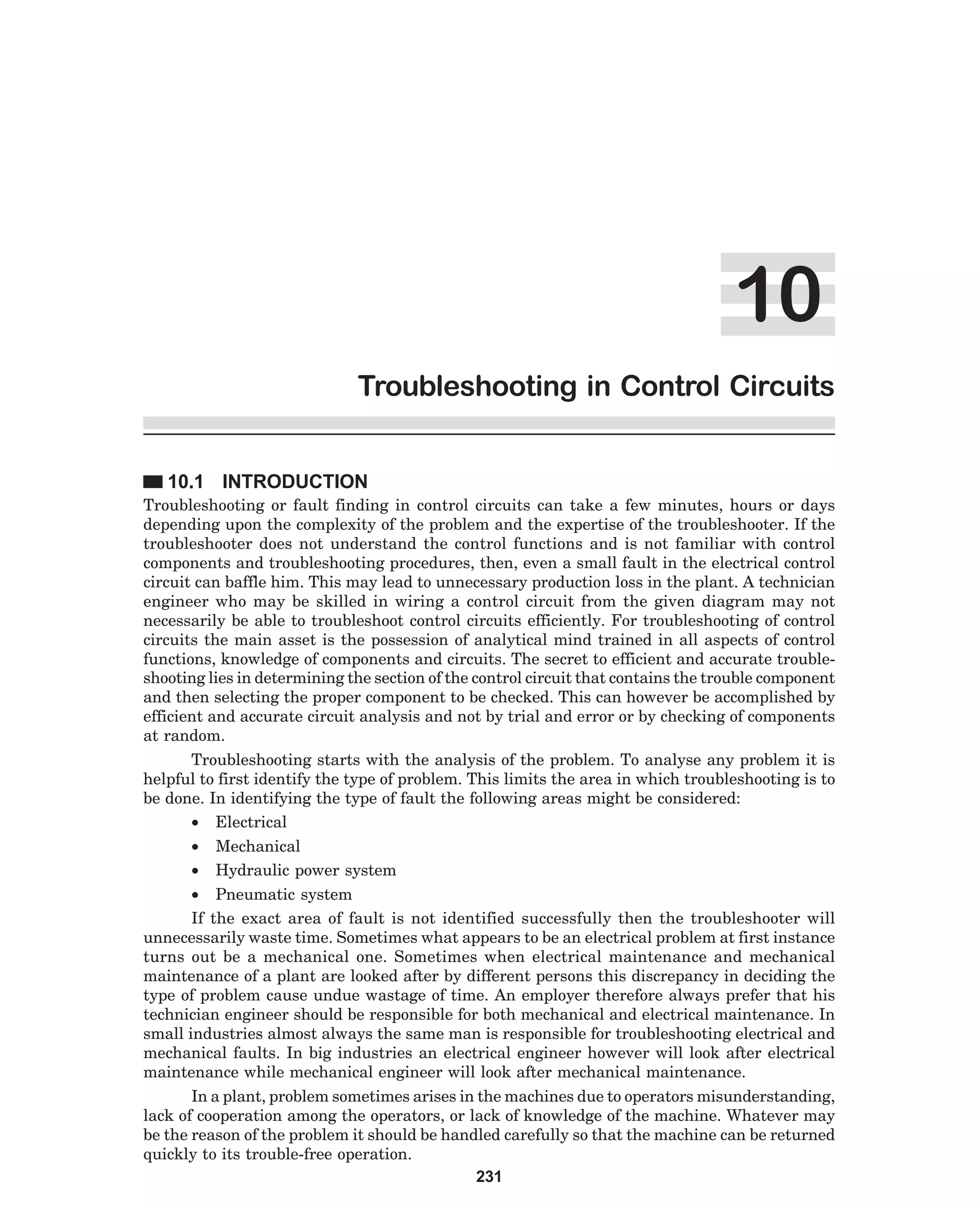 Troubleshooting in Control Circuits
10.1 INTRODUCTION
Troubleshooting or fault finding in control circuits can take a few minutes, hours or days
depending upon the complexity of the problem and the expertise of the troubleshooter. If the
troubleshooter does not understand the control functions and is not familiar with control
components and troubleshooting procedures, then, even a small fault in the electrical control
circuit can baffle him. This may lead to unnecessary production loss in the plant. A technician
engineer who may be skilled in wiring a control circuit from the given diagram may not
necessarily be able to troubleshoot control circuits efficiently. For troubleshooting of control
circuits the main asset is the possession of analytical mind trained in all aspects of control
functions, knowledge of components and circuits. The secret to efficient and accurate troubleshooting lies in determining the section of the control circuit that contains the trouble component
and then selecting the proper component to be checked. This can however be accomplished by
efficient and accurate circuit analysis and not by trial and error or by checking of components
at random.
Troubleshooting starts with the analysis of the problem. To analyse any problem it is
helpful to first identify the type of problem. This limits the area in which troubleshooting is to
be done. In identifying the type of fault the following areas might be considered:
• Electrical
•
•

Mechanical
Hydraulic power system

• Pneumatic system
If the exact area of fault is not identified successfully then the troubleshooter will
unnecessarily waste time. Sometimes what appears to be an electrical problem at first instance
turns out be a mechanical one. Sometimes when electrical maintenance and mechanical
maintenance of a plant are looked after by different persons this discrepancy in deciding the
type of problem cause undue wastage of time. An employer therefore always prefer that his
technician engineer should be responsible for both mechanical and electrical maintenance. In
small industries almost always the same man is responsible for troubleshooting electrical and
mechanical faults. In big industries an electrical engineer however will look after electrical
maintenance while mechanical engineer will look after mechanical maintenance.
In a plant, problem sometimes arises in the machines due to operators misunderstanding,
lack of cooperation among the operators, or lack of knowledge of the machine. Whatever may
be the reason of the problem it should be handled carefully so that the machine can be returned
quickly to its trouble-free operation.
231

 