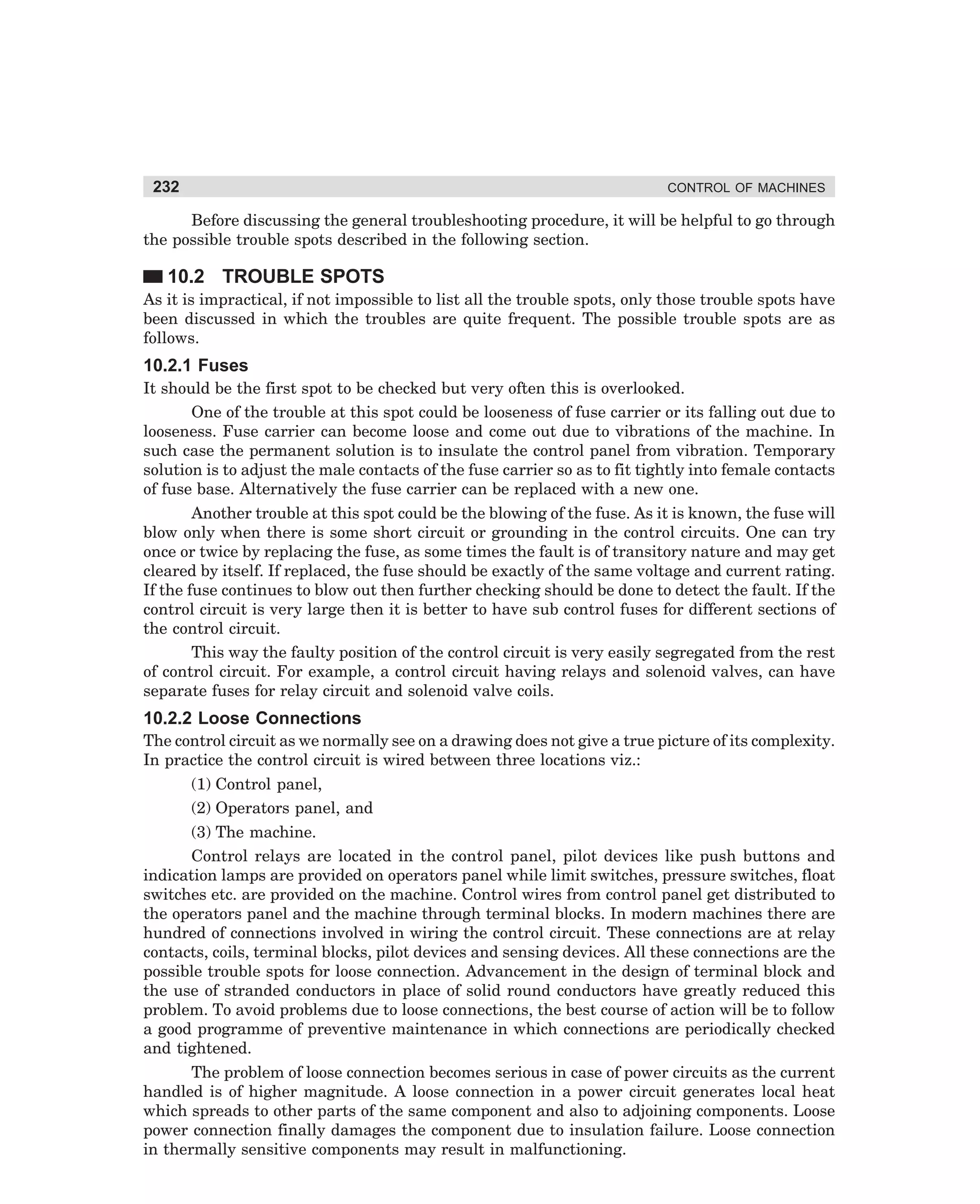 232

CONTROL OF MACHINES

Before discussing the general troubleshooting procedure, it will be helpful to go through
the possible trouble spots described in the following section.

10.2 TROUBLE SPOTS
As it is impractical, if not impossible to list all the trouble spots, only those trouble spots have
been discussed in which the troubles are quite frequent. The possible trouble spots are as
follows.

10.2.1 Fuses
It should be the first spot to be checked but very often this is overlooked.
One of the trouble at this spot could be looseness of fuse carrier or its falling out due to
looseness. Fuse carrier can become loose and come out due to vibrations of the machine. In
such case the permanent solution is to insulate the control panel from vibration. Temporary
solution is to adjust the male contacts of the fuse carrier so as to fit tightly into female contacts
of fuse base. Alternatively the fuse carrier can be replaced with a new one.
Another trouble at this spot could be the blowing of the fuse. As it is known, the fuse will
blow only when there is some short circuit or grounding in the control circuits. One can try
once or twice by replacing the fuse, as some times the fault is of transitory nature and may get
cleared by itself. If replaced, the fuse should be exactly of the same voltage and current rating.
If the fuse continues to blow out then further checking should be done to detect the fault. If the
control circuit is very large then it is better to have sub control fuses for different sections of
the control circuit.
This way the faulty position of the control circuit is very easily segregated from the rest
of control circuit. For example, a control circuit having relays and solenoid valves, can have
separate fuses for relay circuit and solenoid valve coils.

10.2.2 Loose Connections
The control circuit as we normally see on a drawing does not give a true picture of its complexity.
In practice the control circuit is wired between three locations viz.:
(1) Control panel,
(2) Operators panel, and
(3) The machine.
Control relays are located in the control panel, pilot devices like push buttons and
indication lamps are provided on operators panel while limit switches, pressure switches, float
switches etc. are provided on the machine. Control wires from control panel get distributed to
the operators panel and the machine through terminal blocks. In modern machines there are
hundred of connections involved in wiring the control circuit. These connections are at relay
contacts, coils, terminal blocks, pilot devices and sensing devices. All these connections are the
possible trouble spots for loose connection. Advancement in the design of terminal block and
the use of stranded conductors in place of solid round conductors have greatly reduced this
problem. To avoid problems due to loose connections, the best course of action will be to follow
a good programme of preventive maintenance in which connections are periodically checked
and tightened.
The problem of loose connection becomes serious in case of power circuits as the current
handled is of higher magnitude. A loose connection in a power circuit generates local heat
which spreads to other parts of the same component and also to adjoining components. Loose
power connection finally damages the component due to insulation failure. Loose connection
in thermally sensitive components may result in malfunctioning.

dharm
d:N-MachMac10-1.pm5

232

 