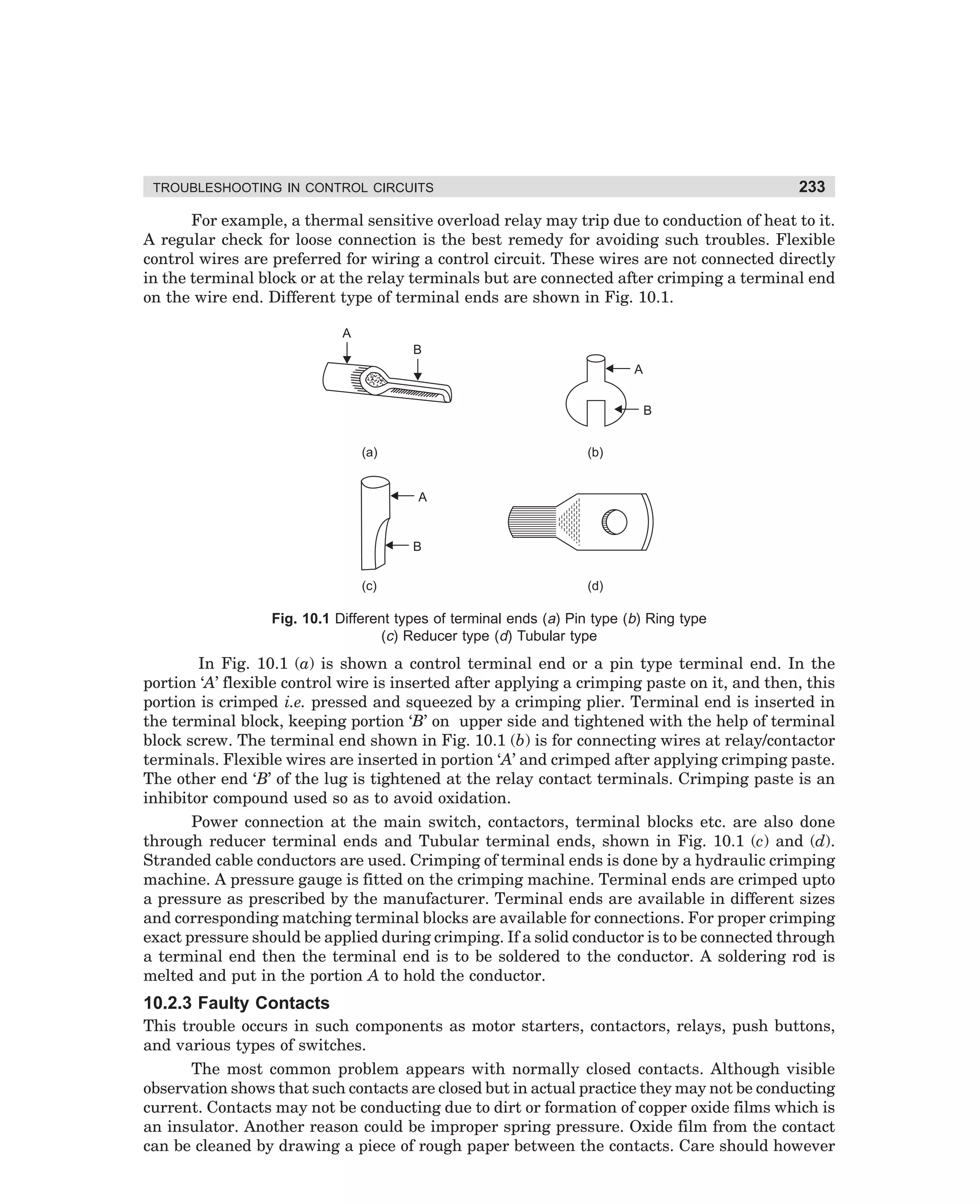 233

TROUBLESHOOTING IN CONTROL CIRCUITS

For example, a thermal sensitive overload relay may trip due to conduction of heat to it.
A regular check for loose connection is the best remedy for avoiding such troubles. Flexible
control wires are preferred for wiring a control circuit. These wires are not connected directly
in the terminal block or at the relay terminals but are connected after crimping a terminal end
on the wire end. Different type of terminal ends are shown in Fig. 10.1.
A
B
A
B
(a)

(b)

A

B
(c)

(d)

Fig. 10.1 Different types of terminal ends (a) Pin type (b) Ring type
(c) Reducer type (d) Tubular type

In Fig. 10.1 (a) is shown a control terminal end or a pin type terminal end. In the
portion ‘A’ flexible control wire is inserted after applying a crimping paste on it, and then, this
portion is crimped i.e. pressed and squeezed by a crimping plier. Terminal end is inserted in
the terminal block, keeping portion ‘B’ on upper side and tightened with the help of terminal
block screw. The terminal end shown in Fig. 10.1 (b) is for connecting wires at relay/contactor
terminals. Flexible wires are inserted in portion ‘A’ and crimped after applying crimping paste.
The other end ‘B’ of the lug is tightened at the relay contact terminals. Crimping paste is an
inhibitor compound used so as to avoid oxidation.
Power connection at the main switch, contactors, terminal blocks etc. are also done
through reducer terminal ends and Tubular terminal ends, shown in Fig. 10.1 (c) and (d).
Stranded cable conductors are used. Crimping of terminal ends is done by a hydraulic crimping
machine. A pressure gauge is fitted on the crimping machine. Terminal ends are crimped upto
a pressure as prescribed by the manufacturer. Terminal ends are available in different sizes
and corresponding matching terminal blocks are available for connections. For proper crimping
exact pressure should be applied during crimping. If a solid conductor is to be connected through
a terminal end then the terminal end is to be soldered to the conductor. A soldering rod is
melted and put in the portion A to hold the conductor.

10.2.3 Faulty Contacts
This trouble occurs in such components as motor starters, contactors, relays, push buttons,
and various types of switches.
The most common problem appears with normally closed contacts. Although visible
observation shows that such contacts are closed but in actual practice they may not be conducting
current. Contacts may not be conducting due to dirt or formation of copper oxide films which is
an insulator. Another reason could be improper spring pressure. Oxide film from the contact
can be cleaned by drawing a piece of rough paper between the contacts. Care should however

dharm
d:N-MachMac10-1.pm5

233

 